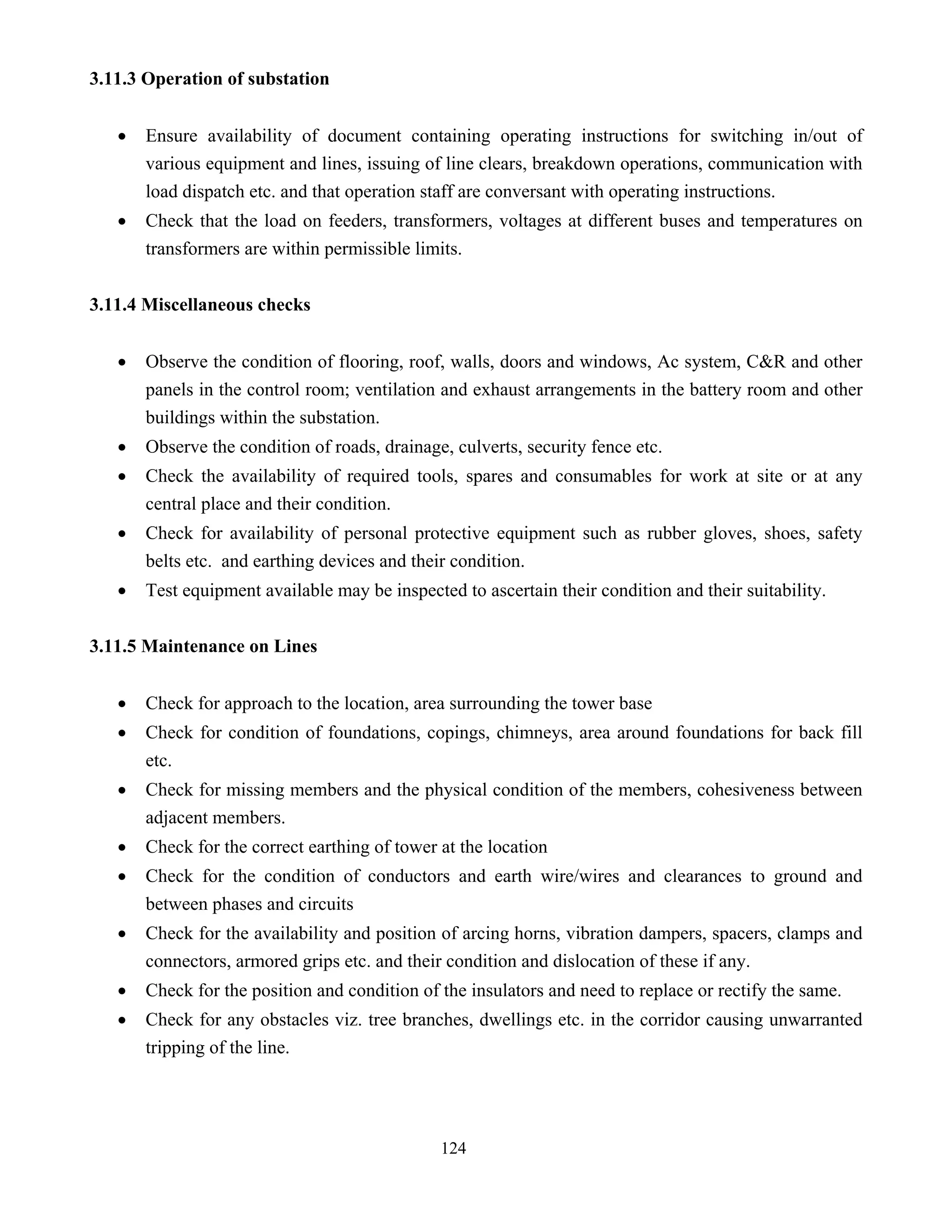 124
3.11.3 Operation of substation
• Ensure availability of document containing operating instructions for switching in/out of
various equipment and lines, issuing of line clears, breakdown operations, communication with
load dispatch etc. and that operation staff are conversant with operating instructions.
• Check that the load on feeders, transformers, voltages at different buses and temperatures on
transformers are within permissible limits.
3.11.4 Miscellaneous checks
• Observe the condition of flooring, roof, walls, doors and windows, Ac system, C&R and other
panels in the control room; ventilation and exhaust arrangements in the battery room and other
buildings within the substation.
• Observe the condition of roads, drainage, culverts, security fence etc.
• Check the availability of required tools, spares and consumables for work at site or at any
central place and their condition.
• Check for availability of personal protective equipment such as rubber gloves, shoes, safety
belts etc. and earthing devices and their condition.
• Test equipment available may be inspected to ascertain their condition and their suitability.
3.11.5 Maintenance on Lines
• Check for approach to the location, area surrounding the tower base
• Check for condition of foundations, copings, chimneys, area around foundations for back fill
etc.
• Check for missing members and the physical condition of the members, cohesiveness between
adjacent members.
• Check for the correct earthing of tower at the location
• Check for the condition of conductors and earth wire/wires and clearances to ground and
between phases and circuits
• Check for the availability and position of arcing horns, vibration dampers, spacers, clamps and
connectors, armored grips etc. and their condition and dislocation of these if any.
• Check for the position and condition of the insulators and need to replace or rectify the same.
• Check for any obstacles viz. tree branches, dwellings etc. in the corridor causing unwarranted
tripping of the line.
 