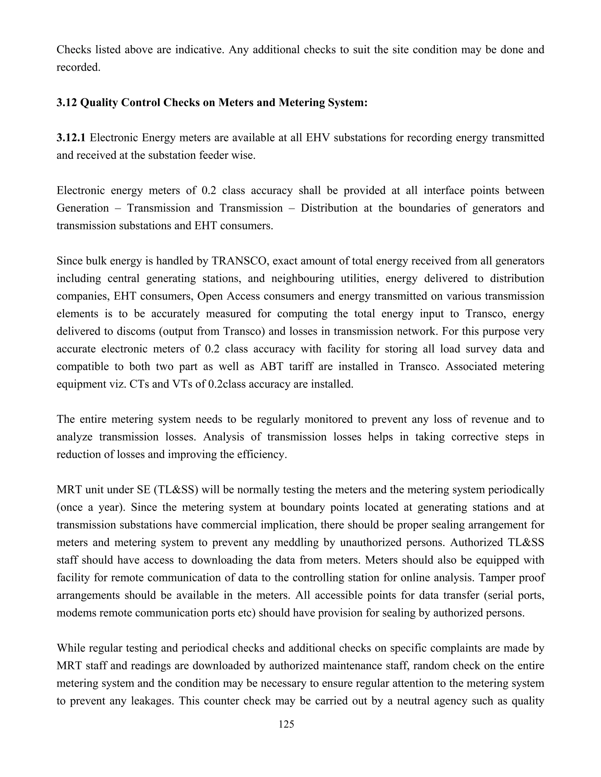 125
Checks listed above are indicative. Any additional checks to suit the site condition may be done and
recorded.
3.12 Quality Control Checks on Meters and Metering System:
3.12.1 Electronic Energy meters are available at all EHV substations for recording energy transmitted
and received at the substation feeder wise.
Electronic energy meters of 0.2 class accuracy shall be provided at all interface points between
Generation – Transmission and Transmission – Distribution at the boundaries of generators and
transmission substations and EHT consumers.
Since bulk energy is handled by TRANSCO, exact amount of total energy received from all generators
including central generating stations, and neighbouring utilities, energy delivered to distribution
companies, EHT consumers, Open Access consumers and energy transmitted on various transmission
elements is to be accurately measured for computing the total energy input to Transco, energy
delivered to discoms (output from Transco) and losses in transmission network. For this purpose very
accurate electronic meters of 0.2 class accuracy with facility for storing all load survey data and
compatible to both two part as well as ABT tariff are installed in Transco. Associated metering
equipment viz. CTs and VTs of 0.2class accuracy are installed.
The entire metering system needs to be regularly monitored to prevent any loss of revenue and to
analyze transmission losses. Analysis of transmission losses helps in taking corrective steps in
reduction of losses and improving the efficiency.
MRT unit under SE (TL&SS) will be normally testing the meters and the metering system periodically
(once a year). Since the metering system at boundary points located at generating stations and at
transmission substations have commercial implication, there should be proper sealing arrangement for
meters and metering system to prevent any meddling by unauthorized persons. Authorized TL&SS
staff should have access to downloading the data from meters. Meters should also be equipped with
facility for remote communication of data to the controlling station for online analysis. Tamper proof
arrangements should be available in the meters. All accessible points for data transfer (serial ports,
modems remote communication ports etc) should have provision for sealing by authorized persons.
While regular testing and periodical checks and additional checks on specific complaints are made by
MRT staff and readings are downloaded by authorized maintenance staff, random check on the entire
metering system and the condition may be necessary to ensure regular attention to the metering system
to prevent any leakages. This counter check may be carried out by a neutral agency such as quality
 