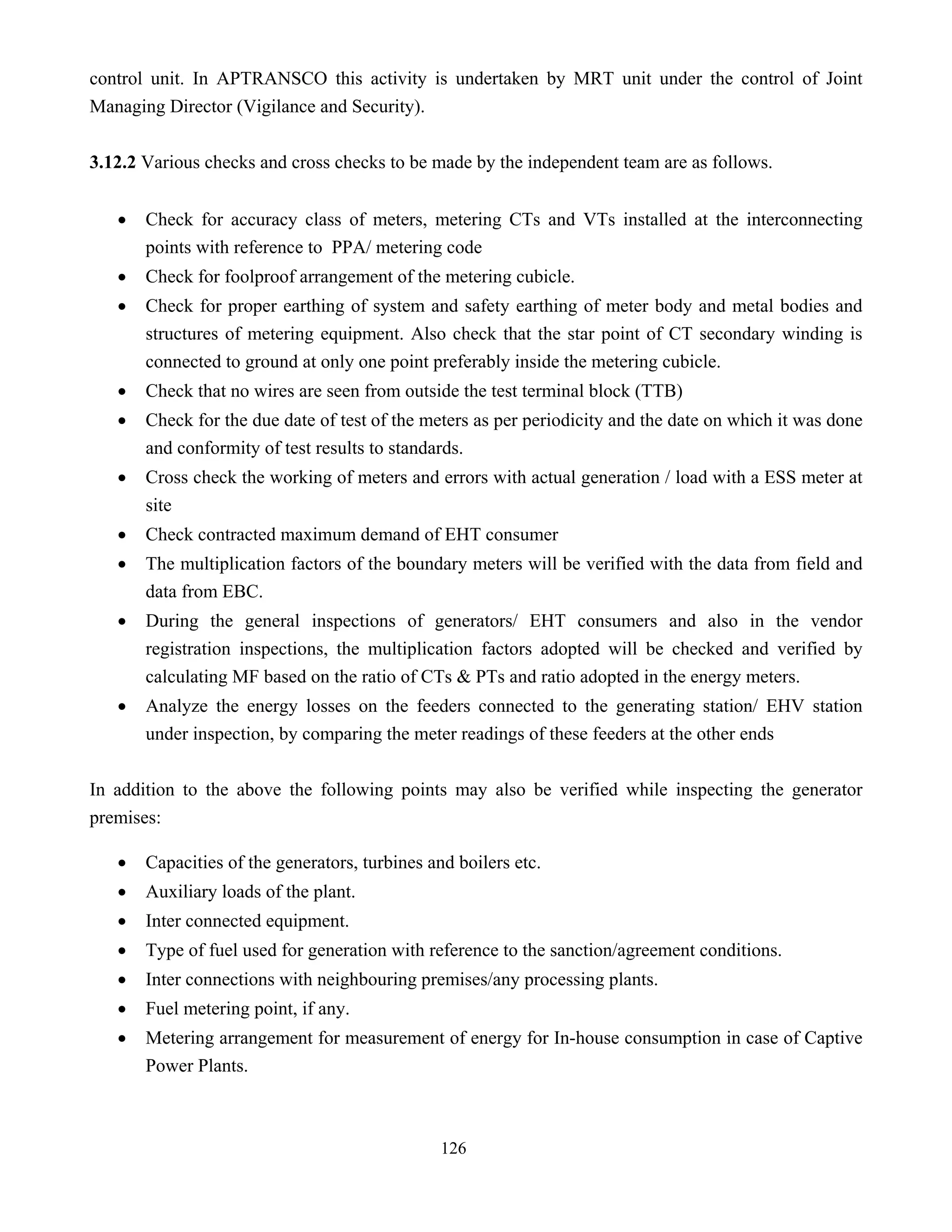 126
control unit. In APTRANSCO this activity is undertaken by MRT unit under the control of Joint
Managing Director (Vigilance and Security).
3.12.2 Various checks and cross checks to be made by the independent team are as follows.
• Check for accuracy class of meters, metering CTs and VTs installed at the interconnecting
points with reference to PPA/ metering code
• Check for foolproof arrangement of the metering cubicle.
• Check for proper earthing of system and safety earthing of meter body and metal bodies and
structures of metering equipment. Also check that the star point of CT secondary winding is
connected to ground at only one point preferably inside the metering cubicle.
• Check that no wires are seen from outside the test terminal block (TTB)
• Check for the due date of test of the meters as per periodicity and the date on which it was done
and conformity of test results to standards.
• Cross check the working of meters and errors with actual generation / load with a ESS meter at
site
• Check contracted maximum demand of EHT consumer
• The multiplication factors of the boundary meters will be verified with the data from field and
data from EBC.
• During the general inspections of generators/ EHT consumers and also in the vendor
registration inspections, the multiplication factors adopted will be checked and verified by
calculating MF based on the ratio of CTs & PTs and ratio adopted in the energy meters.
• Analyze the energy losses on the feeders connected to the generating station/ EHV station
under inspection, by comparing the meter readings of these feeders at the other ends
In addition to the above the following points may also be verified while inspecting the generator
premises:
• Capacities of the generators, turbines and boilers etc.
• Auxiliary loads of the plant.
• Inter connected equipment.
• Type of fuel used for generation with reference to the sanction/agreement conditions.
• Inter connections with neighbouring premises/any processing plants.
• Fuel metering point, if any.
• Metering arrangement for measurement of energy for In-house consumption in case of Captive
Power Plants.
 
