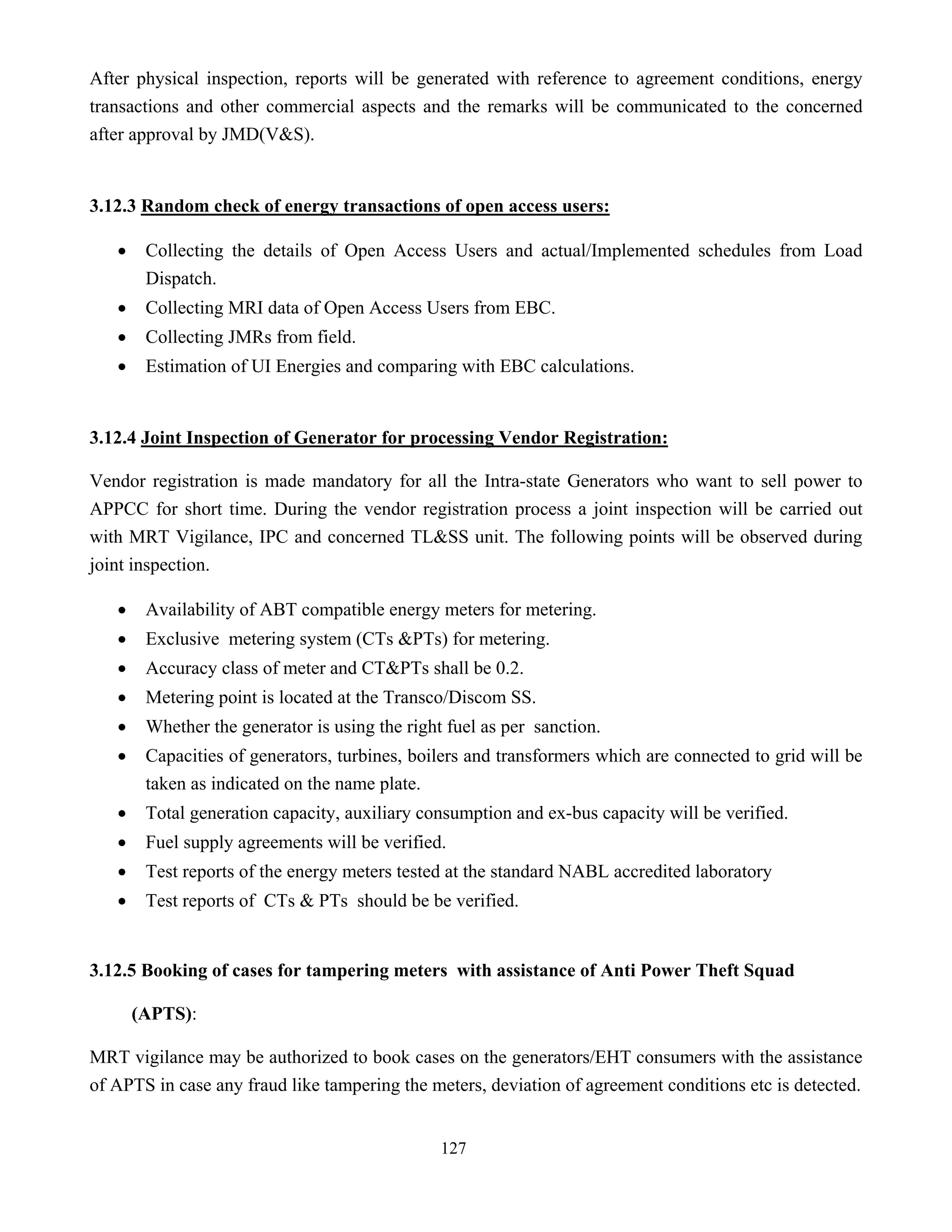 127
After physical inspection, reports will be generated with reference to agreement conditions, energy
transactions and other commercial aspects and the remarks will be communicated to the concerned
after approval by JMD(V&S).
3.12.3 Random check of energy transactions of open access users:
• Collecting the details of Open Access Users and actual/Implemented schedules from Load
Dispatch.
• Collecting MRI data of Open Access Users from EBC.
• Collecting JMRs from field.
• Estimation of UI Energies and comparing with EBC calculations.
3.12.4 Joint Inspection of Generator for processing Vendor Registration:
Vendor registration is made mandatory for all the Intra-state Generators who want to sell power to
APPCC for short time. During the vendor registration process a joint inspection will be carried out
with MRT Vigilance, IPC and concerned TL&SS unit. The following points will be observed during
joint inspection.
• Availability of ABT compatible energy meters for metering.
• Exclusive metering system (CTs &PTs) for metering.
• Accuracy class of meter and CT&PTs shall be 0.2.
• Metering point is located at the Transco/Discom SS.
• Whether the generator is using the right fuel as per sanction.
• Capacities of generators, turbines, boilers and transformers which are connected to grid will be
taken as indicated on the name plate.
• Total generation capacity, auxiliary consumption and ex-bus capacity will be verified.
• Fuel supply agreements will be verified.
• Test reports of the energy meters tested at the standard NABL accredited laboratory
• Test reports of CTs & PTs should be be verified.
3.12.5 Booking of cases for tampering meters with assistance of Anti Power Theft Squad
(APTS):
MRT vigilance may be authorized to book cases on the generators/EHT consumers with the assistance
of APTS in case any fraud like tampering the meters, deviation of agreement conditions etc is detected.
 