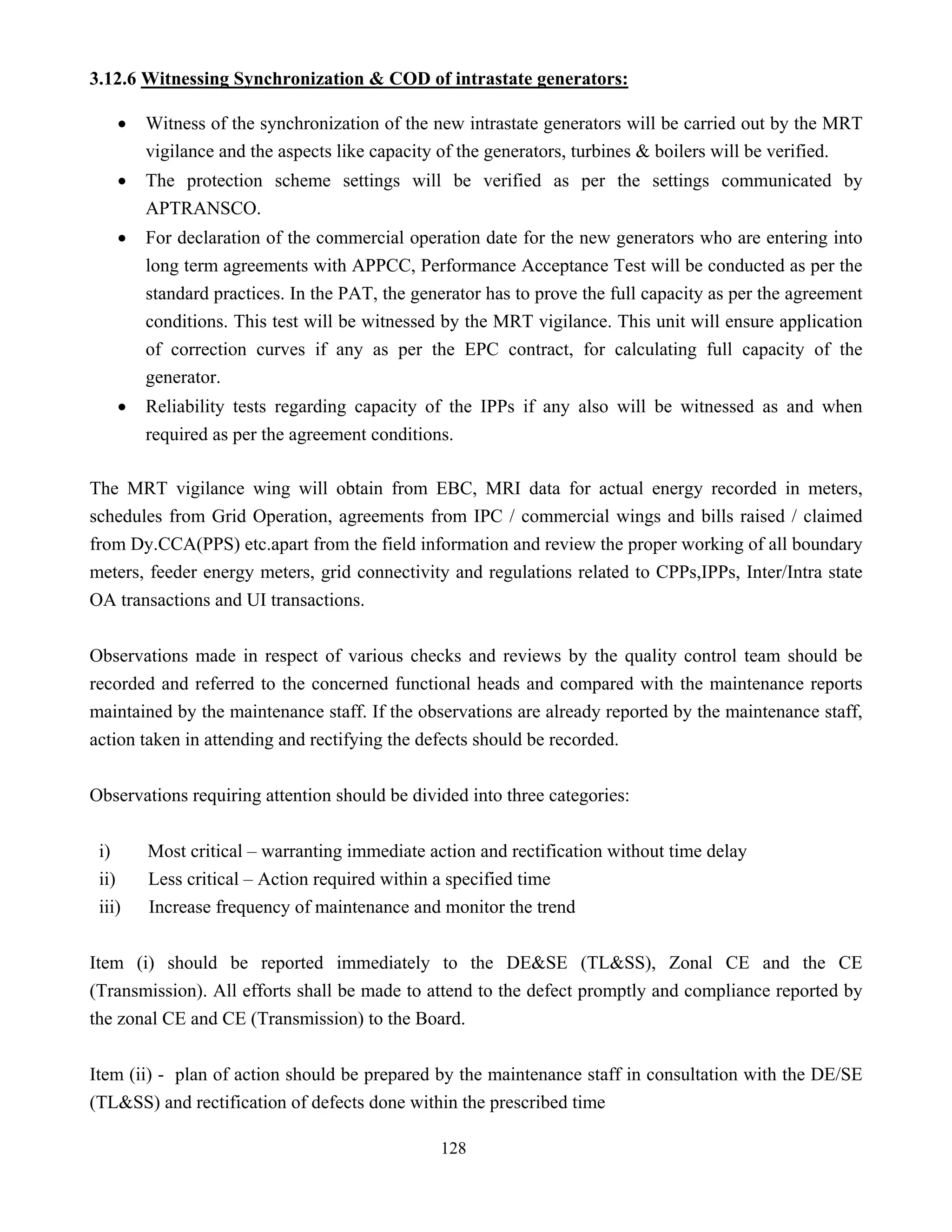 128
3.12.6 Witnessing Synchronization & COD of intrastate generators:
• Witness of the synchronization of the new intrastate generators will be carried out by the MRT
vigilance and the aspects like capacity of the generators, turbines & boilers will be verified.
• The protection scheme settings will be verified as per the settings communicated by
APTRANSCO.
• For declaration of the commercial operation date for the new generators who are entering into
long term agreements with APPCC, Performance Acceptance Test will be conducted as per the
standard practices. In the PAT, the generator has to prove the full capacity as per the agreement
conditions. This test will be witnessed by the MRT vigilance. This unit will ensure application
of correction curves if any as per the EPC contract, for calculating full capacity of the
generator.
• Reliability tests regarding capacity of the IPPs if any also will be witnessed as and when
required as per the agreement conditions.
The MRT vigilance wing will obtain from EBC, MRI data for actual energy recorded in meters,
schedules from Grid Operation, agreements from IPC / commercial wings and bills raised / claimed
from Dy.CCA(PPS) etc.apart from the field information and review the proper working of all boundary
meters, feeder energy meters, grid connectivity and regulations related to CPPs,IPPs, Inter/Intra state
OA transactions and UI transactions.
Observations made in respect of various checks and reviews by the quality control team should be
recorded and referred to the concerned functional heads and compared with the maintenance reports
maintained by the maintenance staff. If the observations are already reported by the maintenance staff,
action taken in attending and rectifying the defects should be recorded.
Observations requiring attention should be divided into three categories:
i) Most critical – warranting immediate action and rectification without time delay
ii) Less critical – Action required within a specified time
iii) Increase frequency of maintenance and monitor the trend
Item (i) should be reported immediately to the DE&SE (TL&SS), Zonal CE and the CE
(Transmission). All efforts shall be made to attend to the defect promptly and compliance reported by
the zonal CE and CE (Transmission) to the Board.
Item (ii) - plan of action should be prepared by the maintenance staff in consultation with the DE/SE
(TL&SS) and rectification of defects done within the prescribed time
 