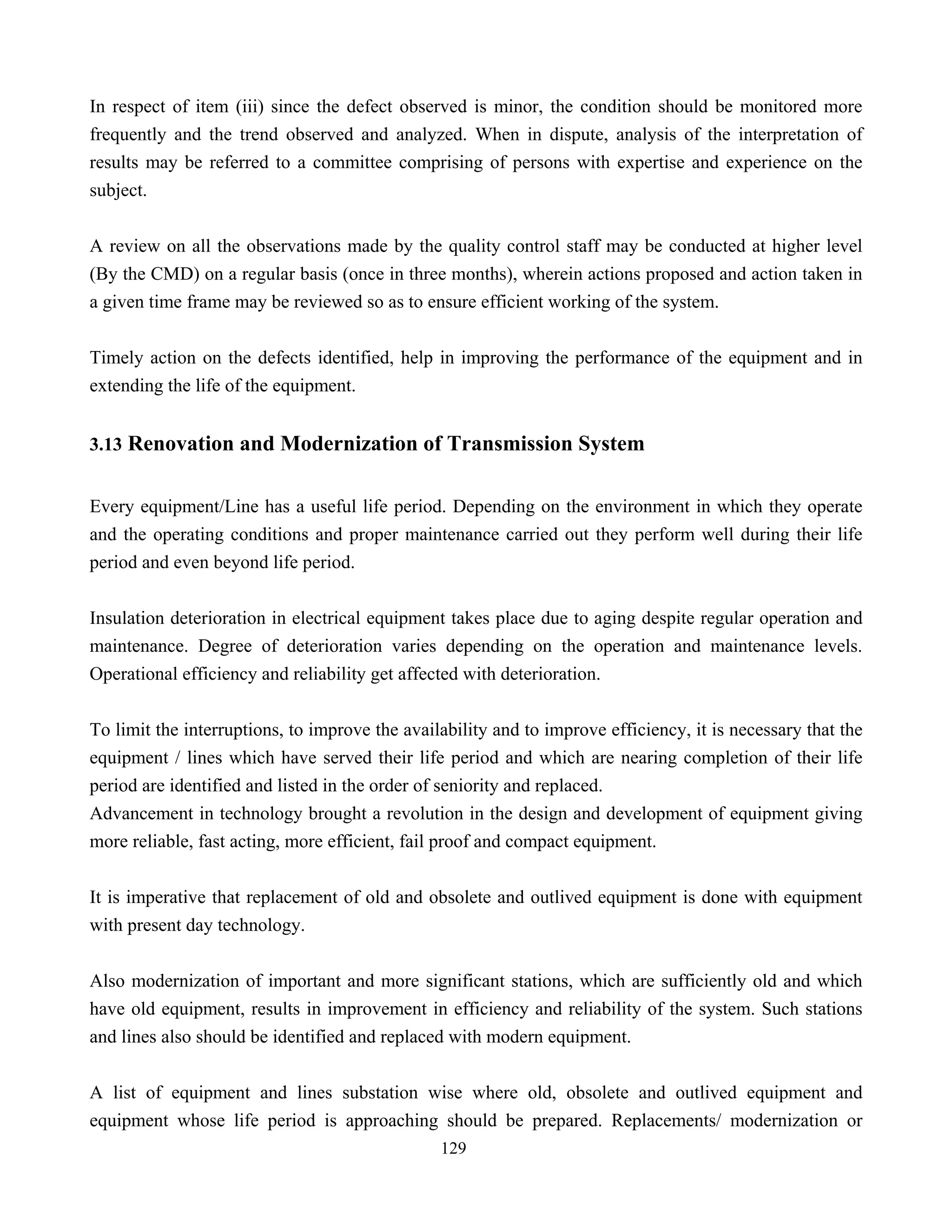 129
In respect of item (iii) since the defect observed is minor, the condition should be monitored more
frequently and the trend observed and analyzed. When in dispute, analysis of the interpretation of
results may be referred to a committee comprising of persons with expertise and experience on the
subject.
A review on all the observations made by the quality control staff may be conducted at higher level
(By the CMD) on a regular basis (once in three months), wherein actions proposed and action taken in
a given time frame may be reviewed so as to ensure efficient working of the system.
Timely action on the defects identified, help in improving the performance of the equipment and in
extending the life of the equipment.
3.13 Renovation and Modernization of Transmission System
Every equipment/Line has a useful life period. Depending on the environment in which they operate
and the operating conditions and proper maintenance carried out they perform well during their life
period and even beyond life period.
Insulation deterioration in electrical equipment takes place due to aging despite regular operation and
maintenance. Degree of deterioration varies depending on the operation and maintenance levels.
Operational efficiency and reliability get affected with deterioration.
To limit the interruptions, to improve the availability and to improve efficiency, it is necessary that the
equipment / lines which have served their life period and which are nearing completion of their life
period are identified and listed in the order of seniority and replaced.
Advancement in technology brought a revolution in the design and development of equipment giving
more reliable, fast acting, more efficient, fail proof and compact equipment.
It is imperative that replacement of old and obsolete and outlived equipment is done with equipment
with present day technology.
Also modernization of important and more significant stations, which are sufficiently old and which
have old equipment, results in improvement in efficiency and reliability of the system. Such stations
and lines also should be identified and replaced with modern equipment.
A list of equipment and lines substation wise where old, obsolete and outlived equipment and
equipment whose life period is approaching should be prepared. Replacements/ modernization or
 