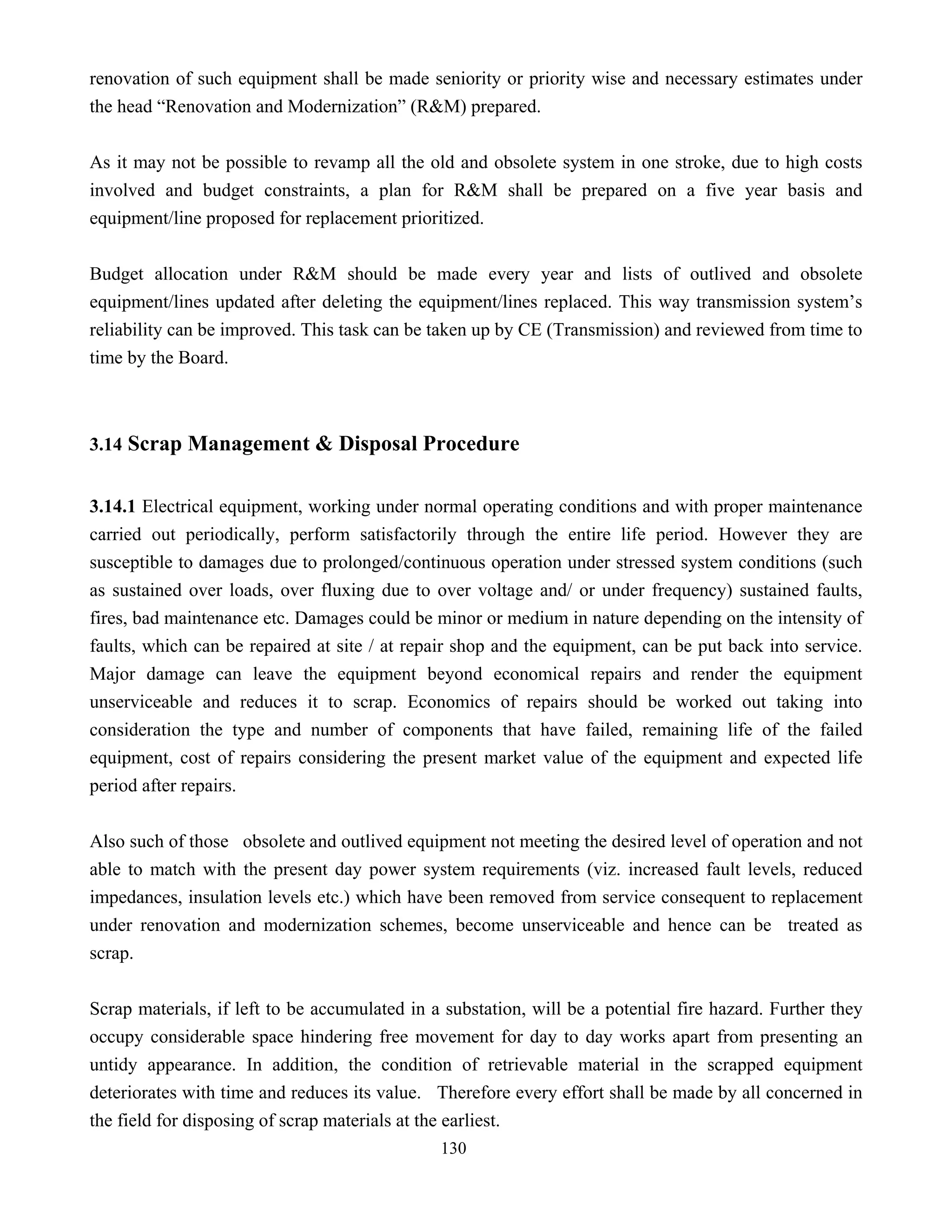 130
renovation of such equipment shall be made seniority or priority wise and necessary estimates under
the head “Renovation and Modernization” (R&M) prepared.
As it may not be possible to revamp all the old and obsolete system in one stroke, due to high costs
involved and budget constraints, a plan for R&M shall be prepared on a five year basis and
equipment/line proposed for replacement prioritized.
Budget allocation under R&M should be made every year and lists of outlived and obsolete
equipment/lines updated after deleting the equipment/lines replaced. This way transmission system’s
reliability can be improved. This task can be taken up by CE (Transmission) and reviewed from time to
time by the Board.
3.14 Scrap Management & Disposal Procedure
3.14.1 Electrical equipment, working under normal operating conditions and with proper maintenance
carried out periodically, perform satisfactorily through the entire life period. However they are
susceptible to damages due to prolonged/continuous operation under stressed system conditions (such
as sustained over loads, over fluxing due to over voltage and/ or under frequency) sustained faults,
fires, bad maintenance etc. Damages could be minor or medium in nature depending on the intensity of
faults, which can be repaired at site / at repair shop and the equipment, can be put back into service.
Major damage can leave the equipment beyond economical repairs and render the equipment
unserviceable and reduces it to scrap. Economics of repairs should be worked out taking into
consideration the type and number of components that have failed, remaining life of the failed
equipment, cost of repairs considering the present market value of the equipment and expected life
period after repairs.
Also such of those obsolete and outlived equipment not meeting the desired level of operation and not
able to match with the present day power system requirements (viz. increased fault levels, reduced
impedances, insulation levels etc.) which have been removed from service consequent to replacement
under renovation and modernization schemes, become unserviceable and hence can be treated as
scrap.
Scrap materials, if left to be accumulated in a substation, will be a potential fire hazard. Further they
occupy considerable space hindering free movement for day to day works apart from presenting an
untidy appearance. In addition, the condition of retrievable material in the scrapped equipment
deteriorates with time and reduces its value. Therefore every effort shall be made by all concerned in
the field for disposing of scrap materials at the earliest.
 