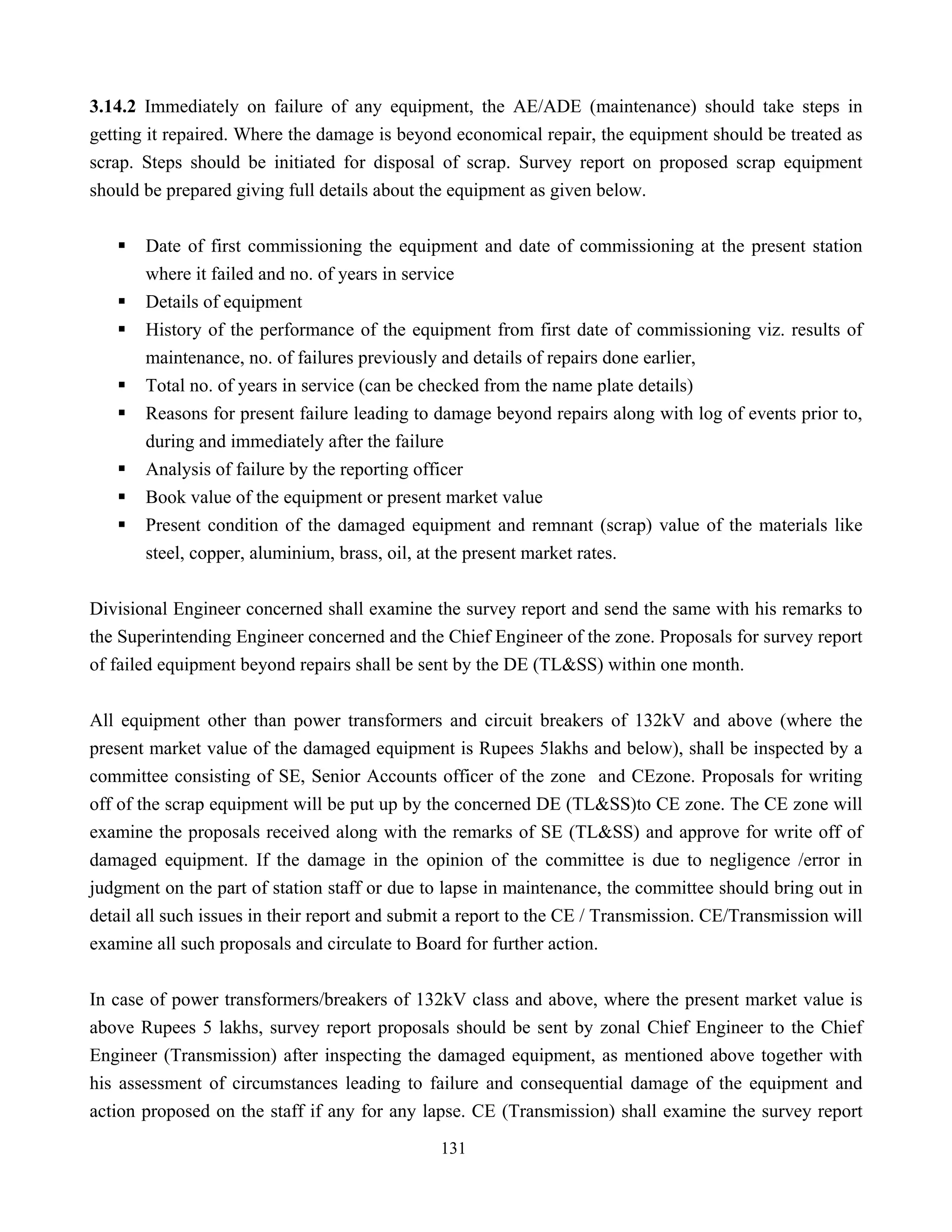 131
3.14.2 Immediately on failure of any equipment, the AE/ADE (maintenance) should take steps in
getting it repaired. Where the damage is beyond economical repair, the equipment should be treated as
scrap. Steps should be initiated for disposal of scrap. Survey report on proposed scrap equipment
should be prepared giving full details about the equipment as given below.
ƒ Date of first commissioning the equipment and date of commissioning at the present station
where it failed and no. of years in service
ƒ Details of equipment
ƒ History of the performance of the equipment from first date of commissioning viz. results of
maintenance, no. of failures previously and details of repairs done earlier,
ƒ Total no. of years in service (can be checked from the name plate details)
ƒ Reasons for present failure leading to damage beyond repairs along with log of events prior to,
during and immediately after the failure
ƒ Analysis of failure by the reporting officer
ƒ Book value of the equipment or present market value
ƒ Present condition of the damaged equipment and remnant (scrap) value of the materials like
steel, copper, aluminium, brass, oil, at the present market rates.
Divisional Engineer concerned shall examine the survey report and send the same with his remarks to
the Superintending Engineer concerned and the Chief Engineer of the zone. Proposals for survey report
of failed equipment beyond repairs shall be sent by the DE (TL&SS) within one month.
All equipment other than power transformers and circuit breakers of 132kV and above (where the
present market value of the damaged equipment is Rupees 5lakhs and below), shall be inspected by a
committee consisting of SE, Senior Accounts officer of the zone and CEzone. Proposals for writing
off of the scrap equipment will be put up by the concerned DE (TL&SS)to CE zone. The CE zone will
examine the proposals received along with the remarks of SE (TL&SS) and approve for write off of
damaged equipment. If the damage in the opinion of the committee is due to negligence /error in
judgment on the part of station staff or due to lapse in maintenance, the committee should bring out in
detail all such issues in their report and submit a report to the CE / Transmission. CE/Transmission will
examine all such proposals and circulate to Board for further action.
In case of power transformers/breakers of 132kV class and above, where the present market value is
above Rupees 5 lakhs, survey report proposals should be sent by zonal Chief Engineer to the Chief
Engineer (Transmission) after inspecting the damaged equipment, as mentioned above together with
his assessment of circumstances leading to failure and consequential damage of the equipment and
action proposed on the staff if any for any lapse. CE (Transmission) shall examine the survey report
 