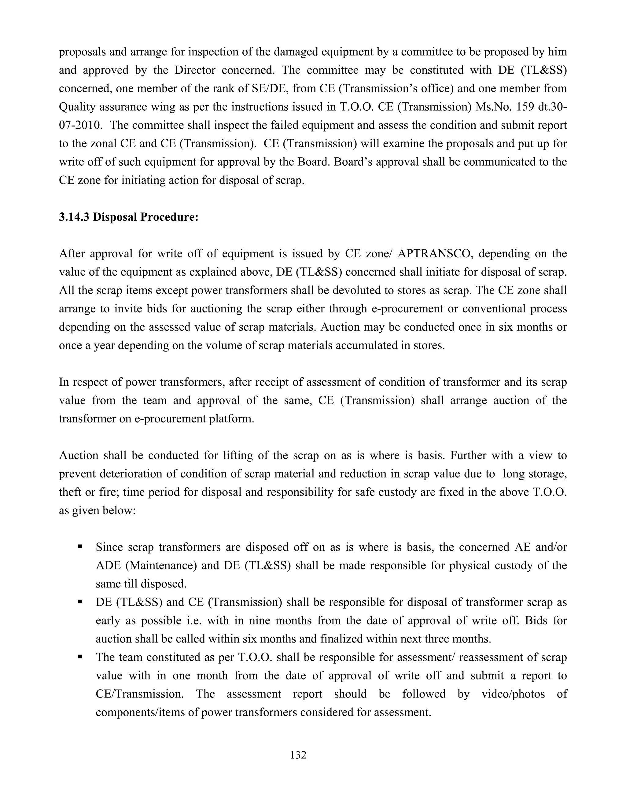 132
proposals and arrange for inspection of the damaged equipment by a committee to be proposed by him
and approved by the Director concerned. The committee may be constituted with DE (TL&SS)
concerned, one member of the rank of SE/DE, from CE (Transmission’s office) and one member from
Quality assurance wing as per the instructions issued in T.O.O. CE (Transmission) Ms.No. 159 dt.30-
07-2010. The committee shall inspect the failed equipment and assess the condition and submit report
to the zonal CE and CE (Transmission). CE (Transmission) will examine the proposals and put up for
write off of such equipment for approval by the Board. Board’s approval shall be communicated to the
CE zone for initiating action for disposal of scrap.
3.14.3 Disposal Procedure:
After approval for write off of equipment is issued by CE zone/ APTRANSCO, depending on the
value of the equipment as explained above, DE (TL&SS) concerned shall initiate for disposal of scrap.
All the scrap items except power transformers shall be devoluted to stores as scrap. The CE zone shall
arrange to invite bids for auctioning the scrap either through e-procurement or conventional process
depending on the assessed value of scrap materials. Auction may be conducted once in six months or
once a year depending on the volume of scrap materials accumulated in stores.
In respect of power transformers, after receipt of assessment of condition of transformer and its scrap
value from the team and approval of the same, CE (Transmission) shall arrange auction of the
transformer on e-procurement platform.
Auction shall be conducted for lifting of the scrap on as is where is basis. Further with a view to
prevent deterioration of condition of scrap material and reduction in scrap value due to long storage,
theft or fire; time period for disposal and responsibility for safe custody are fixed in the above T.O.O.
as given below:
ƒ Since scrap transformers are disposed off on as is where is basis, the concerned AE and/or
ADE (Maintenance) and DE (TL&SS) shall be made responsible for physical custody of the
same till disposed.
ƒ DE (TL&SS) and CE (Transmission) shall be responsible for disposal of transformer scrap as
early as possible i.e. with in nine months from the date of approval of write off. Bids for
auction shall be called within six months and finalized within next three months.
ƒ The team constituted as per T.O.O. shall be responsible for assessment/ reassessment of scrap
value with in one month from the date of approval of write off and submit a report to
CE/Transmission. The assessment report should be followed by video/photos of
components/items of power transformers considered for assessment.
 