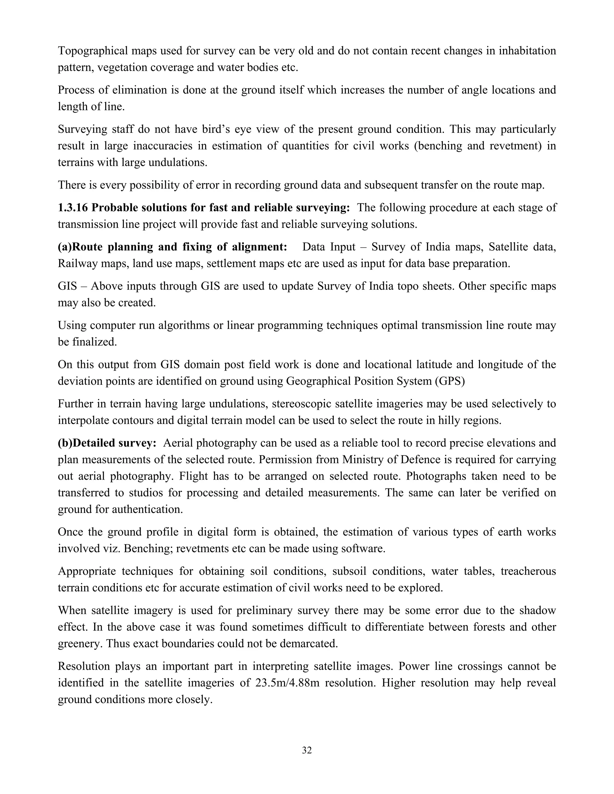 32
Topographical maps used for survey can be very old and do not contain recent changes in inhabitation
pattern, vegetation coverage and water bodies etc.
Process of elimination is done at the ground itself which increases the number of angle locations and
length of line.
Surveying staff do not have bird’s eye view of the present ground condition. This may particularly
result in large inaccuracies in estimation of quantities for civil works (benching and revetment) in
terrains with large undulations.
There is every possibility of error in recording ground data and subsequent transfer on the route map.
1.3.16 Probable solutions for fast and reliable surveying: The following procedure at each stage of
transmission line project will provide fast and reliable surveying solutions.
(a)Route planning and fixing of alignment: Data Input – Survey of India maps, Satellite data,
Railway maps, land use maps, settlement maps etc are used as input for data base preparation.
GIS – Above inputs through GIS are used to update Survey of India topo sheets. Other specific maps
may also be created.
Using computer run algorithms or linear programming techniques optimal transmission line route may
be finalized.
On this output from GIS domain post field work is done and locational latitude and longitude of the
deviation points are identified on ground using Geographical Position System (GPS)
Further in terrain having large undulations, stereoscopic satellite imageries may be used selectively to
interpolate contours and digital terrain model can be used to select the route in hilly regions.
(b)Detailed survey: Aerial photography can be used as a reliable tool to record precise elevations and
plan measurements of the selected route. Permission from Ministry of Defence is required for carrying
out aerial photography. Flight has to be arranged on selected route. Photographs taken need to be
transferred to studios for processing and detailed measurements. The same can later be verified on
ground for authentication.
Once the ground profile in digital form is obtained, the estimation of various types of earth works
involved viz. Benching; revetments etc can be made using software.
Appropriate techniques for obtaining soil conditions, subsoil conditions, water tables, treacherous
terrain conditions etc for accurate estimation of civil works need to be explored.
When satellite imagery is used for preliminary survey there may be some error due to the shadow
effect. In the above case it was found sometimes difficult to differentiate between forests and other
greenery. Thus exact boundaries could not be demarcated.
Resolution plays an important part in interpreting satellite images. Power line crossings cannot be
identified in the satellite imageries of 23.5m/4.88m resolution. Higher resolution may help reveal
ground conditions more closely.
 