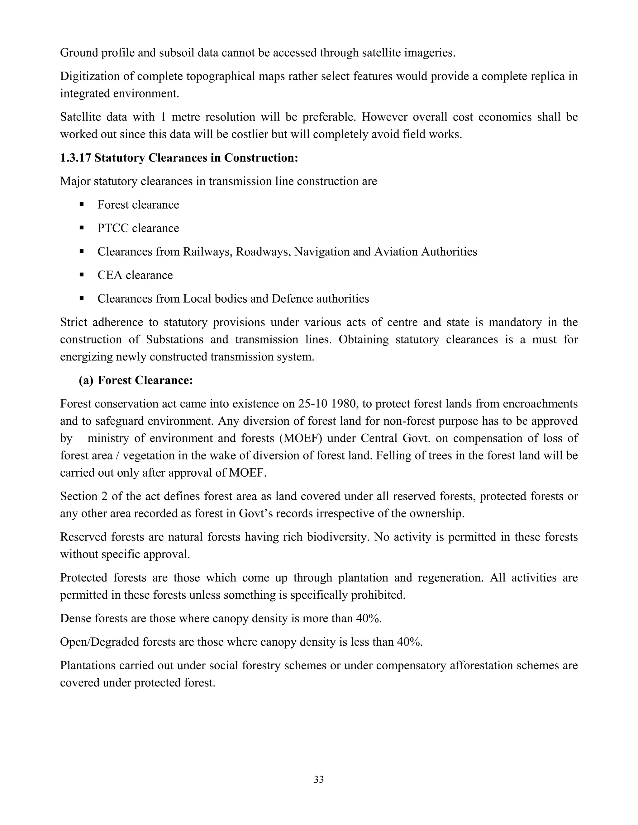 33
Ground profile and subsoil data cannot be accessed through satellite imageries.
Digitization of complete topographical maps rather select features would provide a complete replica in
integrated environment.
Satellite data with 1 metre resolution will be preferable. However overall cost economics shall be
worked out since this data will be costlier but will completely avoid field works.
1.3.17 Statutory Clearances in Construction:
Major statutory clearances in transmission line construction are
ƒ Forest clearance
ƒ PTCC clearance
ƒ Clearances from Railways, Roadways, Navigation and Aviation Authorities
ƒ CEA clearance
ƒ Clearances from Local bodies and Defence authorities
Strict adherence to statutory provisions under various acts of centre and state is mandatory in the
construction of Substations and transmission lines. Obtaining statutory clearances is a must for
energizing newly constructed transmission system.
(a) Forest Clearance:
Forest conservation act came into existence on 25-10 1980, to protect forest lands from encroachments
and to safeguard environment. Any diversion of forest land for non-forest purpose has to be approved
by ministry of environment and forests (MOEF) under Central Govt. on compensation of loss of
forest area / vegetation in the wake of diversion of forest land. Felling of trees in the forest land will be
carried out only after approval of MOEF.
Section 2 of the act defines forest area as land covered under all reserved forests, protected forests or
any other area recorded as forest in Govt’s records irrespective of the ownership.
Reserved forests are natural forests having rich biodiversity. No activity is permitted in these forests
without specific approval.
Protected forests are those which come up through plantation and regeneration. All activities are
permitted in these forests unless something is specifically prohibited.
Dense forests are those where canopy density is more than 40%.
Open/Degraded forests are those where canopy density is less than 40%.
Plantations carried out under social forestry schemes or under compensatory afforestation schemes are
covered under protected forest.
 
