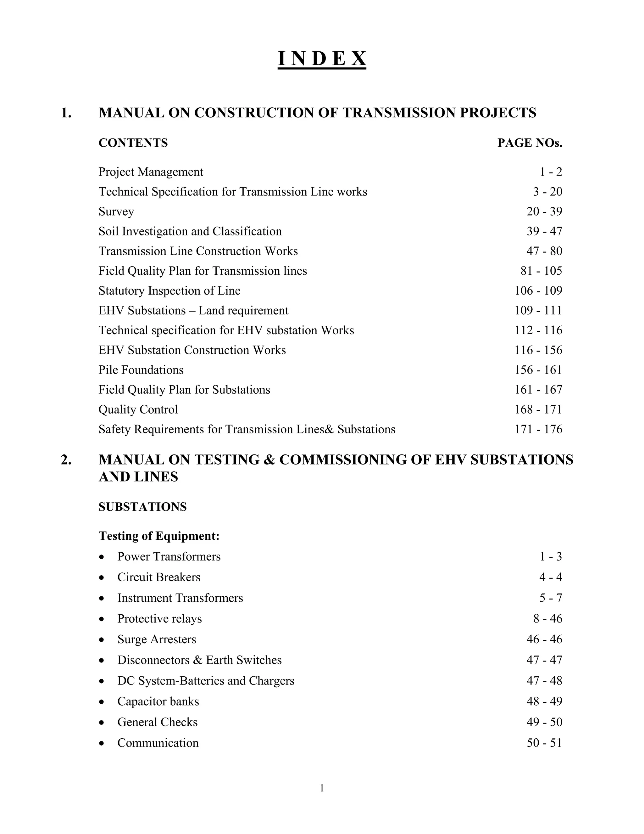 1
I N D E X
1. MANUAL ON CONSTRUCTION OF TRANSMISSION PROJECTS
CONTENTS PAGE NOs.
Project Management 1 - 2
Technical Specification for Transmission Line works 3 - 20
Survey 20 - 39
Soil Investigation and Classification 39 - 47
Transmission Line Construction Works 47 - 80
Field Quality Plan for Transmission lines 81 - 105
Statutory Inspection of Line 106 - 109
EHV Substations – Land requirement 109 - 111
Technical specification for EHV substation Works 112 - 116
EHV Substation Construction Works 116 - 156
Pile Foundations 156 - 161
Field Quality Plan for Substations 161 - 167
Quality Control 168 - 171
Safety Requirements for Transmission Lines& Substations 171 - 176
2. MANUAL ON TESTING & COMMISSIONING OF EHV SUBSTATIONS
AND LINES
SUBSTATIONS
Testing of Equipment:
• Power Transformers 1 - 3
• Circuit Breakers 4 - 4
• Instrument Transformers 5 - 7
• Protective relays 8 - 46
• Surge Arresters 46 - 46
• Disconnectors & Earth Switches 47 - 47
• DC System-Batteries and Chargers 47 - 48
• Capacitor banks 48 - 49
• General Checks 49 - 50
• Communication 50 - 51
 