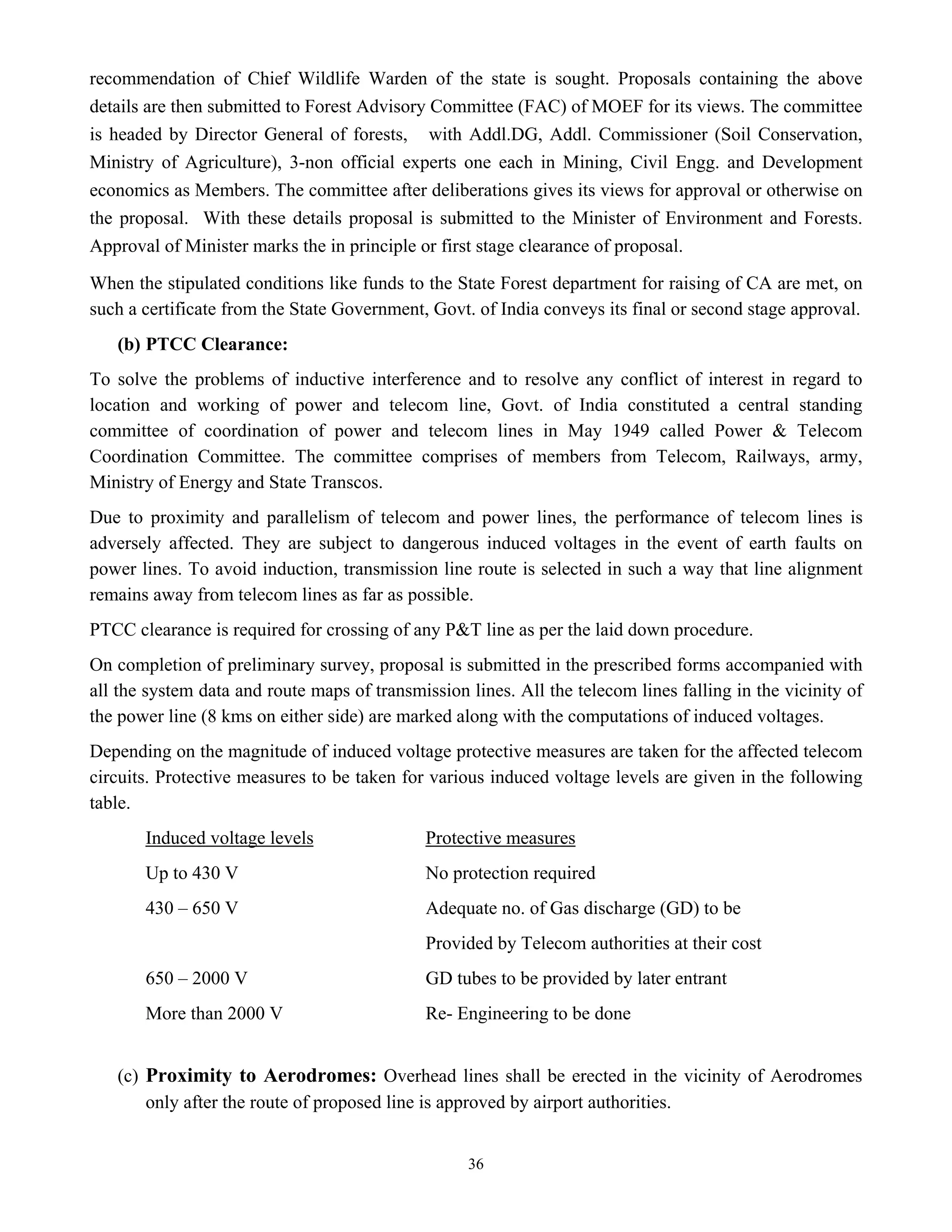 36
recommendation of Chief Wildlife Warden of the state is sought. Proposals containing the above
details are then submitted to Forest Advisory Committee (FAC) of MOEF for its views. The committee
is headed by Director General of forests, with Addl.DG, Addl. Commissioner (Soil Conservation,
Ministry of Agriculture), 3-non official experts one each in Mining, Civil Engg. and Development
economics as Members. The committee after deliberations gives its views for approval or otherwise on
the proposal. With these details proposal is submitted to the Minister of Environment and Forests.
Approval of Minister marks the in principle or first stage clearance of proposal.
When the stipulated conditions like funds to the State Forest department for raising of CA are met, on
such a certificate from the State Government, Govt. of India conveys its final or second stage approval.
(b) PTCC Clearance:
To solve the problems of inductive interference and to resolve any conflict of interest in regard to
location and working of power and telecom line, Govt. of India constituted a central standing
committee of coordination of power and telecom lines in May 1949 called Power & Telecom
Coordination Committee. The committee comprises of members from Telecom, Railways, army,
Ministry of Energy and State Transcos.
Due to proximity and parallelism of telecom and power lines, the performance of telecom lines is
adversely affected. They are subject to dangerous induced voltages in the event of earth faults on
power lines. To avoid induction, transmission line route is selected in such a way that line alignment
remains away from telecom lines as far as possible.
PTCC clearance is required for crossing of any P&T line as per the laid down procedure.
On completion of preliminary survey, proposal is submitted in the prescribed forms accompanied with
all the system data and route maps of transmission lines. All the telecom lines falling in the vicinity of
the power line (8 kms on either side) are marked along with the computations of induced voltages.
Depending on the magnitude of induced voltage protective measures are taken for the affected telecom
circuits. Protective measures to be taken for various induced voltage levels are given in the following
table.
Induced voltage levels Protective measures
Up to 430 V No protection required
430 – 650 V Adequate no. of Gas discharge (GD) to be
Provided by Telecom authorities at their cost
650 – 2000 V GD tubes to be provided by later entrant
More than 2000 V Re- Engineering to be done
(c) Proximity to Aerodromes: Overhead lines shall be erected in the vicinity of Aerodromes
only after the route of proposed line is approved by airport authorities.
 
