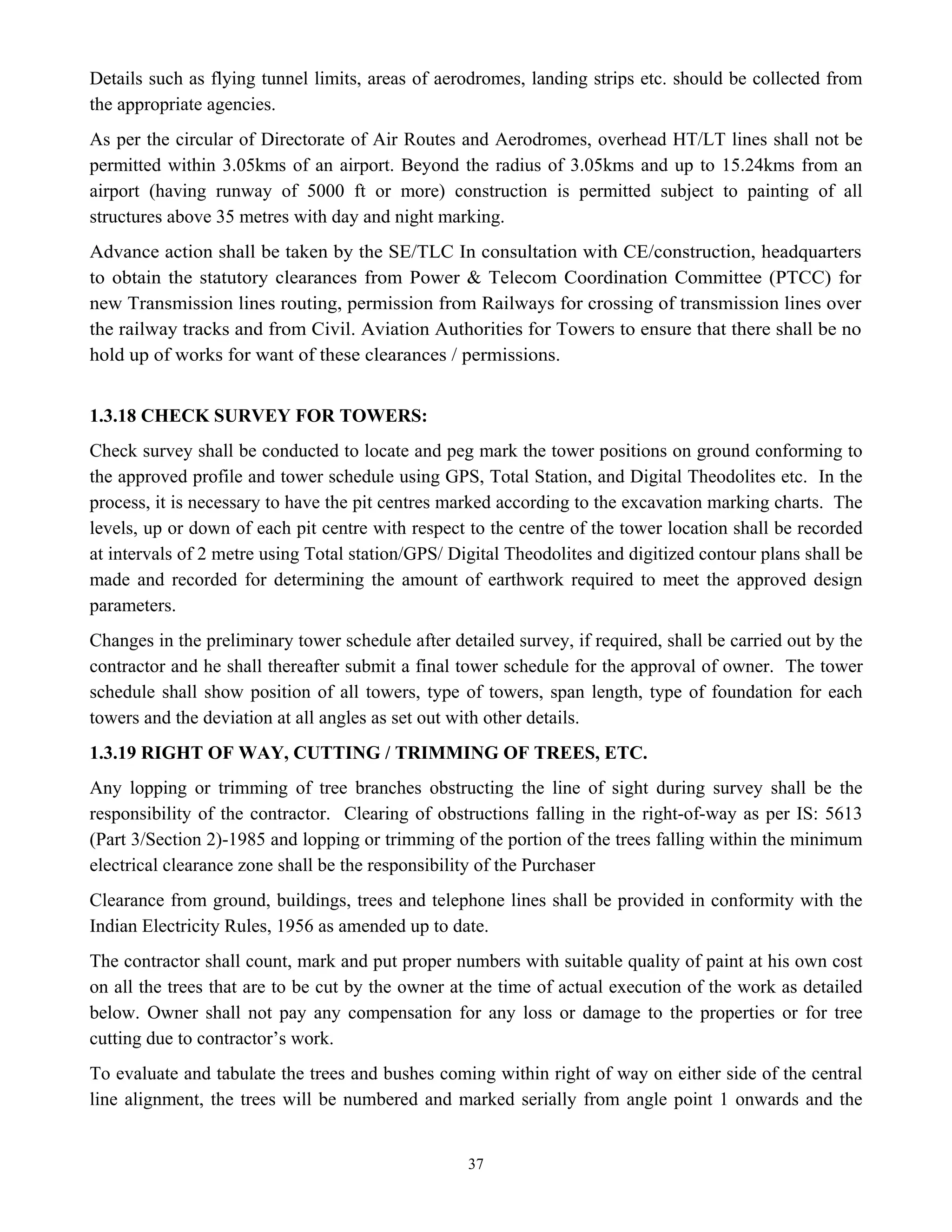 37
Details such as flying tunnel limits, areas of aerodromes, landing strips etc. should be collected from
the appropriate agencies.
As per the circular of Directorate of Air Routes and Aerodromes, overhead HT/LT lines shall not be
permitted within 3.05kms of an airport. Beyond the radius of 3.05kms and up to 15.24kms from an
airport (having runway of 5000 ft or more) construction is permitted subject to painting of all
structures above 35 metres with day and night marking.
Advance action shall be taken by the SE/TLC In consultation with CE/construction, headquarters
to obtain the statutory clearances from Power & Telecom Coordination Committee (PTCC) for
new Transmission lines routing, permission from Railways for crossing of transmission lines over
the railway tracks and from Civil. Aviation Authorities for Towers to ensure that there shall be no
hold up of works for want of these clearances / permissions.
1.3.18 CHECK SURVEY FOR TOWERS:
Check survey shall be conducted to locate and peg mark the tower positions on ground conforming to
the approved profile and tower schedule using GPS, Total Station, and Digital Theodolites etc. In the
process, it is necessary to have the pit centres marked according to the excavation marking charts. The
levels, up or down of each pit centre with respect to the centre of the tower location shall be recorded
at intervals of 2 metre using Total station/GPS/ Digital Theodolites and digitized contour plans shall be
made and recorded for determining the amount of earthwork required to meet the approved design
parameters.
Changes in the preliminary tower schedule after detailed survey, if required, shall be carried out by the
contractor and he shall thereafter submit a final tower schedule for the approval of owner. The tower
schedule shall show position of all towers, type of towers, span length, type of foundation for each
towers and the deviation at all angles as set out with other details.
1.3.19 RIGHT OF WAY, CUTTING / TRIMMING OF TREES, ETC.
Any lopping or trimming of tree branches obstructing the line of sight during survey shall be the
responsibility of the contractor. Clearing of obstructions falling in the right-of-way as per IS: 5613
(Part 3/Section 2)-1985 and lopping or trimming of the portion of the trees falling within the minimum
electrical clearance zone shall be the responsibility of the Purchaser
Clearance from ground, buildings, trees and telephone lines shall be provided in conformity with the
Indian Electricity Rules, 1956 as amended up to date.
The contractor shall count, mark and put proper numbers with suitable quality of paint at his own cost
on all the trees that are to be cut by the owner at the time of actual execution of the work as detailed
below. Owner shall not pay any compensation for any loss or damage to the properties or for tree
cutting due to contractor’s work.
To evaluate and tabulate the trees and bushes coming within right of way on either side of the central
line alignment, the trees will be numbered and marked serially from angle point 1 onwards and the
 