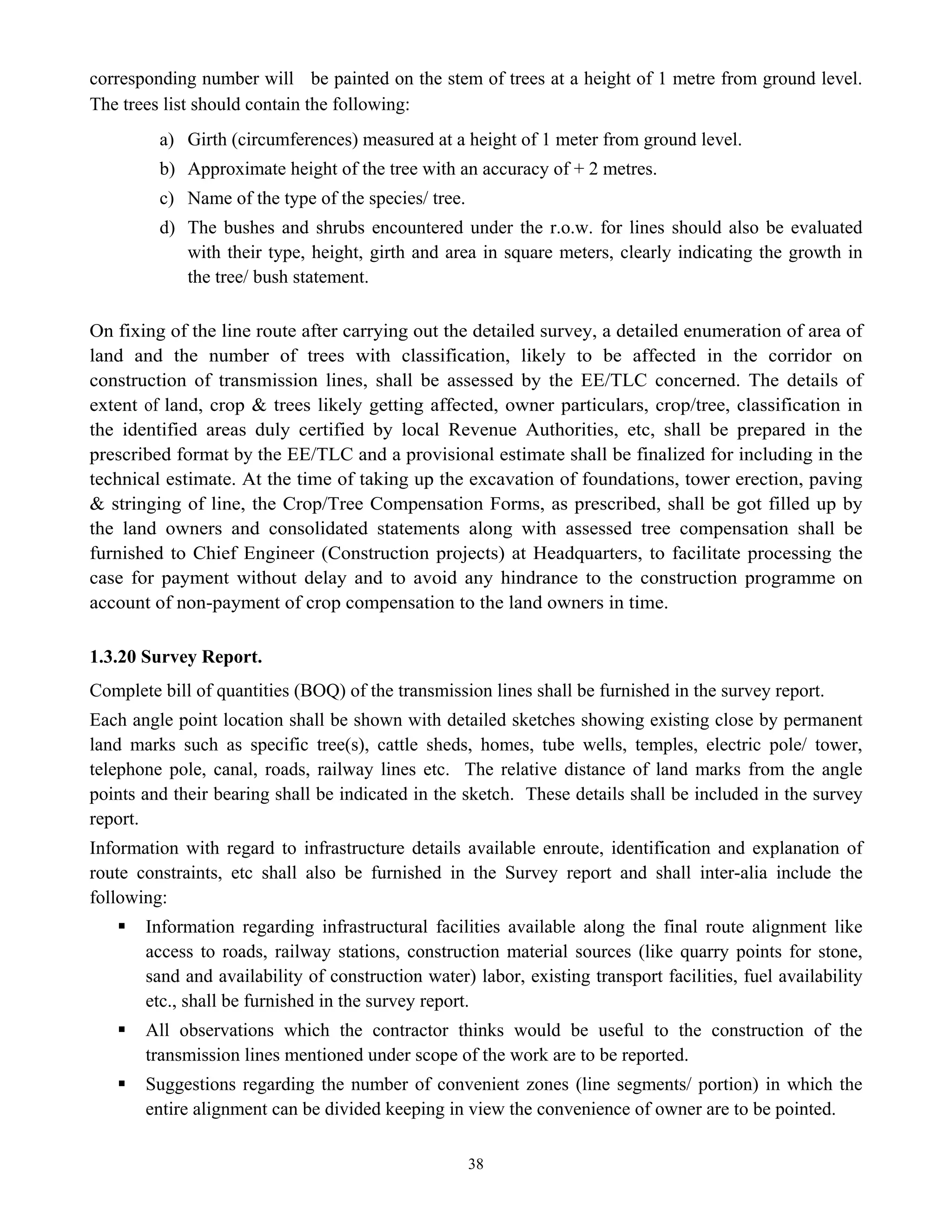38
corresponding number will be painted on the stem of trees at a height of 1 metre from ground level.
The trees list should contain the following:
a) Girth (circumferences) measured at a height of 1 meter from ground level.
b) Approximate height of the tree with an accuracy of + 2 metres.
c) Name of the type of the species/ tree.
d) The bushes and shrubs encountered under the r.o.w. for lines should also be evaluated
with their type, height, girth and area in square meters, clearly indicating the growth in
the tree/ bush statement.
On fixing of the line route after carrying out the detailed survey, a detailed enumeration of area of
land and the number of trees with classification, likely to be affected in the corridor on
construction of transmission lines, shall be assessed by the EE/TLC concerned. The details of
extent of land, crop & trees likely getting affected, owner particulars, crop/tree, classification in
the identified areas duly certified by local Revenue Authorities, etc, shall be prepared in the
prescribed format by the EE/TLC and a provisional estimate shall be finalized for including in the
technical estimate. At the time of taking up the excavation of foundations, tower erection, paving
& stringing of line, the Crop/Tree Compensation Forms, as prescribed, shall be got filled up by
the land owners and consolidated statements along with assessed tree compensation shall be
furnished to Chief Engineer (Construction projects) at Headquarters, to facilitate processing the
case for payment without delay and to avoid any hindrance to the construction programme on
account of non-payment of crop compensation to the land owners in time.
1.3.20 Survey Report.
Complete bill of quantities (BOQ) of the transmission lines shall be furnished in the survey report.
Each angle point location shall be shown with detailed sketches showing existing close by permanent
land marks such as specific tree(s), cattle sheds, homes, tube wells, temples, electric pole/ tower,
telephone pole, canal, roads, railway lines etc. The relative distance of land marks from the angle
points and their bearing shall be indicated in the sketch. These details shall be included in the survey
report.
Information with regard to infrastructure details available enroute, identification and explanation of
route constraints, etc shall also be furnished in the Survey report and shall inter-alia include the
following:
ƒ Information regarding infrastructural facilities available along the final route alignment like
access to roads, railway stations, construction material sources (like quarry points for stone,
sand and availability of construction water) labor, existing transport facilities, fuel availability
etc., shall be furnished in the survey report.
ƒ All observations which the contractor thinks would be useful to the construction of the
transmission lines mentioned under scope of the work are to be reported.
ƒ Suggestions regarding the number of convenient zones (line segments/ portion) in which the
entire alignment can be divided keeping in view the convenience of owner are to be pointed.
 