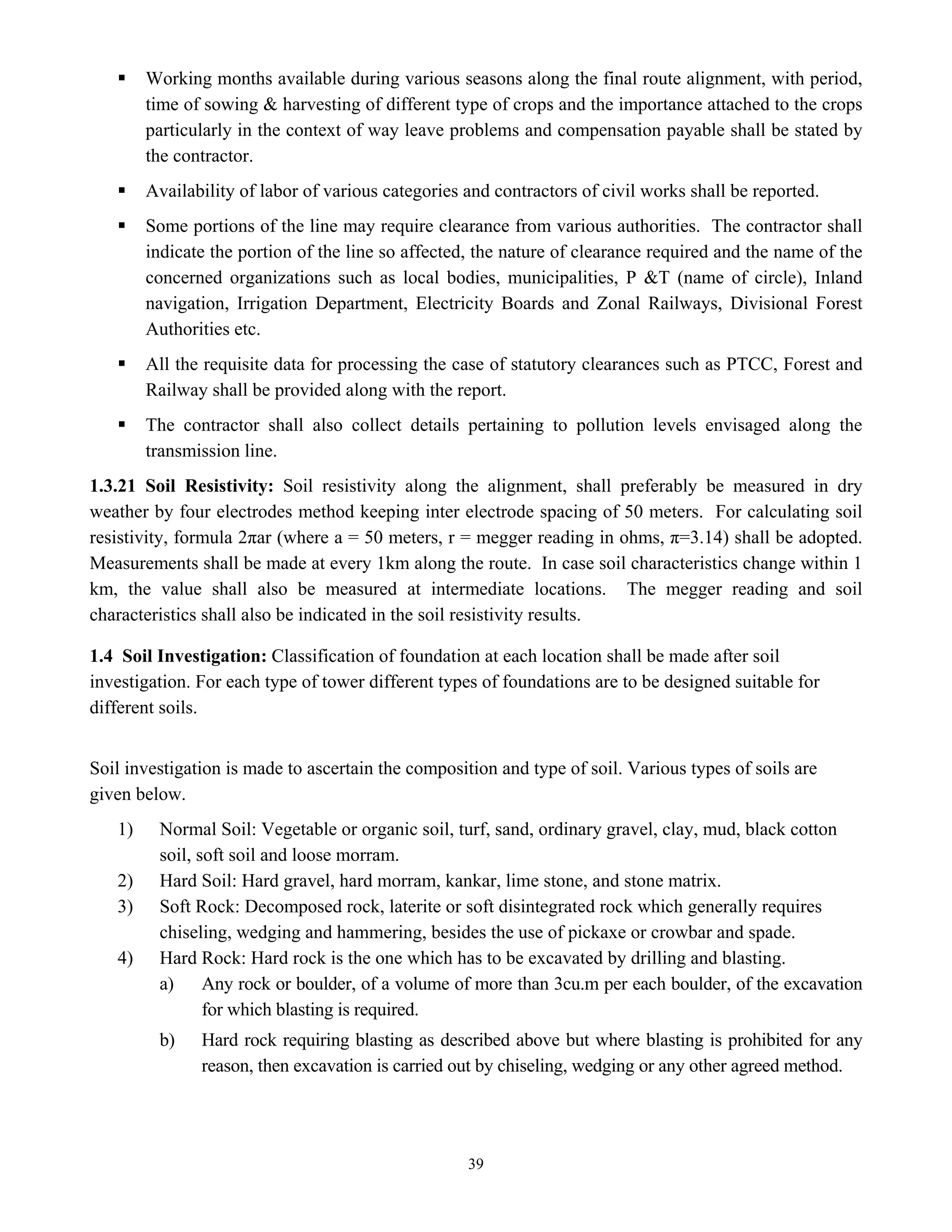 39
ƒ Working months available during various seasons along the final route alignment, with period,
time of sowing & harvesting of different type of crops and the importance attached to the crops
particularly in the context of way leave problems and compensation payable shall be stated by
the contractor.
ƒ Availability of labor of various categories and contractors of civil works shall be reported.
ƒ Some portions of the line may require clearance from various authorities. The contractor shall
indicate the portion of the line so affected, the nature of clearance required and the name of the
concerned organizations such as local bodies, municipalities, P &T (name of circle), Inland
navigation, Irrigation Department, Electricity Boards and Zonal Railways, Divisional Forest
Authorities etc.
ƒ All the requisite data for processing the case of statutory clearances such as PTCC, Forest and
Railway shall be provided along with the report.
ƒ The contractor shall also collect details pertaining to pollution levels envisaged along the
transmission line.
1.3.21 Soil Resistivity: Soil resistivity along the alignment, shall preferably be measured in dry
weather by four electrodes method keeping inter electrode spacing of 50 meters. For calculating soil
resistivity, formula 2πar (where a = 50 meters, r = megger reading in ohms, π=3.14) shall be adopted.
Measurements shall be made at every 1km along the route. In case soil characteristics change within 1
km, the value shall also be measured at intermediate locations. The megger reading and soil
characteristics shall also be indicated in the soil resistivity results.
1.4 Soil Investigation: Classification of foundation at each location shall be made after soil
investigation. For each type of tower different types of foundations are to be designed suitable for
different soils.
Soil investigation is made to ascertain the composition and type of soil. Various types of soils are
given below.
1) Normal Soil: Vegetable or organic soil, turf, sand, ordinary gravel, clay, mud, black cotton
soil, soft soil and loose morram.
2) Hard Soil: Hard gravel, hard morram, kankar, lime stone, and stone matrix.
3) Soft Rock: Decomposed rock, laterite or soft disintegrated rock which generally requires
chiseling, wedging and hammering, besides the use of pickaxe or crowbar and spade.
4) Hard Rock: Hard rock is the one which has to be excavated by drilling and blasting.
a) Any rock or boulder, of a volume of more than 3cu.m per each boulder, of the excavation
for which blasting is required.
b) Hard rock requiring blasting as described above but where blasting is prohibited for any
reason, then excavation is carried out by chiseling, wedging or any other agreed method.
 