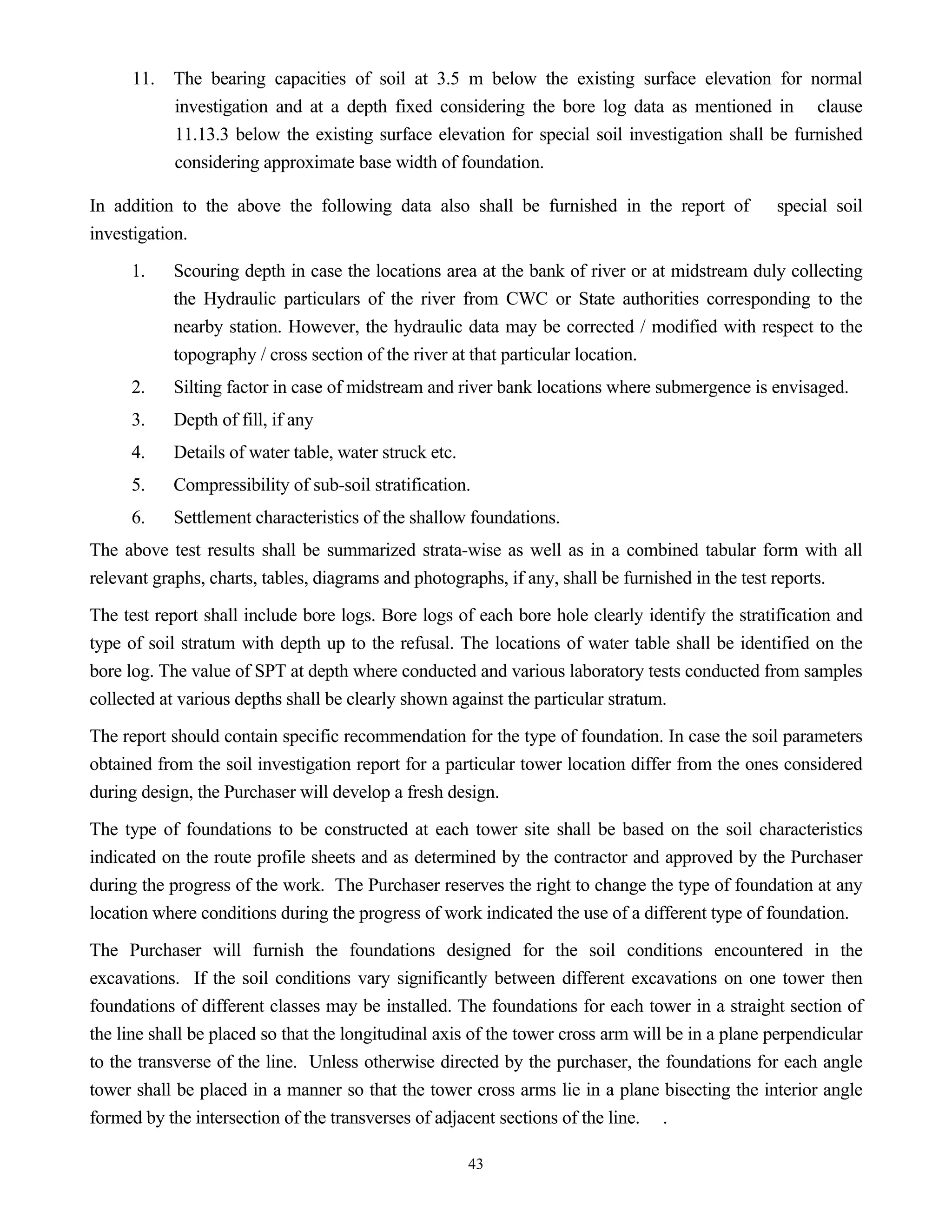 43
11. The bearing capacities of soil at 3.5 m below the existing surface elevation for normal
investigation and at a depth fixed considering the bore log data as mentioned in clause
11.13.3 below the existing surface elevation for special soil investigation shall be furnished
considering approximate base width of foundation.
In addition to the above the following data also shall be furnished in the report of special soil
investigation.
1. Scouring depth in case the locations area at the bank of river or at midstream duly collecting
the Hydraulic particulars of the river from CWC or State authorities corresponding to the
nearby station. However, the hydraulic data may be corrected / modified with respect to the
topography / cross section of the river at that particular location.
2. Silting factor in case of midstream and river bank locations where submergence is envisaged.
3. Depth of fill, if any
4. Details of water table, water struck etc.
5. Compressibility of sub-soil stratification.
6. Settlement characteristics of the shallow foundations.
The above test results shall be summarized strata-wise as well as in a combined tabular form with all
relevant graphs, charts, tables, diagrams and photographs, if any, shall be furnished in the test reports.
The test report shall include bore logs. Bore logs of each bore hole clearly identify the stratification and
type of soil stratum with depth up to the refusal. The locations of water table shall be identified on the
bore log. The value of SPT at depth where conducted and various laboratory tests conducted from samples
collected at various depths shall be clearly shown against the particular stratum.
The report should contain specific recommendation for the type of foundation. In case the soil parameters
obtained from the soil investigation report for a particular tower location differ from the ones considered
during design, the Purchaser will develop a fresh design.
The type of foundations to be constructed at each tower site shall be based on the soil characteristics
indicated on the route profile sheets and as determined by the contractor and approved by the Purchaser
during the progress of the work. The Purchaser reserves the right to change the type of foundation at any
location where conditions during the progress of work indicated the use of a different type of foundation.
The Purchaser will furnish the foundations designed for the soil conditions encountered in the
excavations. If the soil conditions vary significantly between different excavations on one tower then
foundations of different classes may be installed. The foundations for each tower in a straight section of
the line shall be placed so that the longitudinal axis of the tower cross arm will be in a plane perpendicular
to the transverse of the line. Unless otherwise directed by the purchaser, the foundations for each angle
tower shall be placed in a manner so that the tower cross arms lie in a plane bisecting the interior angle
formed by the intersection of the transverses of adjacent sections of the line. .
 