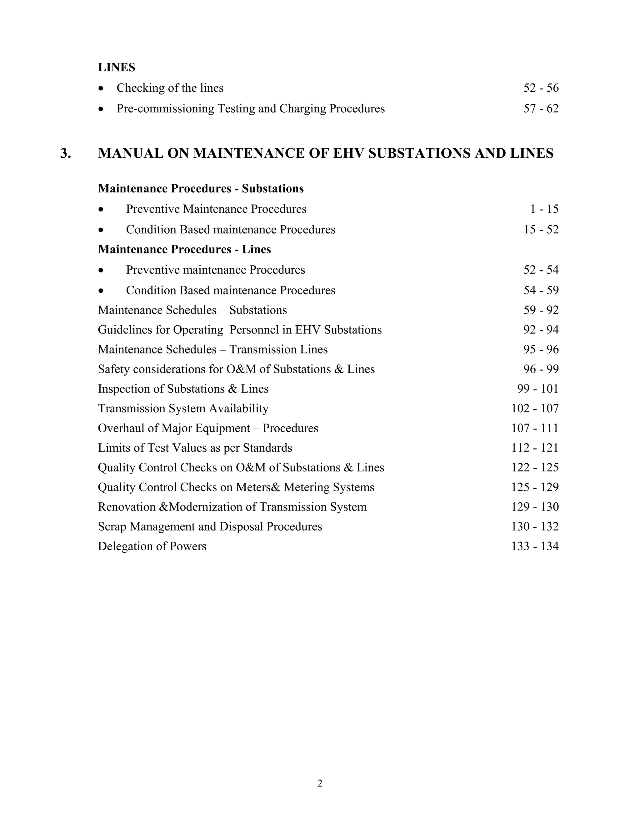 2
LINES
• Checking of the lines 52 - 56
• Pre-commissioning Testing and Charging Procedures 57 - 62
3. MANUAL ON MAINTENANCE OF EHV SUBSTATIONS AND LINES
Maintenance Procedures - Substations
• Preventive Maintenance Procedures 1 - 15
• Condition Based maintenance Procedures 15 - 52
Maintenance Procedures - Lines
• Preventive maintenance Procedures 52 - 54
• Condition Based maintenance Procedures 54 - 59
Maintenance Schedules – Substations 59 - 92
Guidelines for Operating Personnel in EHV Substations 92 - 94
Maintenance Schedules – Transmission Lines 95 - 96
Safety considerations for O&M of Substations & Lines 96 - 99
Inspection of Substations & Lines 99 - 101
Transmission System Availability 102 - 107
Overhaul of Major Equipment – Procedures 107 - 111
Limits of Test Values as per Standards 112 - 121
Quality Control Checks on O&M of Substations & Lines 122 - 125
Quality Control Checks on Meters& Metering Systems 125 - 129
Renovation &Modernization of Transmission System 129 - 130
Scrap Management and Disposal Procedures 130 - 132
Delegation of Powers 133 - 134
 