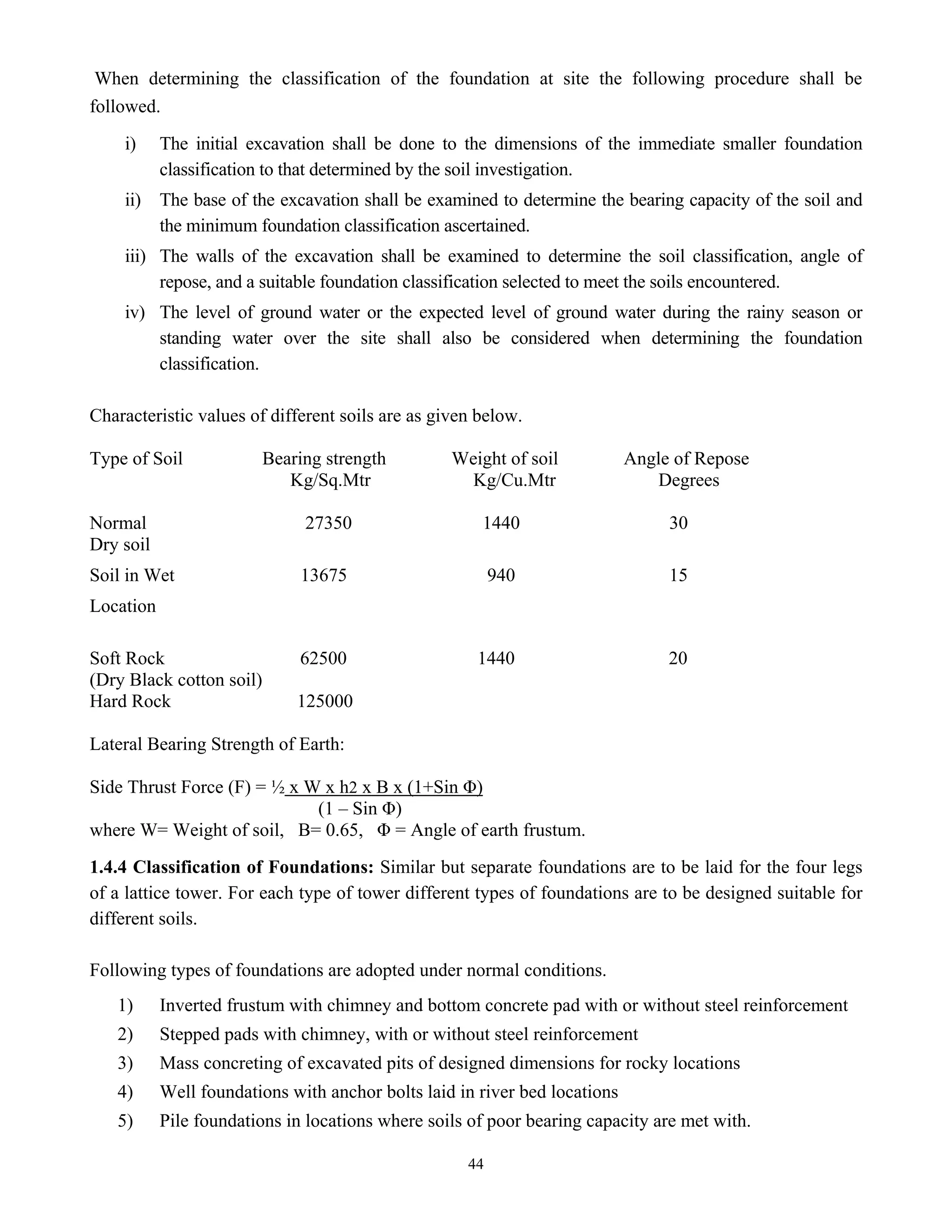 44
When determining the classification of the foundation at site the following procedure shall be
followed.
i) The initial excavation shall be done to the dimensions of the immediate smaller foundation
classification to that determined by the soil investigation.
ii) The base of the excavation shall be examined to determine the bearing capacity of the soil and
the minimum foundation classification ascertained.
iii) The walls of the excavation shall be examined to determine the soil classification, angle of
repose, and a suitable foundation classification selected to meet the soils encountered.
iv) The level of ground water or the expected level of ground water during the rainy season or
standing water over the site shall also be considered when determining the foundation
classification.
Characteristic values of different soils are as given below.
Type of Soil Bearing strength Weight of soil Angle of Repose
Kg/Sq.Mtr Kg/Cu.Mtr Degrees
Normal 27350 1440 30
Dry soil
Soil in Wet 13675 940 15
Location
Soft Rock 62500 1440 20
(Dry Black cotton soil)
Hard Rock 125000
Lateral Bearing Strength of Earth:
Side Thrust Force (F) = ½ x W x h2 x B x (1+Sin Φ)
(1 – Sin Φ)
where W= Weight of soil, B= 0.65, Φ = Angle of earth frustum.
1.4.4 Classification of Foundations: Similar but separate foundations are to be laid for the four legs
of a lattice tower. For each type of tower different types of foundations are to be designed suitable for
different soils.
Following types of foundations are adopted under normal conditions.
1) Inverted frustum with chimney and bottom concrete pad with or without steel reinforcement
2) Stepped pads with chimney, with or without steel reinforcement
3) Mass concreting of excavated pits of designed dimensions for rocky locations
4) Well foundations with anchor bolts laid in river bed locations
5) Pile foundations in locations where soils of poor bearing capacity are met with.
 