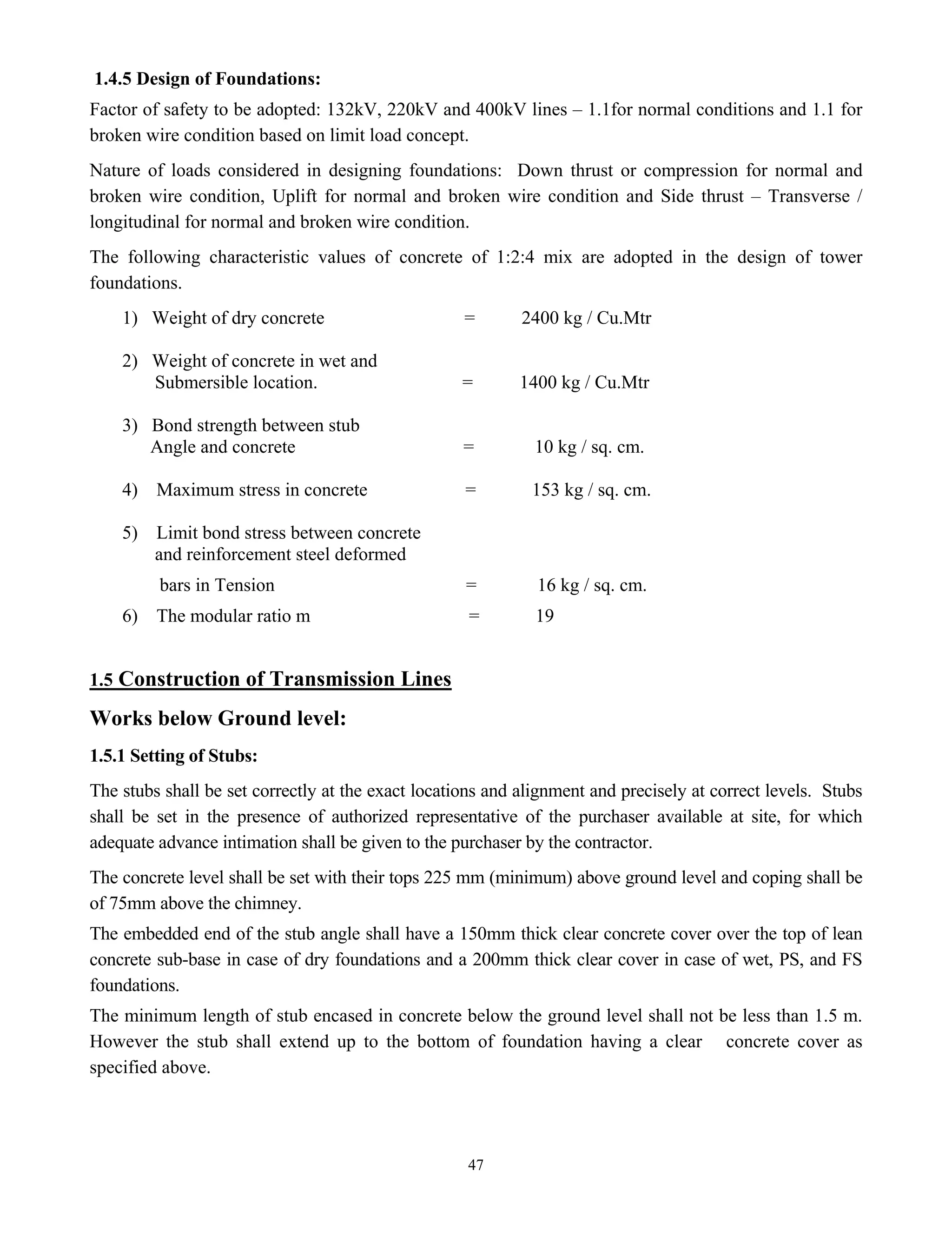 47
1.4.5 Design of Foundations:
Factor of safety to be adopted: 132kV, 220kV and 400kV lines – 1.1for normal conditions and 1.1 for
broken wire condition based on limit load concept.
Nature of loads considered in designing foundations: Down thrust or compression for normal and
broken wire condition, Uplift for normal and broken wire condition and Side thrust – Transverse /
longitudinal for normal and broken wire condition.
The following characteristic values of concrete of 1:2:4 mix are adopted in the design of tower
foundations.
1) Weight of dry concrete = 2400 kg / Cu.Mtr
2) Weight of concrete in wet and
Submersible location. = 1400 kg / Cu.Mtr
3) Bond strength between stub
Angle and concrete = 10 kg / sq. cm.
4) Maximum stress in concrete = 153 kg / sq. cm.
5) Limit bond stress between concrete
and reinforcement steel deformed
bars in Tension = 16 kg / sq. cm.
6) The modular ratio m = 19
1.5 Construction of Transmission Lines
Works below Ground level:
1.5.1 Setting of Stubs:
The stubs shall be set correctly at the exact locations and alignment and precisely at correct levels. Stubs
shall be set in the presence of authorized representative of the purchaser available at site, for which
adequate advance intimation shall be given to the purchaser by the contractor.
The concrete level shall be set with their tops 225 mm (minimum) above ground level and coping shall be
of 75mm above the chimney.
The embedded end of the stub angle shall have a 150mm thick clear concrete cover over the top of lean
concrete sub-base in case of dry foundations and a 200mm thick clear cover in case of wet, PS, and FS
foundations.
The minimum length of stub encased in concrete below the ground level shall not be less than 1.5 m.
However the stub shall extend up to the bottom of foundation having a clear concrete cover as
specified above.
 