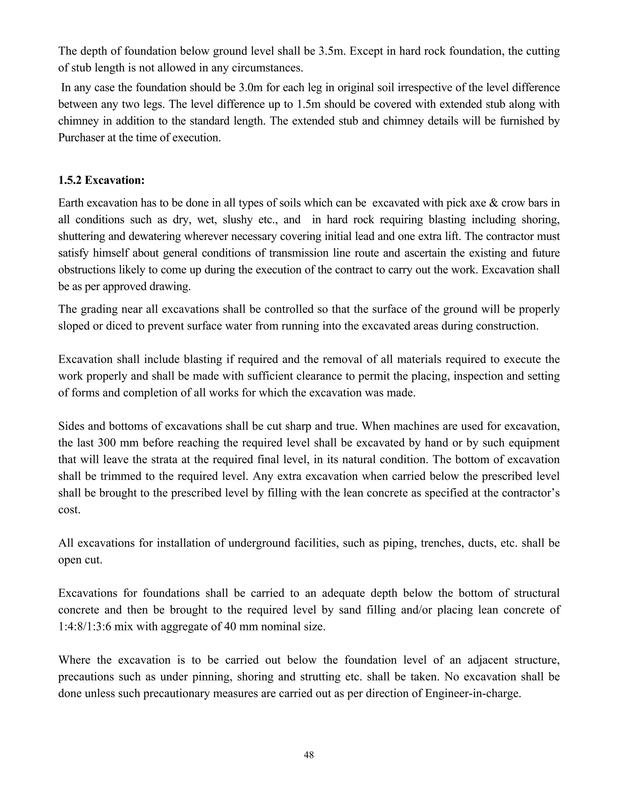 48
The depth of foundation below ground level shall be 3.5m. Except in hard rock foundation, the cutting
of stub length is not allowed in any circumstances.
In any case the foundation should be 3.0m for each leg in original soil irrespective of the level difference
between any two legs. The level difference up to 1.5m should be covered with extended stub along with
chimney in addition to the standard length. The extended stub and chimney details will be furnished by
Purchaser at the time of execution.
1.5.2 Excavation:
Earth excavation has to be done in all types of soils which can be excavated with pick axe & crow bars in
all conditions such as dry, wet, slushy etc., and in hard rock requiring blasting including shoring,
shuttering and dewatering wherever necessary covering initial lead and one extra lift. The contractor must
satisfy himself about general conditions of transmission line route and ascertain the existing and future
obstructions likely to come up during the execution of the contract to carry out the work. Excavation shall
be as per approved drawing.
The grading near all excavations shall be controlled so that the surface of the ground will be properly
sloped or diced to prevent surface water from running into the excavated areas during construction.
Excavation shall include blasting if required and the removal of all materials required to execute the
work properly and shall be made with sufficient clearance to permit the placing, inspection and setting
of forms and completion of all works for which the excavation was made.
Sides and bottoms of excavations shall be cut sharp and true. When machines are used for excavation,
the last 300 mm before reaching the required level shall be excavated by hand or by such equipment
that will leave the strata at the required final level, in its natural condition. The bottom of excavation
shall be trimmed to the required level. Any extra excavation when carried below the prescribed level
shall be brought to the prescribed level by filling with the lean concrete as specified at the contractor’s
cost.
All excavations for installation of underground facilities, such as piping, trenches, ducts, etc. shall be
open cut.
Excavations for foundations shall be carried to an adequate depth below the bottom of structural
concrete and then be brought to the required level by sand filling and/or placing lean concrete of
1:4:8/1:3:6 mix with aggregate of 40 mm nominal size.
Where the excavation is to be carried out below the foundation level of an adjacent structure,
precautions such as under pinning, shoring and strutting etc. shall be taken. No excavation shall be
done unless such precautionary measures are carried out as per direction of Engineer-in-charge.
 