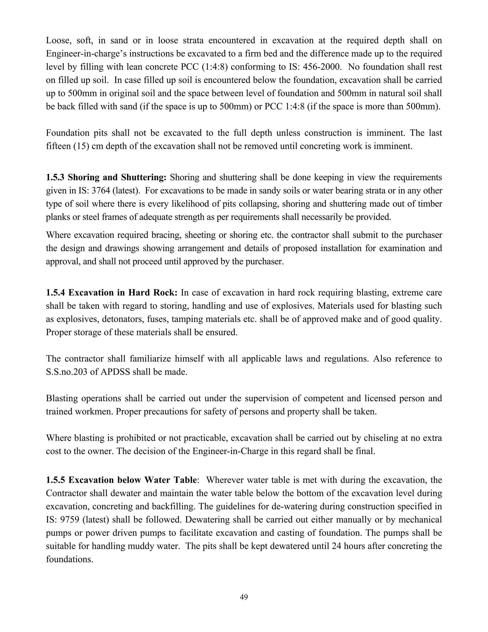 49
Loose, soft, in sand or in loose strata encountered in excavation at the required depth shall on
Engineer-in-charge’s instructions be excavated to a firm bed and the difference made up to the required
level by filling with lean concrete PCC (1:4:8) conforming to IS: 456-2000. No foundation shall rest
on filled up soil. In case filled up soil is encountered below the foundation, excavation shall be carried
up to 500mm in original soil and the space between level of foundation and 500mm in natural soil shall
be back filled with sand (if the space is up to 500mm) or PCC 1:4:8 (if the space is more than 500mm).
Foundation pits shall not be excavated to the full depth unless construction is imminent. The last
fifteen (15) cm depth of the excavation shall not be removed until concreting work is imminent.
1.5.3 Shoring and Shuttering: Shoring and shuttering shall be done keeping in view the requirements
given in IS: 3764 (latest). For excavations to be made in sandy soils or water bearing strata or in any other
type of soil where there is every likelihood of pits collapsing, shoring and shuttering made out of timber
planks or steel frames of adequate strength as per requirements shall necessarily be provided.
Where excavation required bracing, sheeting or shoring etc. the contractor shall submit to the purchaser
the design and drawings showing arrangement and details of proposed installation for examination and
approval, and shall not proceed until approved by the purchaser.
1.5.4 Excavation in Hard Rock: In case of excavation in hard rock requiring blasting, extreme care
shall be taken with regard to storing, handling and use of explosives. Materials used for blasting such
as explosives, detonators, fuses, tamping materials etc. shall be of approved make and of good quality.
Proper storage of these materials shall be ensured.
The contractor shall familiarize himself with all applicable laws and regulations. Also reference to
S.S.no.203 of APDSS shall be made.
Blasting operations shall be carried out under the supervision of competent and licensed person and
trained workmen. Proper precautions for safety of persons and property shall be taken.
Where blasting is prohibited or not practicable, excavation shall be carried out by chiseling at no extra
cost to the owner. The decision of the Engineer-in-Charge in this regard shall be final.
1.5.5 Excavation below Water Table: Wherever water table is met with during the excavation, the
Contractor shall dewater and maintain the water table below the bottom of the excavation level during
excavation, concreting and backfilling. The guidelines for de-watering during construction specified in
IS: 9759 (latest) shall be followed. Dewatering shall be carried out either manually or by mechanical
pumps or power driven pumps to facilitate excavation and casting of foundation. The pumps shall be
suitable for handling muddy water. The pits shall be kept dewatered until 24 hours after concreting the
foundations.
 