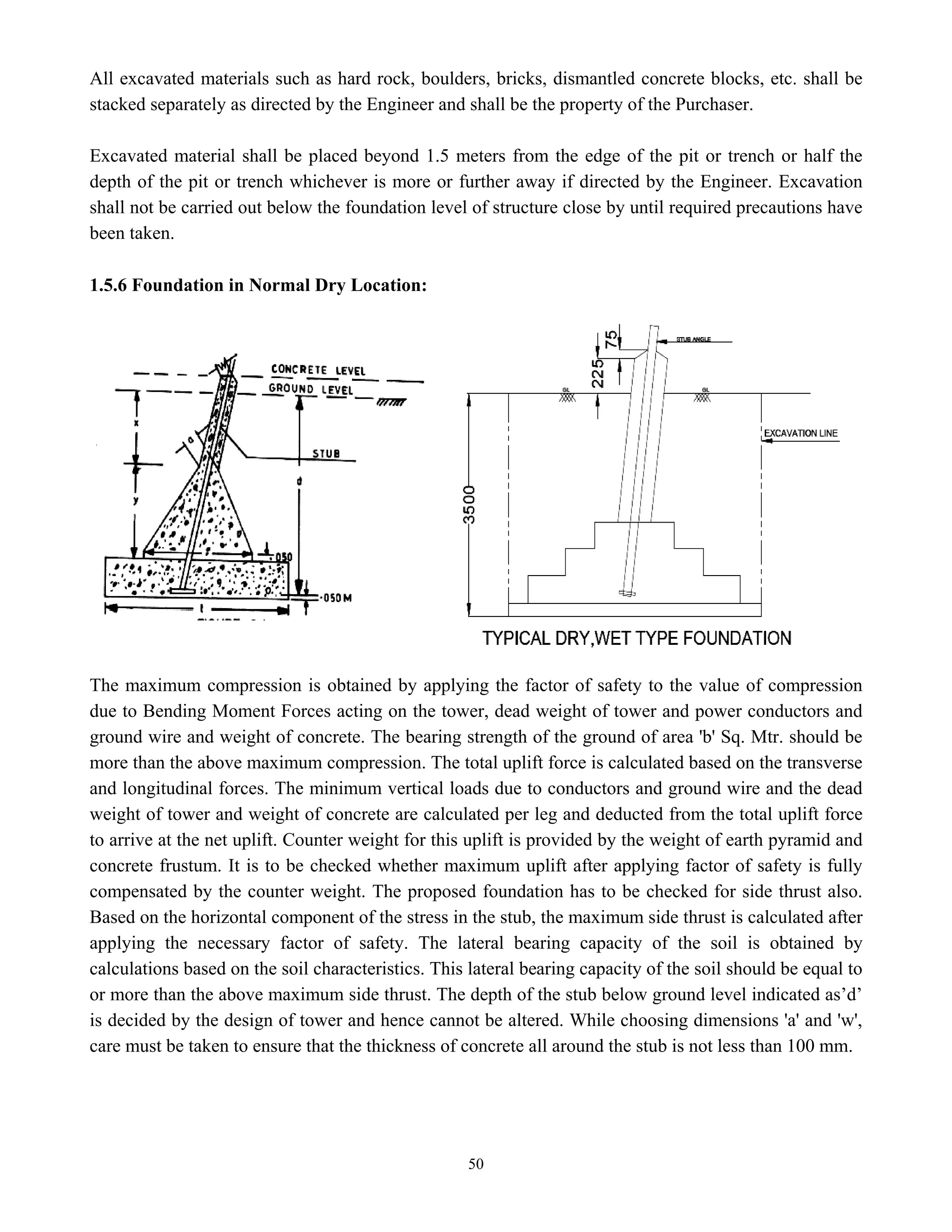 50
All excavated materials such as hard rock, boulders, bricks, dismantled concrete blocks, etc. shall be
stacked separately as directed by the Engineer and shall be the property of the Purchaser.
Excavated material shall be placed beyond 1.5 meters from the edge of the pit or trench or half the
depth of the pit or trench whichever is more or further away if directed by the Engineer. Excavation
shall not be carried out below the foundation level of structure close by until required precautions have
been taken.
1.5.6 Foundation in Normal Dry Location:
The maximum compression is obtained by applying the factor of safety to the value of compression
due to Bending Moment Forces acting on the tower, dead weight of tower and power conductors and
ground wire and weight of concrete. The bearing strength of the ground of area 'b' Sq. Mtr. should be
more than the above maximum compression. The total uplift force is calculated based on the transverse
and longitudinal forces. The minimum vertical loads due to conductors and ground wire and the dead
weight of tower and weight of concrete are calculated per leg and deducted from the total uplift force
to arrive at the net uplift. Counter weight for this uplift is provided by the weight of earth pyramid and
concrete frustum. It is to be checked whether maximum uplift after applying factor of safety is fully
compensated by the counter weight. The proposed foundation has to be checked for side thrust also.
Based on the horizontal component of the stress in the stub, the maximum side thrust is calculated after
applying the necessary factor of safety. The lateral bearing capacity of the soil is obtained by
calculations based on the soil characteristics. This lateral bearing capacity of the soil should be equal to
or more than the above maximum side thrust. The depth of the stub below ground level indicated as’d’
is decided by the design of tower and hence cannot be altered. While choosing dimensions 'a' and 'w',
care must be taken to ensure that the thickness of concrete all around the stub is not less than 100 mm.
 