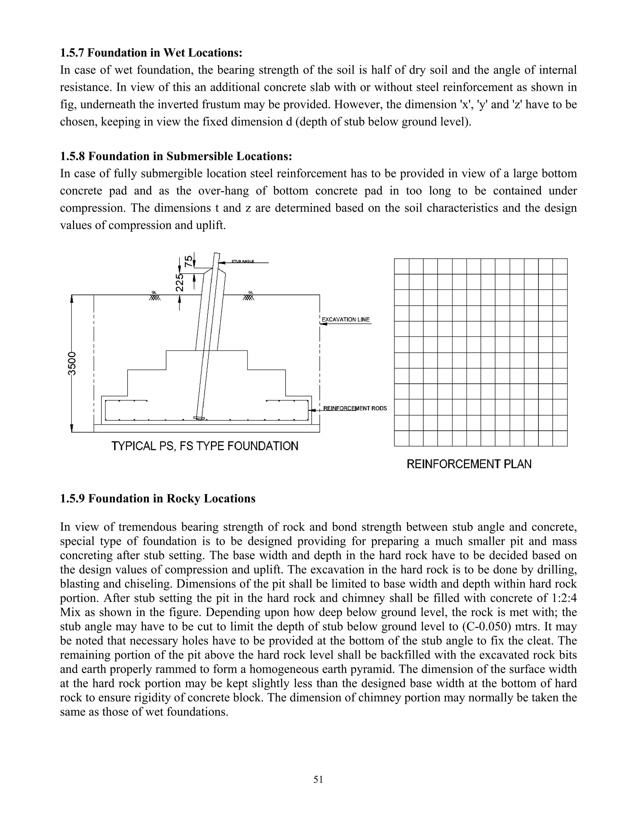 51
1.5.7 Foundation in Wet Locations:
In case of wet foundation, the bearing strength of the soil is half of dry soil and the angle of internal
resistance. In view of this an additional concrete slab with or without steel reinforcement as shown in
fig, underneath the inverted frustum may be provided. However, the dimension 'x', 'y' and 'z' have to be
chosen, keeping in view the fixed dimension d (depth of stub below ground level).
1.5.8 Foundation in Submersible Locations:
In case of fully submergible location steel reinforcement has to be provided in view of a large bottom
concrete pad and as the over-hang of bottom concrete pad in too long to be contained under
compression. The dimensions t and z are determined based on the soil characteristics and the design
values of compression and uplift.
1.5.9 Foundation in Rocky Locations
In view of tremendous bearing strength of rock and bond strength between stub angle and concrete,
special type of foundation is to be designed providing for preparing a much smaller pit and mass
concreting after stub setting. The base width and depth in the hard rock have to be decided based on
the design values of compression and uplift. The excavation in the hard rock is to be done by drilling,
blasting and chiseling. Dimensions of the pit shall be limited to base width and depth within hard rock
portion. After stub setting the pit in the hard rock and chimney shall be filled with concrete of 1:2:4
Mix as shown in the figure. Depending upon how deep below ground level, the rock is met with; the
stub angle may have to be cut to limit the depth of stub below ground level to (C-0.050) mtrs. It may
be noted that necessary holes have to be provided at the bottom of the stub angle to fix the cleat. The
remaining portion of the pit above the hard rock level shall be backfilled with the excavated rock bits
and earth properly rammed to form a homogeneous earth pyramid. The dimension of the surface width
at the hard rock portion may be kept slightly less than the designed base width at the bottom of hard
rock to ensure rigidity of concrete block. The dimension of chimney portion may normally be taken the
same as those of wet foundations.
 