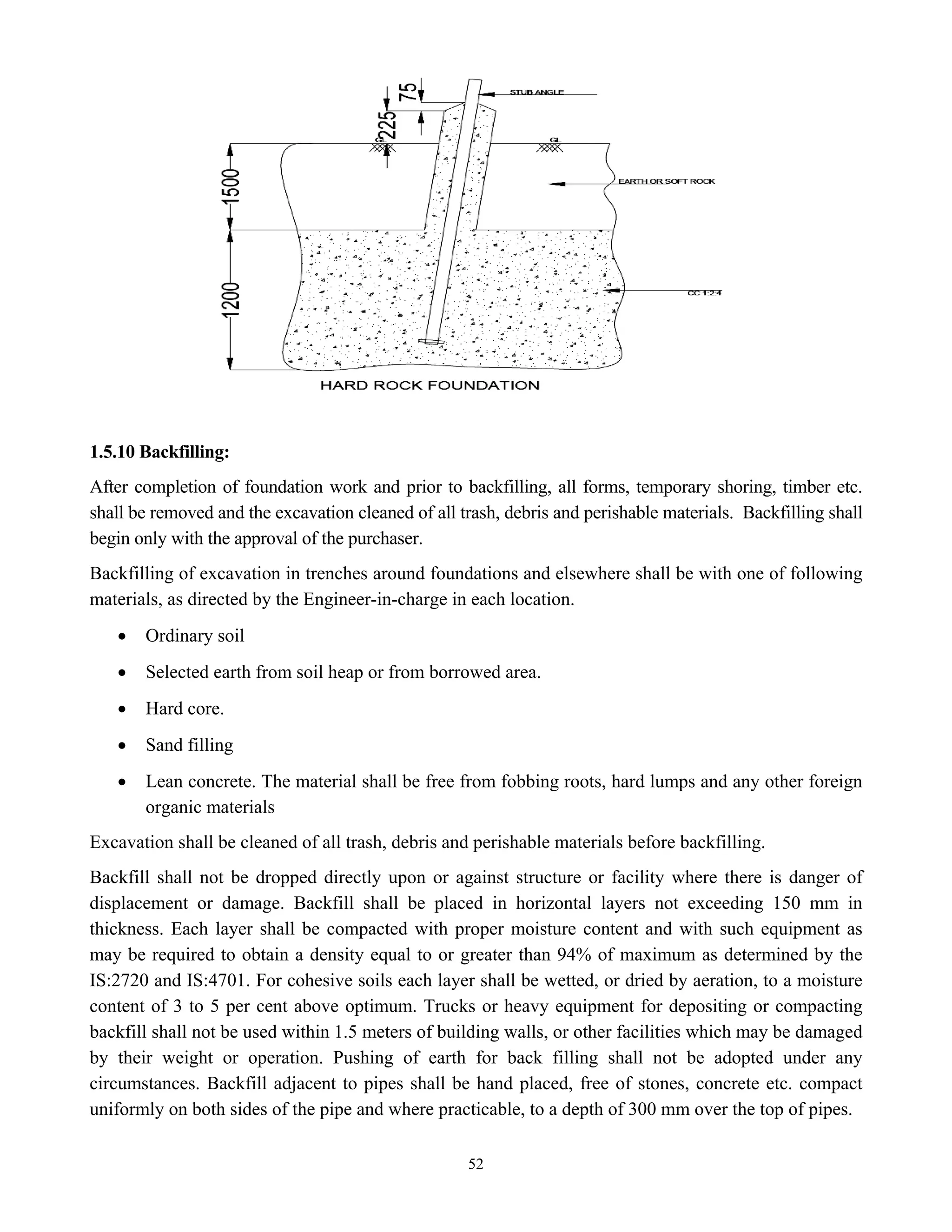 52
1.5.10 Backfilling:
After completion of foundation work and prior to backfilling, all forms, temporary shoring, timber etc.
shall be removed and the excavation cleaned of all trash, debris and perishable materials. Backfilling shall
begin only with the approval of the purchaser.
Backfilling of excavation in trenches around foundations and elsewhere shall be with one of following
materials, as directed by the Engineer-in-charge in each location.
• Ordinary soil
• Selected earth from soil heap or from borrowed area.
• Hard core.
• Sand filling
• Lean concrete. The material shall be free from fobbing roots, hard lumps and any other foreign
organic materials
Excavation shall be cleaned of all trash, debris and perishable materials before backfilling.
Backfill shall not be dropped directly upon or against structure or facility where there is danger of
displacement or damage. Backfill shall be placed in horizontal layers not exceeding 150 mm in
thickness. Each layer shall be compacted with proper moisture content and with such equipment as
may be required to obtain a density equal to or greater than 94% of maximum as determined by the
IS:2720 and IS:4701. For cohesive soils each layer shall be wetted, or dried by aeration, to a moisture
content of 3 to 5 per cent above optimum. Trucks or heavy equipment for depositing or compacting
backfill shall not be used within 1.5 meters of building walls, or other facilities which may be damaged
by their weight or operation. Pushing of earth for back filling shall not be adopted under any
circumstances. Backfill adjacent to pipes shall be hand placed, free of stones, concrete etc. compact
uniformly on both sides of the pipe and where practicable, to a depth of 300 mm over the top of pipes.
 