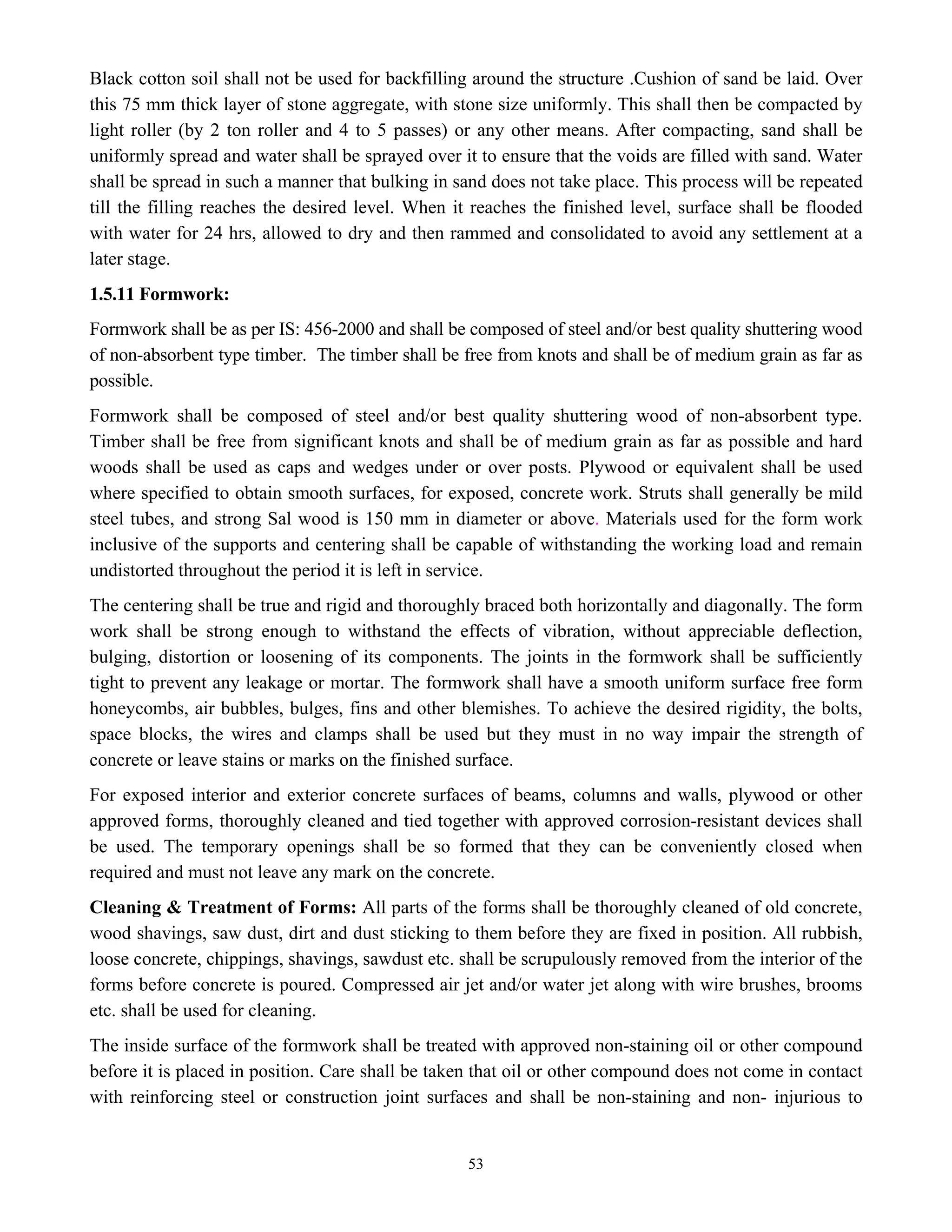 53
Black cotton soil shall not be used for backfilling around the structure .Cushion of sand be laid. Over
this 75 mm thick layer of stone aggregate, with stone size uniformly. This shall then be compacted by
light roller (by 2 ton roller and 4 to 5 passes) or any other means. After compacting, sand shall be
uniformly spread and water shall be sprayed over it to ensure that the voids are filled with sand. Water
shall be spread in such a manner that bulking in sand does not take place. This process will be repeated
till the filling reaches the desired level. When it reaches the finished level, surface shall be flooded
with water for 24 hrs, allowed to dry and then rammed and consolidated to avoid any settlement at a
later stage.
1.5.11 Formwork:
Formwork shall be as per IS: 456-2000 and shall be composed of steel and/or best quality shuttering wood
of non-absorbent type timber. The timber shall be free from knots and shall be of medium grain as far as
possible.
Formwork shall be composed of steel and/or best quality shuttering wood of non-absorbent type.
Timber shall be free from significant knots and shall be of medium grain as far as possible and hard
woods shall be used as caps and wedges under or over posts. Plywood or equivalent shall be used
where specified to obtain smooth surfaces, for exposed, concrete work. Struts shall generally be mild
steel tubes, and strong Sal wood is 150 mm in diameter or above. Materials used for the form work
inclusive of the supports and centering shall be capable of withstanding the working load and remain
undistorted throughout the period it is left in service.
The centering shall be true and rigid and thoroughly braced both horizontally and diagonally. The form
work shall be strong enough to withstand the effects of vibration, without appreciable deflection,
bulging, distortion or loosening of its components. The joints in the formwork shall be sufficiently
tight to prevent any leakage or mortar. The formwork shall have a smooth uniform surface free form
honeycombs, air bubbles, bulges, fins and other blemishes. To achieve the desired rigidity, the bolts,
space blocks, the wires and clamps shall be used but they must in no way impair the strength of
concrete or leave stains or marks on the finished surface.
For exposed interior and exterior concrete surfaces of beams, columns and walls, plywood or other
approved forms, thoroughly cleaned and tied together with approved corrosion-resistant devices shall
be used. The temporary openings shall be so formed that they can be conveniently closed when
required and must not leave any mark on the concrete.
Cleaning & Treatment of Forms: All parts of the forms shall be thoroughly cleaned of old concrete,
wood shavings, saw dust, dirt and dust sticking to them before they are fixed in position. All rubbish,
loose concrete, chippings, shavings, sawdust etc. shall be scrupulously removed from the interior of the
forms before concrete is poured. Compressed air jet and/or water jet along with wire brushes, brooms
etc. shall be used for cleaning.
The inside surface of the formwork shall be treated with approved non-staining oil or other compound
before it is placed in position. Care shall be taken that oil or other compound does not come in contact
with reinforcing steel or construction joint surfaces and shall be non-staining and non- injurious to
 