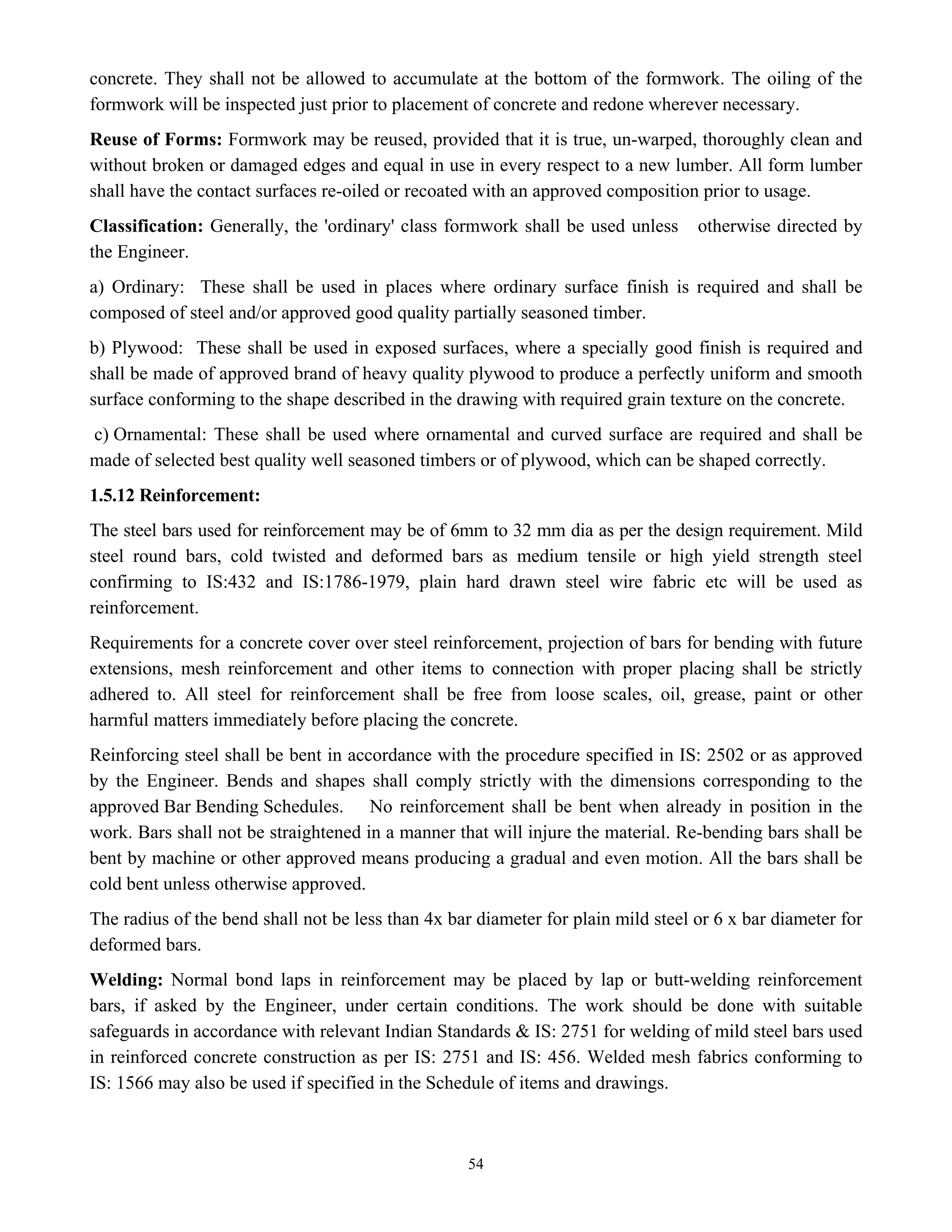54
concrete. They shall not be allowed to accumulate at the bottom of the formwork. The oiling of the
formwork will be inspected just prior to placement of concrete and redone wherever necessary.
Reuse of Forms: Formwork may be reused, provided that it is true, un-warped, thoroughly clean and
without broken or damaged edges and equal in use in every respect to a new lumber. All form lumber
shall have the contact surfaces re-oiled or recoated with an approved composition prior to usage.
Classification: Generally, the 'ordinary' class formwork shall be used unless otherwise directed by
the Engineer.
a) Ordinary: These shall be used in places where ordinary surface finish is required and shall be
composed of steel and/or approved good quality partially seasoned timber.
b) Plywood: These shall be used in exposed surfaces, where a specially good finish is required and
shall be made of approved brand of heavy quality plywood to produce a perfectly uniform and smooth
surface conforming to the shape described in the drawing with required grain texture on the concrete.
c) Ornamental: These shall be used where ornamental and curved surface are required and shall be
made of selected best quality well seasoned timbers or of plywood, which can be shaped correctly.
1.5.12 Reinforcement:
The steel bars used for reinforcement may be of 6mm to 32 mm dia as per the design requirement. Mild
steel round bars, cold twisted and deformed bars as medium tensile or high yield strength steel
confirming to IS:432 and IS:1786-1979, plain hard drawn steel wire fabric etc will be used as
reinforcement.
Requirements for a concrete cover over steel reinforcement, projection of bars for bending with future
extensions, mesh reinforcement and other items to connection with proper placing shall be strictly
adhered to. All steel for reinforcement shall be free from loose scales, oil, grease, paint or other
harmful matters immediately before placing the concrete.
Reinforcing steel shall be bent in accordance with the procedure specified in IS: 2502 or as approved
by the Engineer. Bends and shapes shall comply strictly with the dimensions corresponding to the
approved Bar Bending Schedules. No reinforcement shall be bent when already in position in the
work. Bars shall not be straightened in a manner that will injure the material. Re-bending bars shall be
bent by machine or other approved means producing a gradual and even motion. All the bars shall be
cold bent unless otherwise approved.
The radius of the bend shall not be less than 4x bar diameter for plain mild steel or 6 x bar diameter for
deformed bars.
Welding: Normal bond laps in reinforcement may be placed by lap or butt-welding reinforcement
bars, if asked by the Engineer, under certain conditions. The work should be done with suitable
safeguards in accordance with relevant Indian Standards & IS: 2751 for welding of mild steel bars used
in reinforced concrete construction as per IS: 2751 and IS: 456. Welded mesh fabrics conforming to
IS: 1566 may also be used if specified in the Schedule of items and drawings.
 