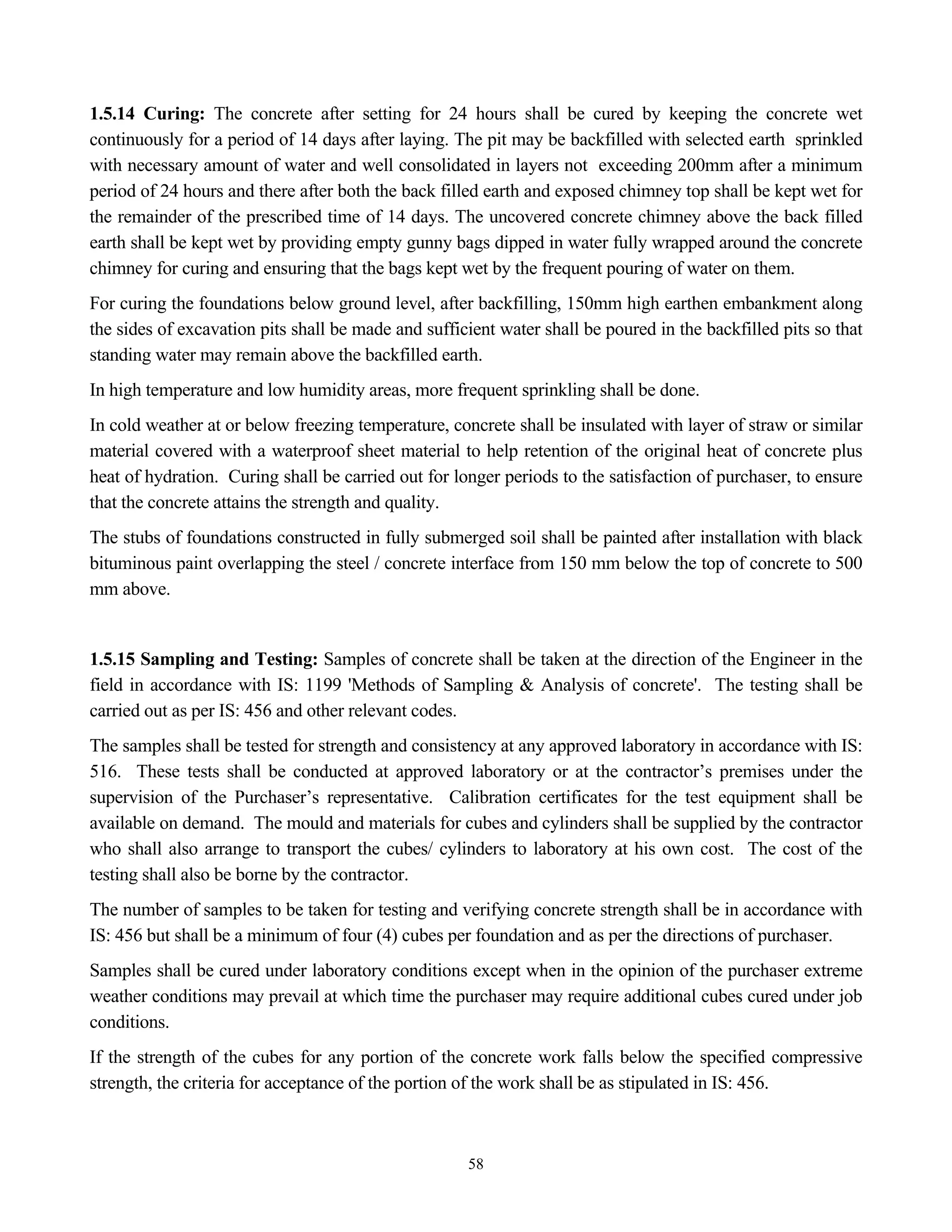 58
1.5.14 Curing: The concrete after setting for 24 hours shall be cured by keeping the concrete wet
continuously for a period of 14 days after laying. The pit may be backfilled with selected earth sprinkled
with necessary amount of water and well consolidated in layers not exceeding 200mm after a minimum
period of 24 hours and there after both the back filled earth and exposed chimney top shall be kept wet for
the remainder of the prescribed time of 14 days. The uncovered concrete chimney above the back filled
earth shall be kept wet by providing empty gunny bags dipped in water fully wrapped around the concrete
chimney for curing and ensuring that the bags kept wet by the frequent pouring of water on them.
For curing the foundations below ground level, after backfilling, 150mm high earthen embankment along
the sides of excavation pits shall be made and sufficient water shall be poured in the backfilled pits so that
standing water may remain above the backfilled earth.
In high temperature and low humidity areas, more frequent sprinkling shall be done.
In cold weather at or below freezing temperature, concrete shall be insulated with layer of straw or similar
material covered with a waterproof sheet material to help retention of the original heat of concrete plus
heat of hydration. Curing shall be carried out for longer periods to the satisfaction of purchaser, to ensure
that the concrete attains the strength and quality.
The stubs of foundations constructed in fully submerged soil shall be painted after installation with black
bituminous paint overlapping the steel / concrete interface from 150 mm below the top of concrete to 500
mm above.
1.5.15 Sampling and Testing: Samples of concrete shall be taken at the direction of the Engineer in the
field in accordance with IS: 1199 'Methods of Sampling & Analysis of concrete'. The testing shall be
carried out as per IS: 456 and other relevant codes.
The samples shall be tested for strength and consistency at any approved laboratory in accordance with IS:
516. These tests shall be conducted at approved laboratory or at the contractor’s premises under the
supervision of the Purchaser’s representative. Calibration certificates for the test equipment shall be
available on demand. The mould and materials for cubes and cylinders shall be supplied by the contractor
who shall also arrange to transport the cubes/ cylinders to laboratory at his own cost. The cost of the
testing shall also be borne by the contractor.
The number of samples to be taken for testing and verifying concrete strength shall be in accordance with
IS: 456 but shall be a minimum of four (4) cubes per foundation and as per the directions of purchaser.
Samples shall be cured under laboratory conditions except when in the opinion of the purchaser extreme
weather conditions may prevail at which time the purchaser may require additional cubes cured under job
conditions.
If the strength of the cubes for any portion of the concrete work falls below the specified compressive
strength, the criteria for acceptance of the portion of the work shall be as stipulated in IS: 456.
 