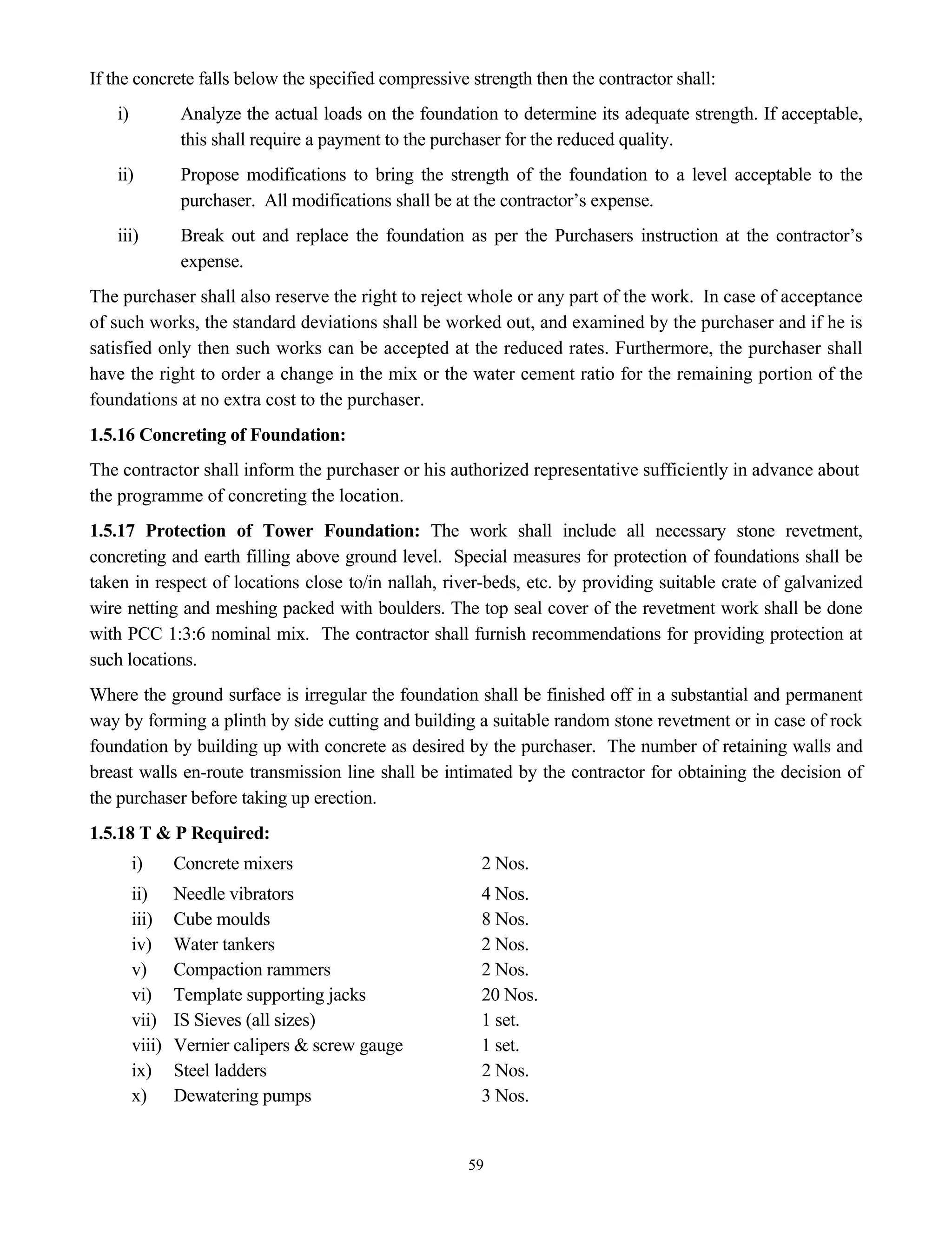 59
If the concrete falls below the specified compressive strength then the contractor shall:
i) Analyze the actual loads on the foundation to determine its adequate strength. If acceptable,
this shall require a payment to the purchaser for the reduced quality.
ii) Propose modifications to bring the strength of the foundation to a level acceptable to the
purchaser. All modifications shall be at the contractor’s expense.
iii) Break out and replace the foundation as per the Purchasers instruction at the contractor’s
expense.
The purchaser shall also reserve the right to reject whole or any part of the work. In case of acceptance
of such works, the standard deviations shall be worked out, and examined by the purchaser and if he is
satisfied only then such works can be accepted at the reduced rates. Furthermore, the purchaser shall
have the right to order a change in the mix or the water cement ratio for the remaining portion of the
foundations at no extra cost to the purchaser.
1.5.16 Concreting of Foundation:
The contractor shall inform the purchaser or his authorized representative sufficiently in advance about
the programme of concreting the location.
1.5.17 Protection of Tower Foundation: The work shall include all necessary stone revetment,
concreting and earth filling above ground level. Special measures for protection of foundations shall be
taken in respect of locations close to/in nallah, river-beds, etc. by providing suitable crate of galvanized
wire netting and meshing packed with boulders. The top seal cover of the revetment work shall be done
with PCC 1:3:6 nominal mix. The contractor shall furnish recommendations for providing protection at
such locations.
Where the ground surface is irregular the foundation shall be finished off in a substantial and permanent
way by forming a plinth by side cutting and building a suitable random stone revetment or in case of rock
foundation by building up with concrete as desired by the purchaser. The number of retaining walls and
breast walls en-route transmission line shall be intimated by the contractor for obtaining the decision of
the purchaser before taking up erection.
1.5.18 T & P Required:
i) Concrete mixers 2 Nos.
ii) Needle vibrators 4 Nos.
iii) Cube moulds 8 Nos.
iv) Water tankers 2 Nos.
v) Compaction rammers 2 Nos.
vi) Template supporting jacks 20 Nos.
vii) IS Sieves (all sizes) 1 set.
viii) Vernier calipers & screw gauge 1 set.
ix) Steel ladders 2 Nos.
x) Dewatering pumps 3 Nos.
 