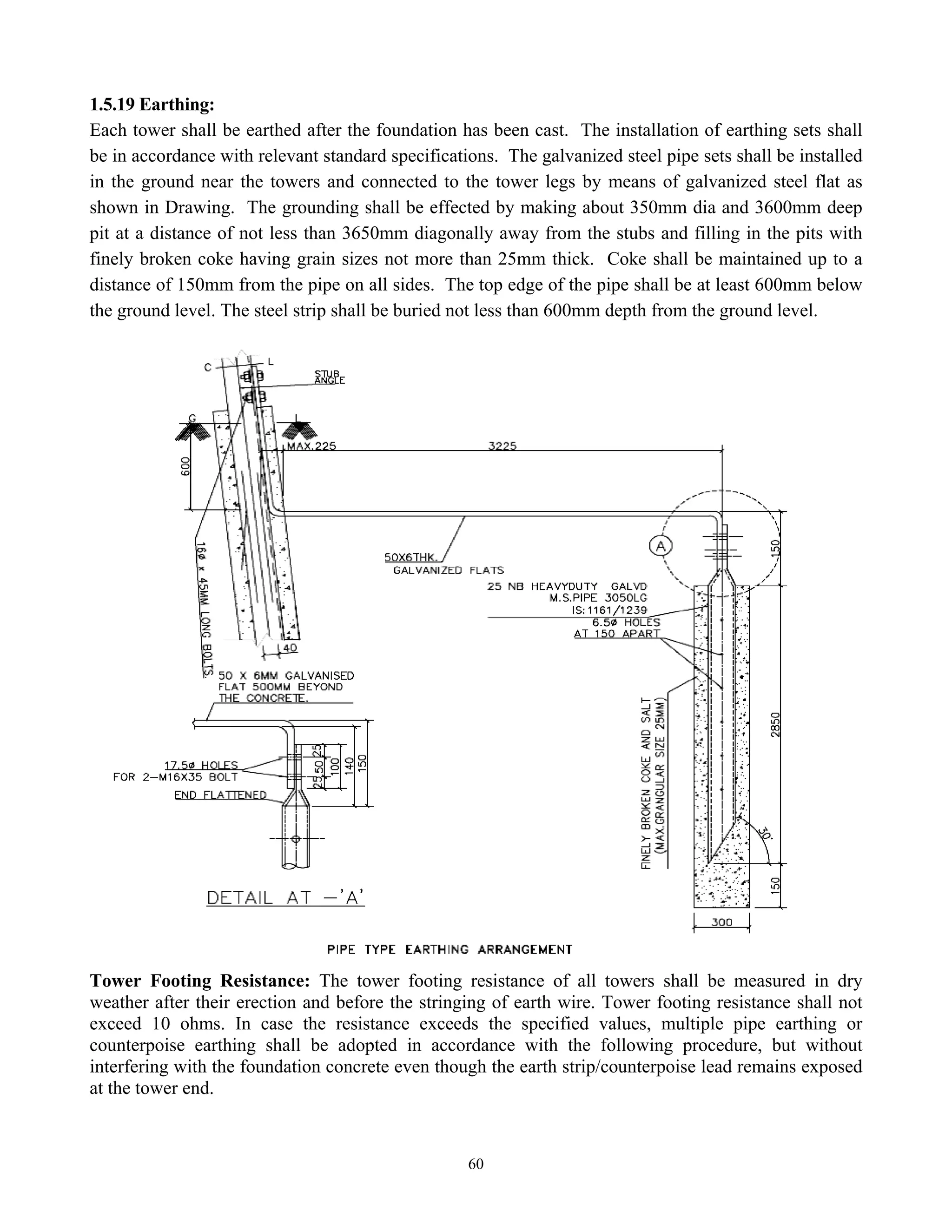 60
1.5.19 Earthing:
Each tower shall be earthed after the foundation has been cast. The installation of earthing sets shall
be in accordance with relevant standard specifications. The galvanized steel pipe sets shall be installed
in the ground near the towers and connected to the tower legs by means of galvanized steel flat as
shown in Drawing. The grounding shall be effected by making about 350mm dia and 3600mm deep
pit at a distance of not less than 3650mm diagonally away from the stubs and filling in the pits with
finely broken coke having grain sizes not more than 25mm thick. Coke shall be maintained up to a
distance of 150mm from the pipe on all sides. The top edge of the pipe shall be at least 600mm below
the ground level. The steel strip shall be buried not less than 600mm depth from the ground level.
Tower Footing Resistance: The tower footing resistance of all towers shall be measured in dry
weather after their erection and before the stringing of earth wire. Tower footing resistance shall not
exceed 10 ohms. In case the resistance exceeds the specified values, multiple pipe earthing or
counterpoise earthing shall be adopted in accordance with the following procedure, but without
interfering with the foundation concrete even though the earth strip/counterpoise lead remains exposed
at the tower end.
 