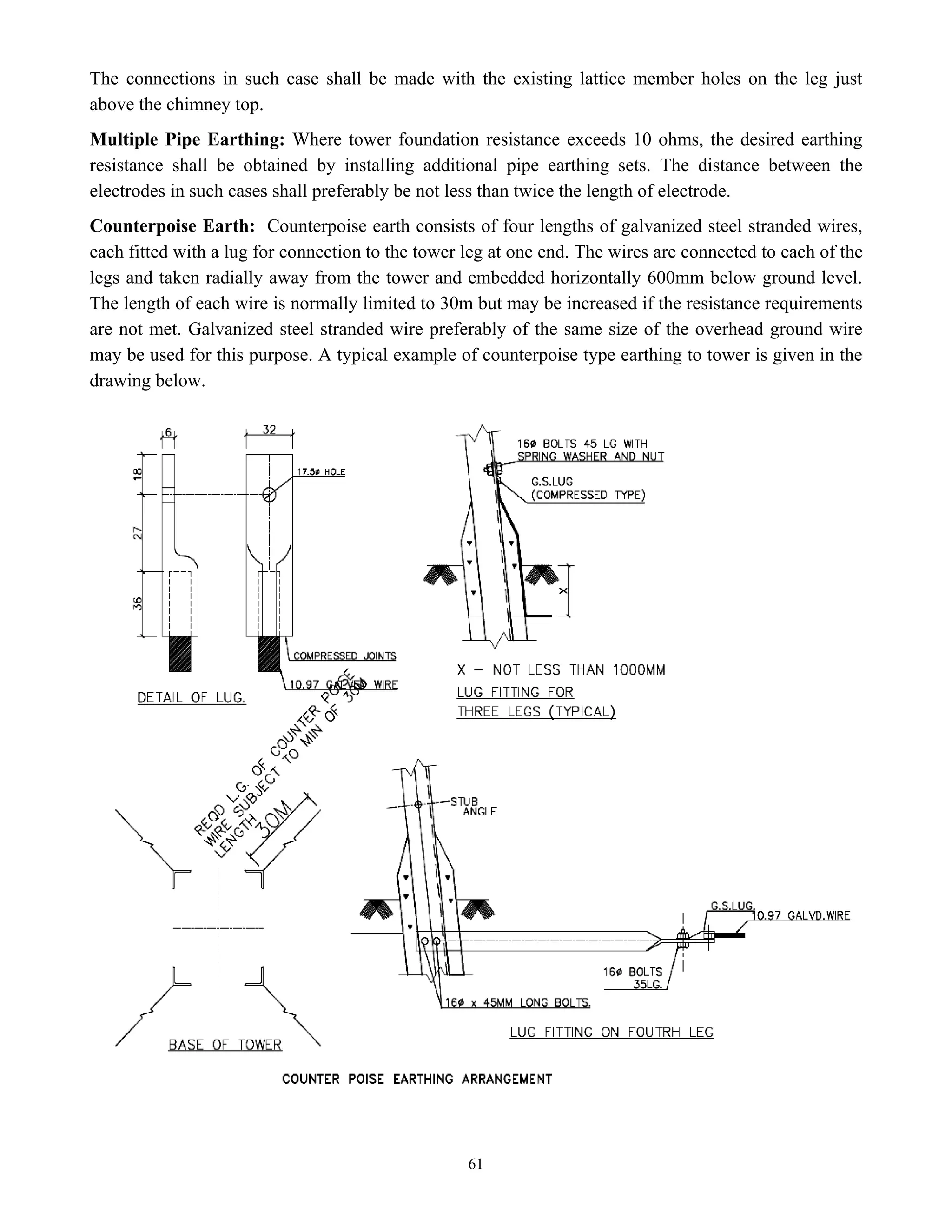 61
The connections in such case shall be made with the existing lattice member holes on the leg just
above the chimney top.
Multiple Pipe Earthing: Where tower foundation resistance exceeds 10 ohms, the desired earthing
resistance shall be obtained by installing additional pipe earthing sets. The distance between the
electrodes in such cases shall preferably be not less than twice the length of electrode.
Counterpoise Earth: Counterpoise earth consists of four lengths of galvanized steel stranded wires,
each fitted with a lug for connection to the tower leg at one end. The wires are connected to each of the
legs and taken radially away from the tower and embedded horizontally 600mm below ground level.
The length of each wire is normally limited to 30m but may be increased if the resistance requirements
are not met. Galvanized steel stranded wire preferably of the same size of the overhead ground wire
may be used for this purpose. A typical example of counterpoise type earthing to tower is given in the
drawing below.
 