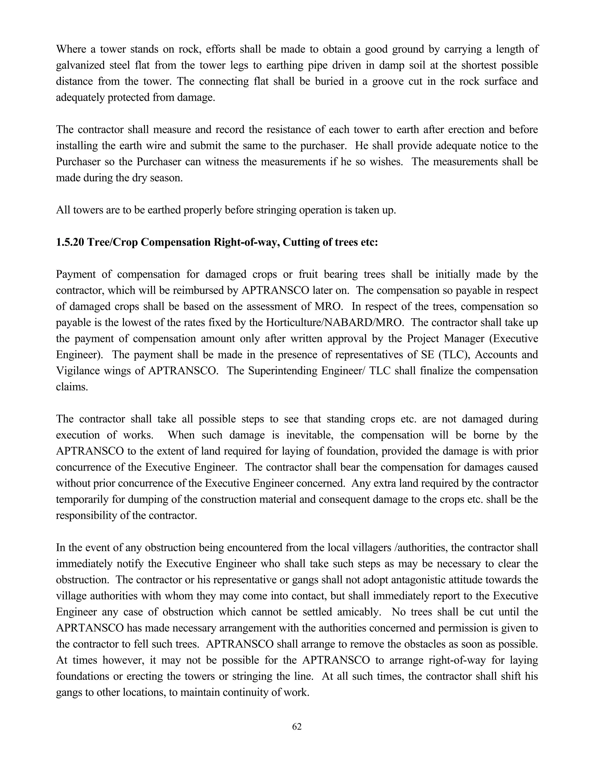 62
Where a tower stands on rock, efforts shall be made to obtain a good ground by carrying a length of
galvanized steel flat from the tower legs to earthing pipe driven in damp soil at the shortest possible
distance from the tower. The connecting flat shall be buried in a groove cut in the rock surface and
adequately protected from damage.
The contractor shall measure and record the resistance of each tower to earth after erection and before
installing the earth wire and submit the same to the purchaser. He shall provide adequate notice to the
Purchaser so the Purchaser can witness the measurements if he so wishes. The measurements shall be
made during the dry season.
All towers are to be earthed properly before stringing operation is taken up.
1.5.20 Tree/Crop Compensation Right-of-way, Cutting of trees etc:
Payment of compensation for damaged crops or fruit bearing trees shall be initially made by the
contractor, which will be reimbursed by APTRANSCO later on. The compensation so payable in respect
of damaged crops shall be based on the assessment of MRO. In respect of the trees, compensation so
payable is the lowest of the rates fixed by the Horticulture/NABARD/MRO. The contractor shall take up
the payment of compensation amount only after written approval by the Project Manager (Executive
Engineer). The payment shall be made in the presence of representatives of SE (TLC), Accounts and
Vigilance wings of APTRANSCO. The Superintending Engineer/ TLC shall finalize the compensation
claims.
The contractor shall take all possible steps to see that standing crops etc. are not damaged during
execution of works. When such damage is inevitable, the compensation will be borne by the
APTRANSCO to the extent of land required for laying of foundation, provided the damage is with prior
concurrence of the Executive Engineer. The contractor shall bear the compensation for damages caused
without prior concurrence of the Executive Engineer concerned. Any extra land required by the contractor
temporarily for dumping of the construction material and consequent damage to the crops etc. shall be the
responsibility of the contractor.
In the event of any obstruction being encountered from the local villagers /authorities, the contractor shall
immediately notify the Executive Engineer who shall take such steps as may be necessary to clear the
obstruction. The contractor or his representative or gangs shall not adopt antagonistic attitude towards the
village authorities with whom they may come into contact, but shall immediately report to the Executive
Engineer any case of obstruction which cannot be settled amicably. No trees shall be cut until the
APRTANSCO has made necessary arrangement with the authorities concerned and permission is given to
the contractor to fell such trees. APTRANSCO shall arrange to remove the obstacles as soon as possible.
At times however, it may not be possible for the APTRANSCO to arrange right-of-way for laying
foundations or erecting the towers or stringing the line. At all such times, the contractor shall shift his
gangs to other locations, to maintain continuity of work.
 