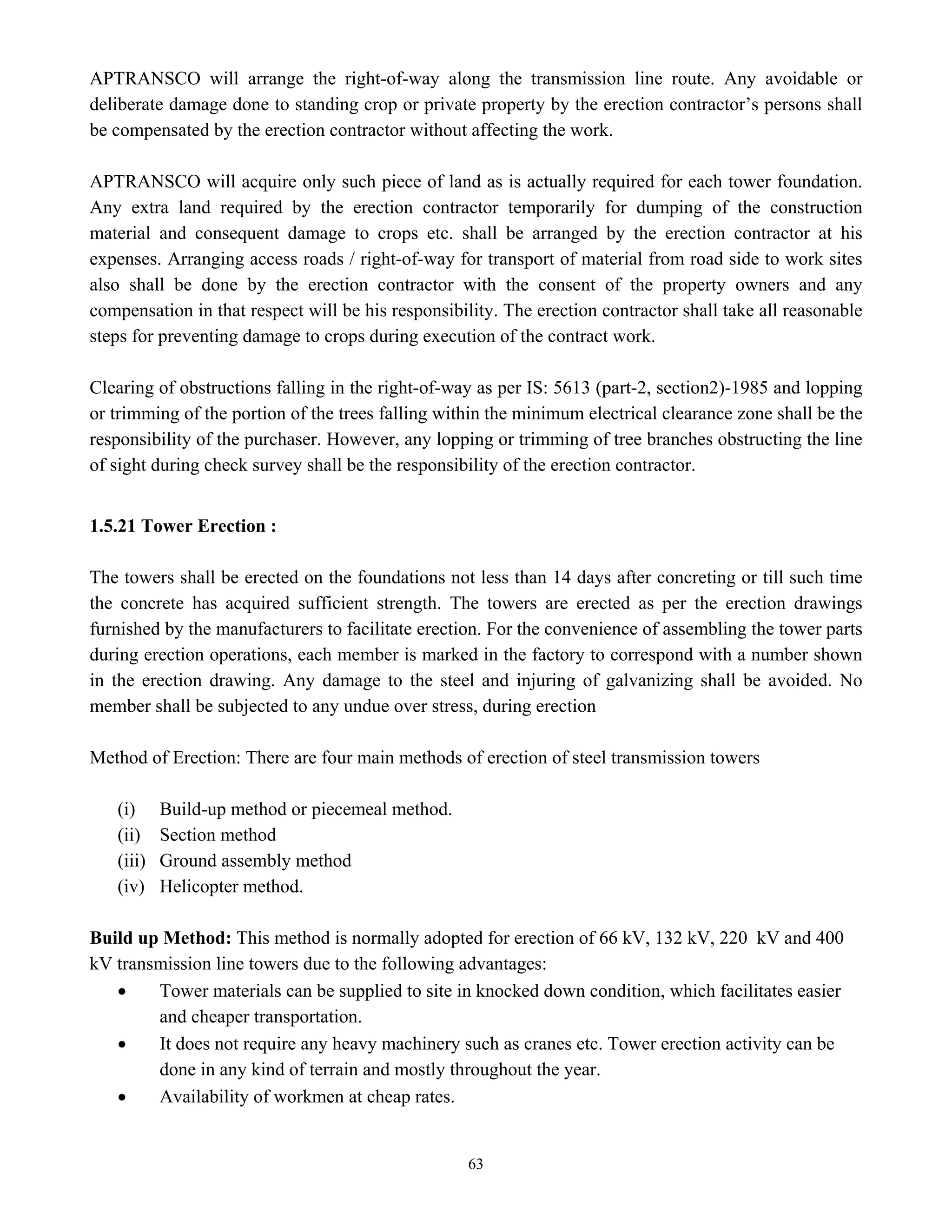 63
APTRANSCO will arrange the right-of-way along the transmission line route. Any avoidable or
deliberate damage done to standing crop or private property by the erection contractor’s persons shall
be compensated by the erection contractor without affecting the work.
APTRANSCO will acquire only such piece of land as is actually required for each tower foundation.
Any extra land required by the erection contractor temporarily for dumping of the construction
material and consequent damage to crops etc. shall be arranged by the erection contractor at his
expenses. Arranging access roads / right-of-way for transport of material from road side to work sites
also shall be done by the erection contractor with the consent of the property owners and any
compensation in that respect will be his responsibility. The erection contractor shall take all reasonable
steps for preventing damage to crops during execution of the contract work.
Clearing of obstructions falling in the right-of-way as per IS: 5613 (part-2, section2)-1985 and lopping
or trimming of the portion of the trees falling within the minimum electrical clearance zone shall be the
responsibility of the purchaser. However, any lopping or trimming of tree branches obstructing the line
of sight during check survey shall be the responsibility of the erection contractor.
1.5.21 Tower Erection :
The towers shall be erected on the foundations not less than 14 days after concreting or till such time
the concrete has acquired sufficient strength. The towers are erected as per the erection drawings
furnished by the manufacturers to facilitate erection. For the convenience of assembling the tower parts
during erection operations, each member is marked in the factory to correspond with a number shown
in the erection drawing. Any damage to the steel and injuring of galvanizing shall be avoided. No
member shall be subjected to any undue over stress, during erection
Method of Erection: There are four main methods of erection of steel transmission towers
(i) Build-up method or piecemeal method.
(ii) Section method
(iii) Ground assembly method
(iv) Helicopter method.
Build up Method: This method is normally adopted for erection of 66 kV, 132 kV, 220 kV and 400
kV transmission line towers due to the following advantages:
• Tower materials can be supplied to site in knocked down condition, which facilitates easier
and cheaper transportation.
• It does not require any heavy machinery such as cranes etc. Tower erection activity can be
done in any kind of terrain and mostly throughout the year.
• Availability of workmen at cheap rates.
 