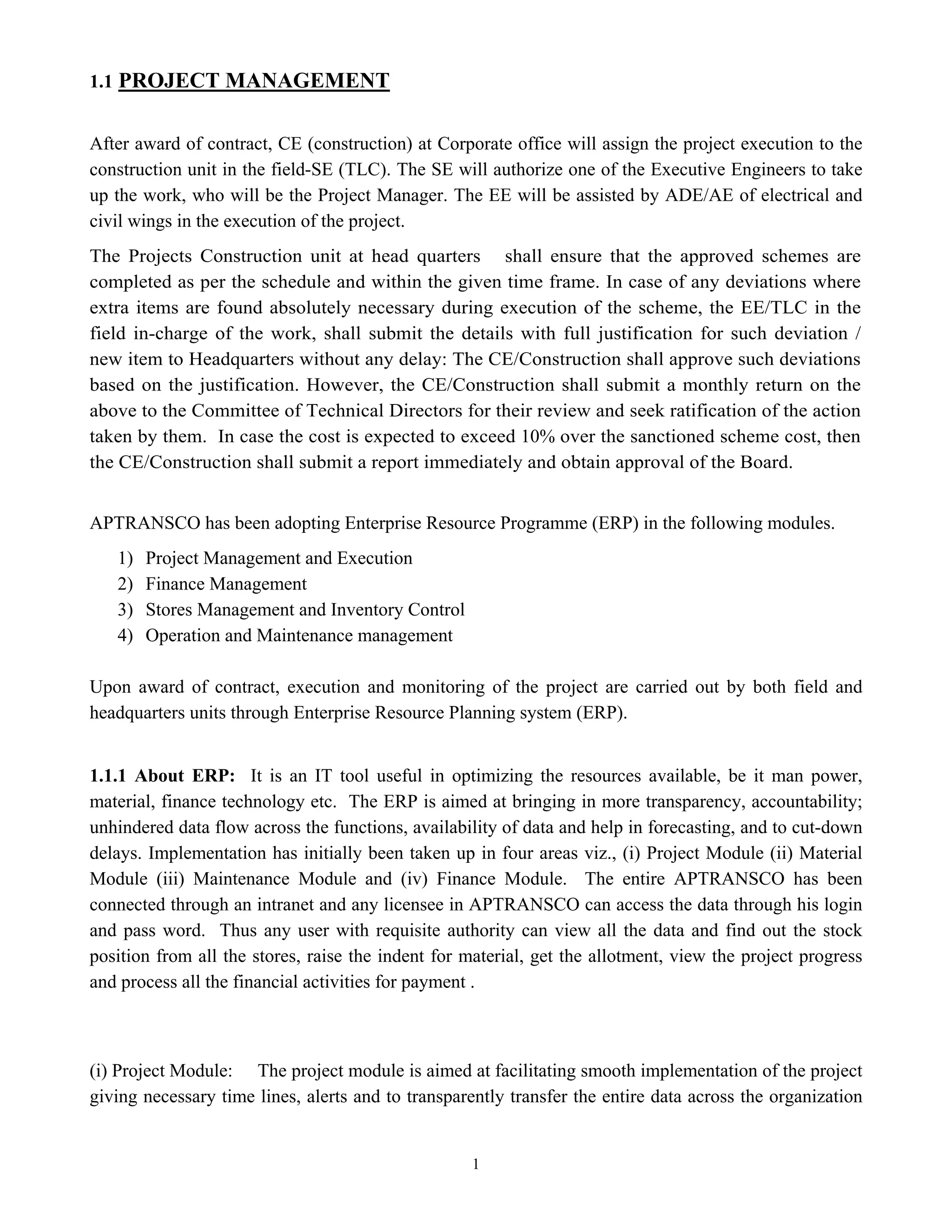 1
1.1 PROJECT MANAGEMENT
After award of contract, CE (construction) at Corporate office will assign the project execution to the
construction unit in the field-SE (TLC). The SE will authorize one of the Executive Engineers to take
up the work, who will be the Project Manager. The EE will be assisted by ADE/AE of electrical and
civil wings in the execution of the project.
The Projects Construction unit at head quarters shall ensure that the approved schemes are
completed as per the schedule and within the given time frame. In case of any deviations where
extra items are found absolutely necessary during execution of the scheme, the EE/TLC in the
field in-charge of the work, shall submit the details with full justification for such deviation /
new item to Headquarters without any delay: The CE/Construction shall approve such deviations
based on the justification. However, the CE/Construction shall submit a monthly return on the
above to the Committee of Technical Directors for their review and seek ratification of the action
taken by them. In case the cost is expected to exceed 10% over the sanctioned scheme cost, then
the CE/Construction shall submit a report immediately and obtain approval of the Board.
APTRANSCO has been adopting Enterprise Resource Programme (ERP) in the following modules.
1) Project Management and Execution
2) Finance Management
3) Stores Management and Inventory Control
4) Operation and Maintenance management
Upon award of contract, execution and monitoring of the project are carried out by both field and
headquarters units through Enterprise Resource Planning system (ERP).
1.1.1 About ERP: It is an IT tool useful in optimizing the resources available, be it man power,
material, finance technology etc. The ERP is aimed at bringing in more transparency, accountability;
unhindered data flow across the functions, availability of data and help in forecasting, and to cut-down
delays. Implementation has initially been taken up in four areas viz., (i) Project Module (ii) Material
Module (iii) Maintenance Module and (iv) Finance Module. The entire APTRANSCO has been
connected through an intranet and any licensee in APTRANSCO can access the data through his login
and pass word. Thus any user with requisite authority can view all the data and find out the stock
position from all the stores, raise the indent for material, get the allotment, view the project progress
and process all the financial activities for payment .
(i) Project Module: The project module is aimed at facilitating smooth implementation of the project
giving necessary time lines, alerts and to transparently transfer the entire data across the organization
 