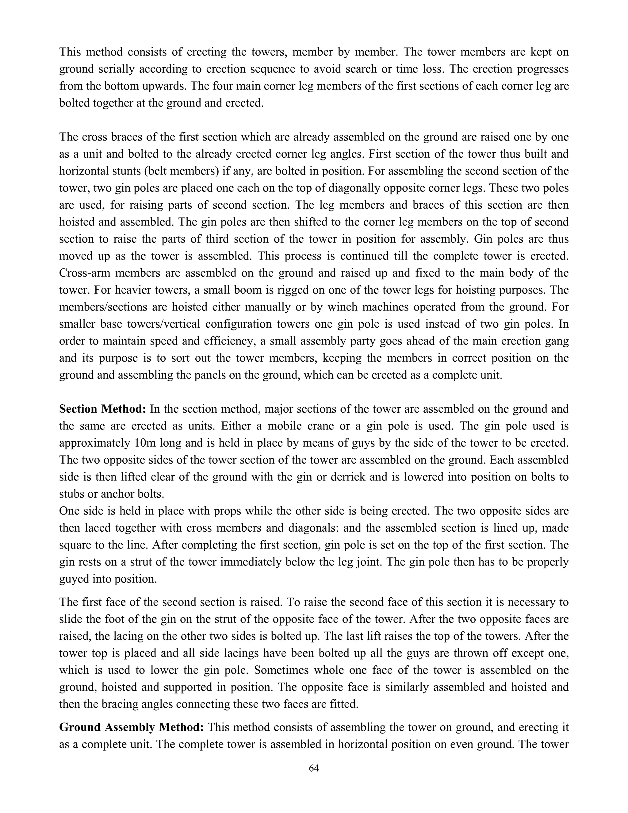64
This method consists of erecting the towers, member by member. The tower members are kept on
ground serially according to erection sequence to avoid search or time loss. The erection progresses
from the bottom upwards. The four main corner leg members of the first sections of each corner leg are
bolted together at the ground and erected.
The cross braces of the first section which are already assembled on the ground are raised one by one
as a unit and bolted to the already erected corner leg angles. First section of the tower thus built and
horizontal stunts (belt members) if any, are bolted in position. For assembling the second section of the
tower, two gin poles are placed one each on the top of diagonally opposite corner legs. These two poles
are used, for raising parts of second section. The leg members and braces of this section are then
hoisted and assembled. The gin poles are then shifted to the corner leg members on the top of second
section to raise the parts of third section of the tower in position for assembly. Gin poles are thus
moved up as the tower is assembled. This process is continued till the complete tower is erected.
Cross-arm members are assembled on the ground and raised up and fixed to the main body of the
tower. For heavier towers, a small boom is rigged on one of the tower legs for hoisting purposes. The
members/sections are hoisted either manually or by winch machines operated from the ground. For
smaller base towers/vertical configuration towers one gin pole is used instead of two gin poles. In
order to maintain speed and efficiency, a small assembly party goes ahead of the main erection gang
and its purpose is to sort out the tower members, keeping the members in correct position on the
ground and assembling the panels on the ground, which can be erected as a complete unit.
Section Method: In the section method, major sections of the tower are assembled on the ground and
the same are erected as units. Either a mobile crane or a gin pole is used. The gin pole used is
approximately 10m long and is held in place by means of guys by the side of the tower to be erected.
The two opposite sides of the tower section of the tower are assembled on the ground. Each assembled
side is then lifted clear of the ground with the gin or derrick and is lowered into position on bolts to
stubs or anchor bolts.
One side is held in place with props while the other side is being erected. The two opposite sides are
then laced together with cross members and diagonals: and the assembled section is lined up, made
square to the line. After completing the first section, gin pole is set on the top of the first section. The
gin rests on a strut of the tower immediately below the leg joint. The gin pole then has to be properly
guyed into position.
The first face of the second section is raised. To raise the second face of this section it is necessary to
slide the foot of the gin on the strut of the opposite face of the tower. After the two opposite faces are
raised, the lacing on the other two sides is bolted up. The last lift raises the top of the towers. After the
tower top is placed and all side lacings have been bolted up all the guys are thrown off except one,
which is used to lower the gin pole. Sometimes whole one face of the tower is assembled on the
ground, hoisted and supported in position. The opposite face is similarly assembled and hoisted and
then the bracing angles connecting these two faces are fitted.
Ground Assembly Method: This method consists of assembling the tower on ground, and erecting it
as a complete unit. The complete tower is assembled in horizontal position on even ground. The tower
 