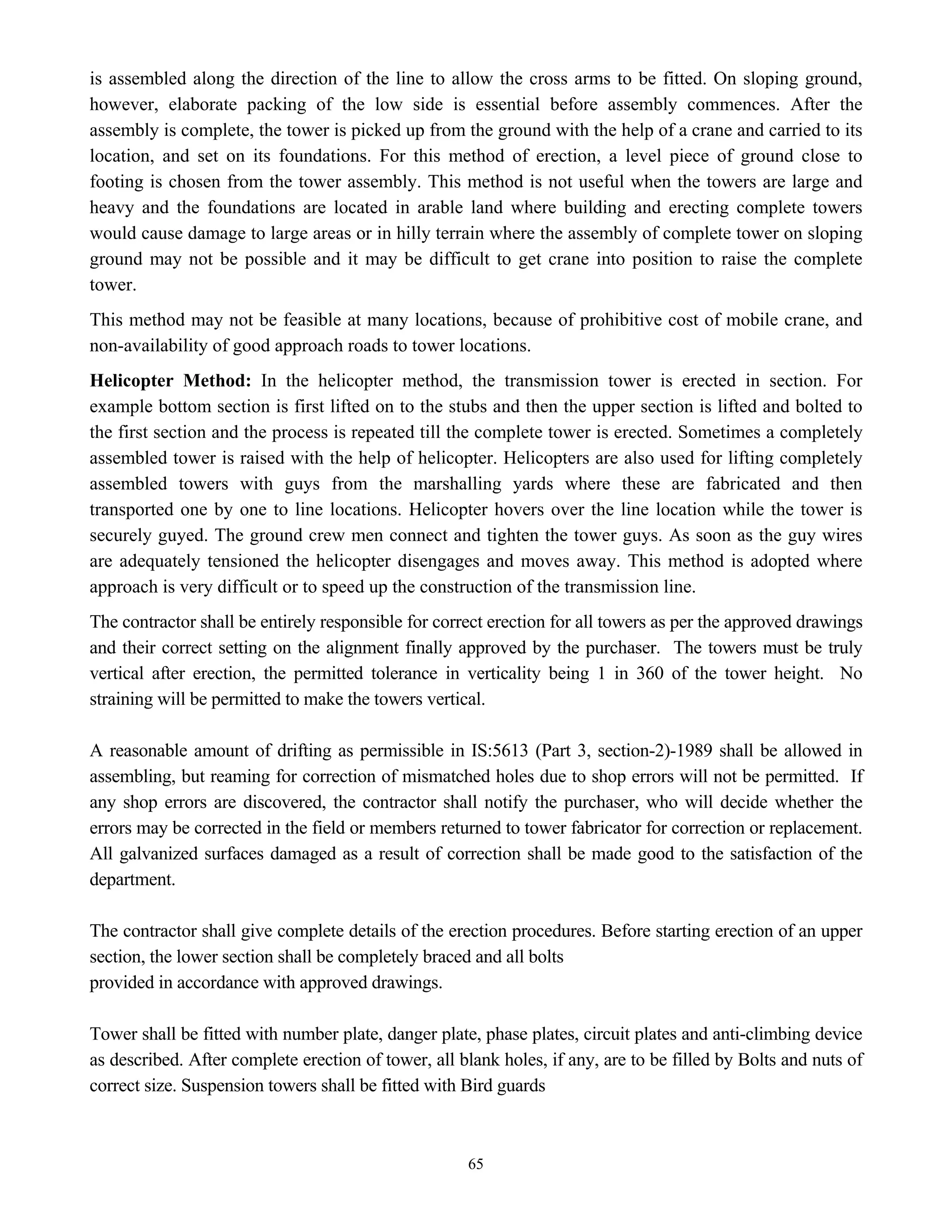 65
is assembled along the direction of the line to allow the cross arms to be fitted. On sloping ground,
however, elaborate packing of the low side is essential before assembly commences. After the
assembly is complete, the tower is picked up from the ground with the help of a crane and carried to its
location, and set on its foundations. For this method of erection, a level piece of ground close to
footing is chosen from the tower assembly. This method is not useful when the towers are large and
heavy and the foundations are located in arable land where building and erecting complete towers
would cause damage to large areas or in hilly terrain where the assembly of complete tower on sloping
ground may not be possible and it may be difficult to get crane into position to raise the complete
tower.
This method may not be feasible at many locations, because of prohibitive cost of mobile crane, and
non-availability of good approach roads to tower locations.
Helicopter Method: In the helicopter method, the transmission tower is erected in section. For
example bottom section is first lifted on to the stubs and then the upper section is lifted and bolted to
the first section and the process is repeated till the complete tower is erected. Sometimes a completely
assembled tower is raised with the help of helicopter. Helicopters are also used for lifting completely
assembled towers with guys from the marshalling yards where these are fabricated and then
transported one by one to line locations. Helicopter hovers over the line location while the tower is
securely guyed. The ground crew men connect and tighten the tower guys. As soon as the guy wires
are adequately tensioned the helicopter disengages and moves away. This method is adopted where
approach is very difficult or to speed up the construction of the transmission line.
The contractor shall be entirely responsible for correct erection for all towers as per the approved drawings
and their correct setting on the alignment finally approved by the purchaser. The towers must be truly
vertical after erection, the permitted tolerance in verticality being 1 in 360 of the tower height. No
straining will be permitted to make the towers vertical.
A reasonable amount of drifting as permissible in IS:5613 (Part 3, section-2)-1989 shall be allowed in
assembling, but reaming for correction of mismatched holes due to shop errors will not be permitted. If
any shop errors are discovered, the contractor shall notify the purchaser, who will decide whether the
errors may be corrected in the field or members returned to tower fabricator for correction or replacement.
All galvanized surfaces damaged as a result of correction shall be made good to the satisfaction of the
department.
The contractor shall give complete details of the erection procedures. Before starting erection of an upper
section, the lower section shall be completely braced and all bolts
provided in accordance with approved drawings.
Tower shall be fitted with number plate, danger plate, phase plates, circuit plates and anti-climbing device
as described. After complete erection of tower, all blank holes, if any, are to be filled by Bolts and nuts of
correct size. Suspension towers shall be fitted with Bird guards
 