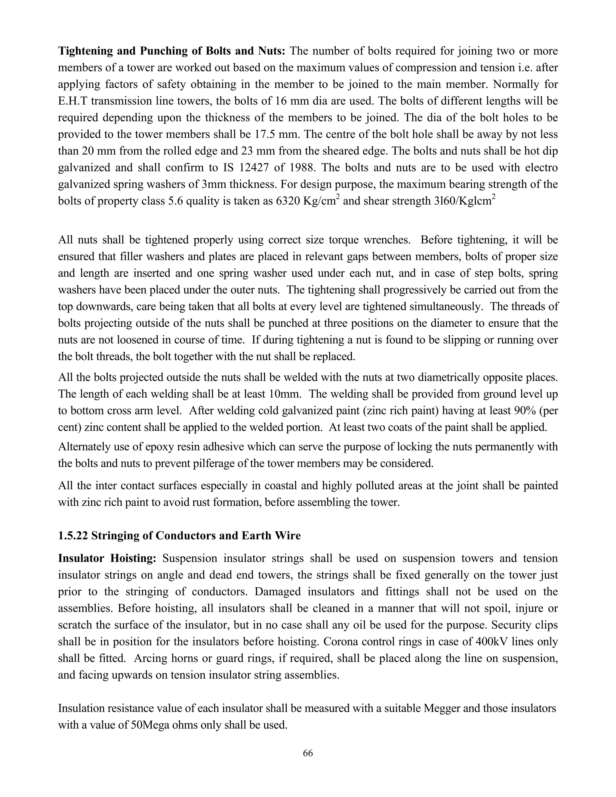 66
Tightening and Punching of Bolts and Nuts: The number of bolts required for joining two or more
members of a tower are worked out based on the maximum values of compression and tension i.e. after
applying factors of safety obtaining in the member to be joined to the main member. Normally for
E.H.T transmission line towers, the bolts of 16 mm dia are used. The bolts of different lengths will be
required depending upon the thickness of the members to be joined. The dia of the bolt holes to be
provided to the tower members shall be 17.5 mm. The centre of the bolt hole shall be away by not less
than 20 mm from the rolled edge and 23 mm from the sheared edge. The bolts and nuts shall be hot dip
galvanized and shall confirm to IS 12427 of 1988. The bolts and nuts are to be used with electro
galvanized spring washers of 3mm thickness. For design purpose, the maximum bearing strength of the
bolts of property class 5.6 quality is taken as 6320 Kg/cm2
and shear strength 3l60/Kglcm2
All nuts shall be tightened properly using correct size torque wrenches. Before tightening, it will be
ensured that filler washers and plates are placed in relevant gaps between members, bolts of proper size
and length are inserted and one spring washer used under each nut, and in case of step bolts, spring
washers have been placed under the outer nuts. The tightening shall progressively be carried out from the
top downwards, care being taken that all bolts at every level are tightened simultaneously. The threads of
bolts projecting outside of the nuts shall be punched at three positions on the diameter to ensure that the
nuts are not loosened in course of time. If during tightening a nut is found to be slipping or running over
the bolt threads, the bolt together with the nut shall be replaced.
All the bolts projected outside the nuts shall be welded with the nuts at two diametrically opposite places.
The length of each welding shall be at least 10mm. The welding shall be provided from ground level up
to bottom cross arm level. After welding cold galvanized paint (zinc rich paint) having at least 90% (per
cent) zinc content shall be applied to the welded portion. At least two coats of the paint shall be applied.
Alternately use of epoxy resin adhesive which can serve the purpose of locking the nuts permanently with
the bolts and nuts to prevent pilferage of the tower members may be considered.
All the inter contact surfaces especially in coastal and highly polluted areas at the joint shall be painted
with zinc rich paint to avoid rust formation, before assembling the tower.
1.5.22 Stringing of Conductors and Earth Wire
Insulator Hoisting: Suspension insulator strings shall be used on suspension towers and tension
insulator strings on angle and dead end towers, the strings shall be fixed generally on the tower just
prior to the stringing of conductors. Damaged insulators and fittings shall not be used on the
assemblies. Before hoisting, all insulators shall be cleaned in a manner that will not spoil, injure or
scratch the surface of the insulator, but in no case shall any oil be used for the purpose. Security clips
shall be in position for the insulators before hoisting. Corona control rings in case of 400kV lines only
shall be fitted. Arcing horns or guard rings, if required, shall be placed along the line on suspension,
and facing upwards on tension insulator string assemblies.
Insulation resistance value of each insulator shall be measured with a suitable Megger and those insulators
with a value of 50Mega ohms only shall be used.
 