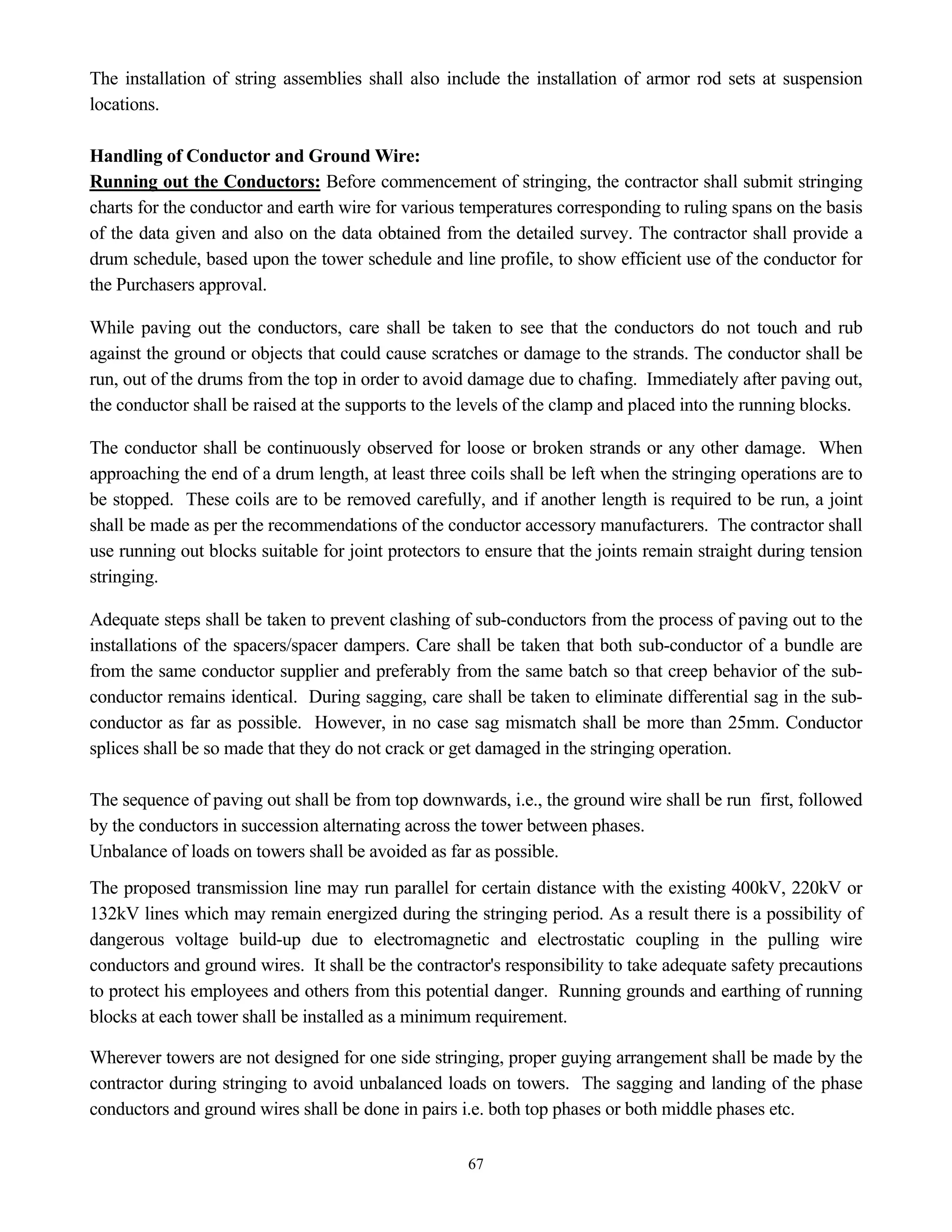 67
The installation of string assemblies shall also include the installation of armor rod sets at suspension
locations.
Handling of Conductor and Ground Wire:
Running out the Conductors: Before commencement of stringing, the contractor shall submit stringing
charts for the conductor and earth wire for various temperatures corresponding to ruling spans on the basis
of the data given and also on the data obtained from the detailed survey. The contractor shall provide a
drum schedule, based upon the tower schedule and line profile, to show efficient use of the conductor for
the Purchasers approval.
While paving out the conductors, care shall be taken to see that the conductors do not touch and rub
against the ground or objects that could cause scratches or damage to the strands. The conductor shall be
run, out of the drums from the top in order to avoid damage due to chafing. Immediately after paving out,
the conductor shall be raised at the supports to the levels of the clamp and placed into the running blocks.
The conductor shall be continuously observed for loose or broken strands or any other damage. When
approaching the end of a drum length, at least three coils shall be left when the stringing operations are to
be stopped. These coils are to be removed carefully, and if another length is required to be run, a joint
shall be made as per the recommendations of the conductor accessory manufacturers. The contractor shall
use running out blocks suitable for joint protectors to ensure that the joints remain straight during tension
stringing.
Adequate steps shall be taken to prevent clashing of sub-conductors from the process of paving out to the
installations of the spacers/spacer dampers. Care shall be taken that both sub-conductor of a bundle are
from the same conductor supplier and preferably from the same batch so that creep behavior of the sub-
conductor remains identical. During sagging, care shall be taken to eliminate differential sag in the sub-
conductor as far as possible. However, in no case sag mismatch shall be more than 25mm. Conductor
splices shall be so made that they do not crack or get damaged in the stringing operation.
The sequence of paving out shall be from top downwards, i.e., the ground wire shall be run first, followed
by the conductors in succession alternating across the tower between phases.
Unbalance of loads on towers shall be avoided as far as possible.
The proposed transmission line may run parallel for certain distance with the existing 400kV, 220kV or
132kV lines which may remain energized during the stringing period. As a result there is a possibility of
dangerous voltage build-up due to electromagnetic and electrostatic coupling in the pulling wire
conductors and ground wires. It shall be the contractor's responsibility to take adequate safety precautions
to protect his employees and others from this potential danger. Running grounds and earthing of running
blocks at each tower shall be installed as a minimum requirement.
Wherever towers are not designed for one side stringing, proper guying arrangement shall be made by the
contractor during stringing to avoid unbalanced loads on towers. The sagging and landing of the phase
conductors and ground wires shall be done in pairs i.e. both top phases or both middle phases etc.
 