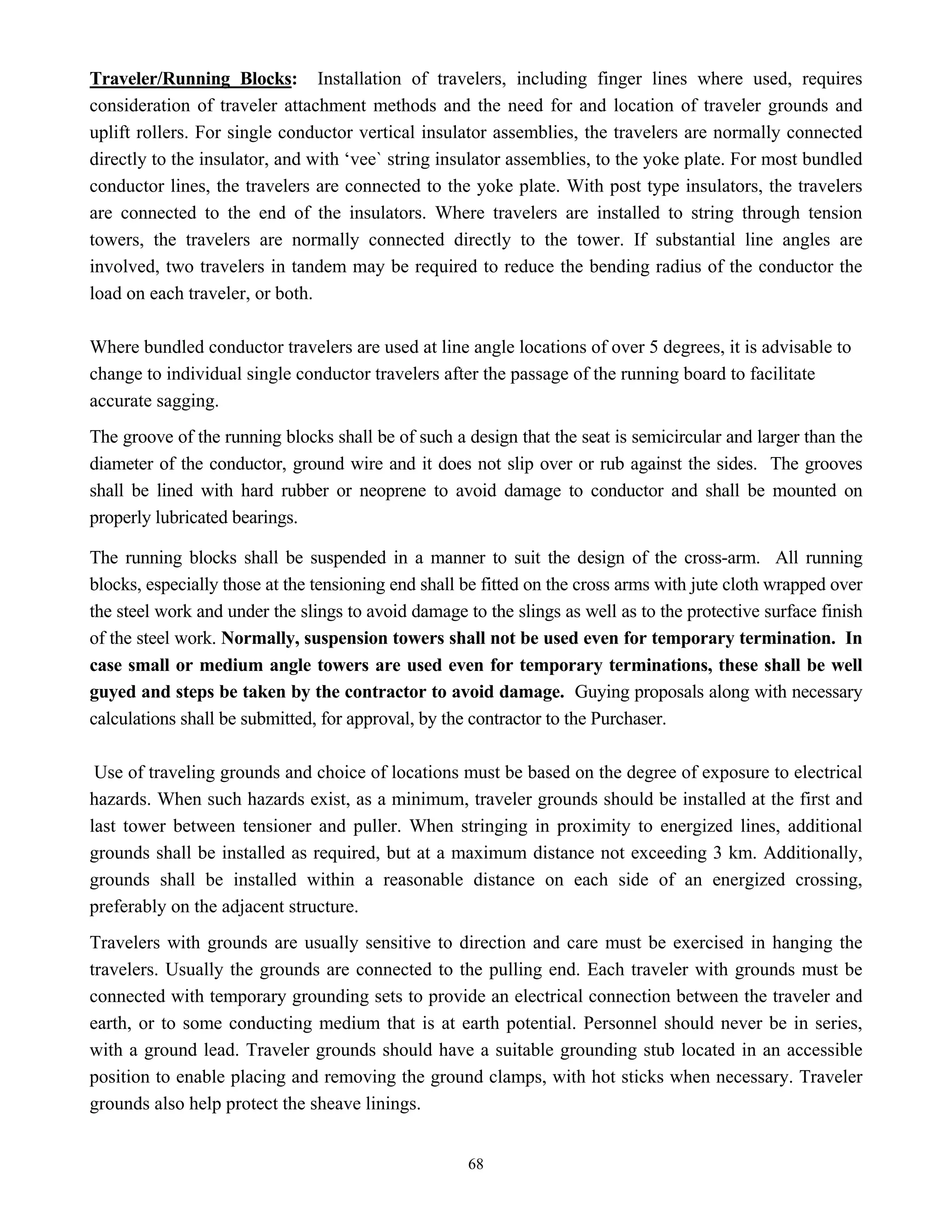 68
Traveler/Running Blocks: Installation of travelers, including finger lines where used, requires
consideration of traveler attachment methods and the need for and location of traveler grounds and
uplift rollers. For single conductor vertical insulator assemblies, the travelers are normally connected
directly to the insulator, and with ‘vee` string insulator assemblies, to the yoke plate. For most bundled
conductor lines, the travelers are connected to the yoke plate. With post type insulators, the travelers
are connected to the end of the insulators. Where travelers are installed to string through tension
towers, the travelers are normally connected directly to the tower. If substantial line angles are
involved, two travelers in tandem may be required to reduce the bending radius of the conductor the
load on each traveler, or both.
Where bundled conductor travelers are used at line angle locations of over 5 degrees, it is advisable to
change to individual single conductor travelers after the passage of the running board to facilitate
accurate sagging.
The groove of the running blocks shall be of such a design that the seat is semicircular and larger than the
diameter of the conductor, ground wire and it does not slip over or rub against the sides. The grooves
shall be lined with hard rubber or neoprene to avoid damage to conductor and shall be mounted on
properly lubricated bearings.
The running blocks shall be suspended in a manner to suit the design of the cross-arm. All running
blocks, especially those at the tensioning end shall be fitted on the cross arms with jute cloth wrapped over
the steel work and under the slings to avoid damage to the slings as well as to the protective surface finish
of the steel work. Normally, suspension towers shall not be used even for temporary termination. In
case small or medium angle towers are used even for temporary terminations, these shall be well
guyed and steps be taken by the contractor to avoid damage. Guying proposals along with necessary
calculations shall be submitted, for approval, by the contractor to the Purchaser.
Use of traveling grounds and choice of locations must be based on the degree of exposure to electrical
hazards. When such hazards exist, as a minimum, traveler grounds should be installed at the first and
last tower between tensioner and puller. When stringing in proximity to energized lines, additional
grounds shall be installed as required, but at a maximum distance not exceeding 3 km. Additionally,
grounds shall be installed within a reasonable distance on each side of an energized crossing,
preferably on the adjacent structure.
Travelers with grounds are usually sensitive to direction and care must be exercised in hanging the
travelers. Usually the grounds are connected to the pulling end. Each traveler with grounds must be
connected with temporary grounding sets to provide an electrical connection between the traveler and
earth, or to some conducting medium that is at earth potential. Personnel should never be in series,
with a ground lead. Traveler grounds should have a suitable grounding stub located in an accessible
position to enable placing and removing the ground clamps, with hot sticks when necessary. Traveler
grounds also help protect the sheave linings.
 