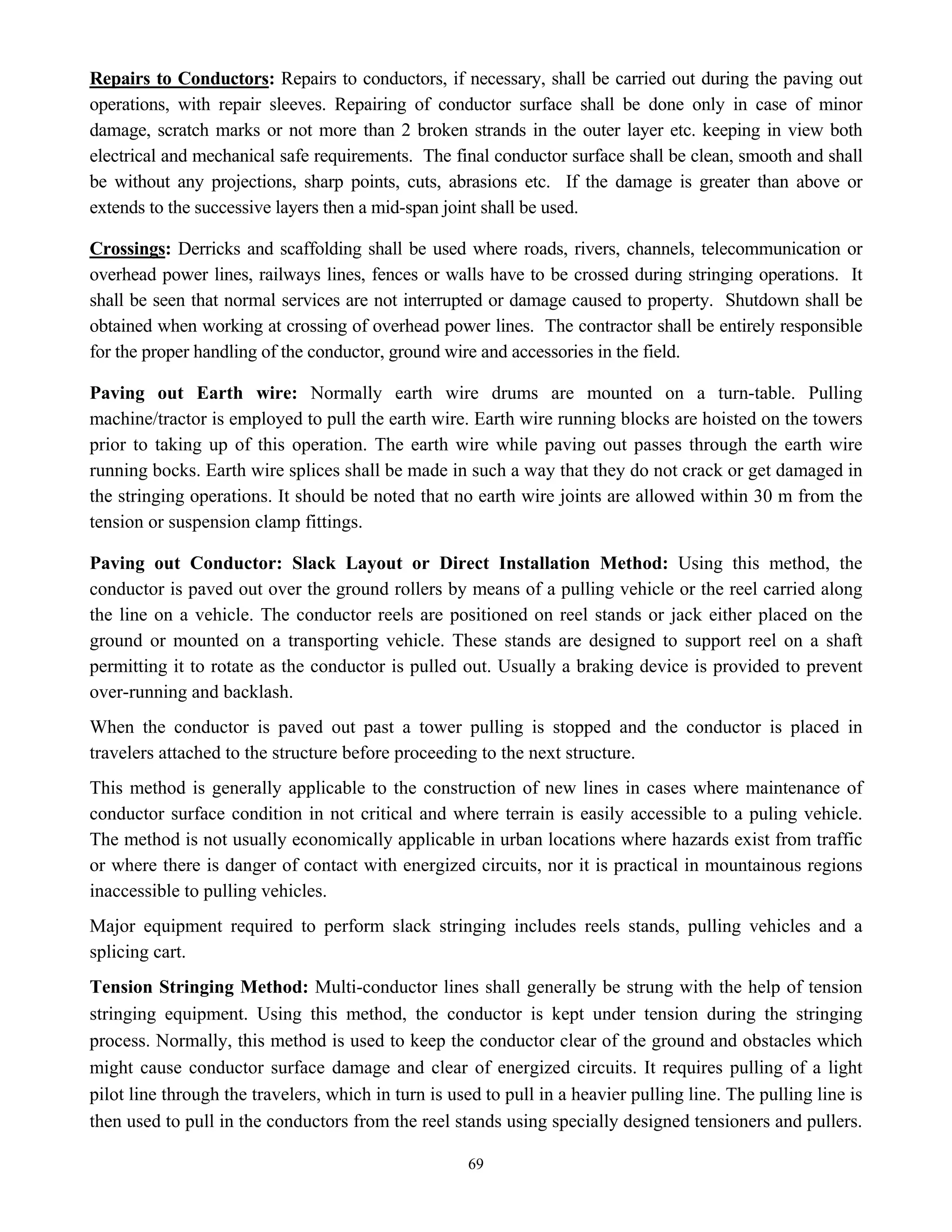 69
Repairs to Conductors: Repairs to conductors, if necessary, shall be carried out during the paving out
operations, with repair sleeves. Repairing of conductor surface shall be done only in case of minor
damage, scratch marks or not more than 2 broken strands in the outer layer etc. keeping in view both
electrical and mechanical safe requirements. The final conductor surface shall be clean, smooth and shall
be without any projections, sharp points, cuts, abrasions etc. If the damage is greater than above or
extends to the successive layers then a mid-span joint shall be used.
Crossings: Derricks and scaffolding shall be used where roads, rivers, channels, telecommunication or
overhead power lines, railways lines, fences or walls have to be crossed during stringing operations. It
shall be seen that normal services are not interrupted or damage caused to property. Shutdown shall be
obtained when working at crossing of overhead power lines. The contractor shall be entirely responsible
for the proper handling of the conductor, ground wire and accessories in the field.
Paving out Earth wire: Normally earth wire drums are mounted on a turn-table. Pulling
machine/tractor is employed to pull the earth wire. Earth wire running blocks are hoisted on the towers
prior to taking up of this operation. The earth wire while paving out passes through the earth wire
running bocks. Earth wire splices shall be made in such a way that they do not crack or get damaged in
the stringing operations. It should be noted that no earth wire joints are allowed within 30 m from the
tension or suspension clamp fittings.
Paving out Conductor: Slack Layout or Direct Installation Method: Using this method, the
conductor is paved out over the ground rollers by means of a pulling vehicle or the reel carried along
the line on a vehicle. The conductor reels are positioned on reel stands or jack either placed on the
ground or mounted on a transporting vehicle. These stands are designed to support reel on a shaft
permitting it to rotate as the conductor is pulled out. Usually a braking device is provided to prevent
over-running and backlash.
When the conductor is paved out past a tower pulling is stopped and the conductor is placed in
travelers attached to the structure before proceeding to the next structure.
This method is generally applicable to the construction of new lines in cases where maintenance of
conductor surface condition in not critical and where terrain is easily accessible to a puling vehicle.
The method is not usually economically applicable in urban locations where hazards exist from traffic
or where there is danger of contact with energized circuits, nor it is practical in mountainous regions
inaccessible to pulling vehicles.
Major equipment required to perform slack stringing includes reels stands, pulling vehicles and a
splicing cart.
Tension Stringing Method: Multi-conductor lines shall generally be strung with the help of tension
stringing equipment. Using this method, the conductor is kept under tension during the stringing
process. Normally, this method is used to keep the conductor clear of the ground and obstacles which
might cause conductor surface damage and clear of energized circuits. It requires pulling of a light
pilot line through the travelers, which in turn is used to pull in a heavier pulling line. The pulling line is
then used to pull in the conductors from the reel stands using specially designed tensioners and pullers.
 