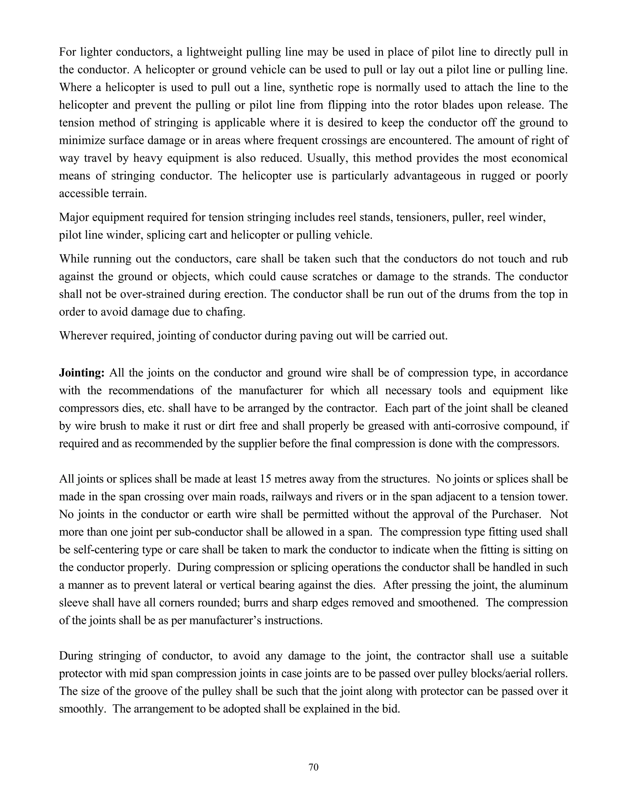70
For lighter conductors, a lightweight pulling line may be used in place of pilot line to directly pull in
the conductor. A helicopter or ground vehicle can be used to pull or lay out a pilot line or pulling line.
Where a helicopter is used to pull out a line, synthetic rope is normally used to attach the line to the
helicopter and prevent the pulling or pilot line from flipping into the rotor blades upon release. The
tension method of stringing is applicable where it is desired to keep the conductor off the ground to
minimize surface damage or in areas where frequent crossings are encountered. The amount of right of
way travel by heavy equipment is also reduced. Usually, this method provides the most economical
means of stringing conductor. The helicopter use is particularly advantageous in rugged or poorly
accessible terrain.
Major equipment required for tension stringing includes reel stands, tensioners, puller, reel winder,
pilot line winder, splicing cart and helicopter or pulling vehicle.
While running out the conductors, care shall be taken such that the conductors do not touch and rub
against the ground or objects, which could cause scratches or damage to the strands. The conductor
shall not be over-strained during erection. The conductor shall be run out of the drums from the top in
order to avoid damage due to chafing.
Wherever required, jointing of conductor during paving out will be carried out.
Jointing: All the joints on the conductor and ground wire shall be of compression type, in accordance
with the recommendations of the manufacturer for which all necessary tools and equipment like
compressors dies, etc. shall have to be arranged by the contractor. Each part of the joint shall be cleaned
by wire brush to make it rust or dirt free and shall properly be greased with anti-corrosive compound, if
required and as recommended by the supplier before the final compression is done with the compressors.
All joints or splices shall be made at least 15 metres away from the structures. No joints or splices shall be
made in the span crossing over main roads, railways and rivers or in the span adjacent to a tension tower.
No joints in the conductor or earth wire shall be permitted without the approval of the Purchaser. Not
more than one joint per sub-conductor shall be allowed in a span. The compression type fitting used shall
be self-centering type or care shall be taken to mark the conductor to indicate when the fitting is sitting on
the conductor properly. During compression or splicing operations the conductor shall be handled in such
a manner as to prevent lateral or vertical bearing against the dies. After pressing the joint, the aluminum
sleeve shall have all corners rounded; burrs and sharp edges removed and smoothened. The compression
of the joints shall be as per manufacturer’s instructions.
During stringing of conductor, to avoid any damage to the joint, the contractor shall use a suitable
protector with mid span compression joints in case joints are to be passed over pulley blocks/aerial rollers.
The size of the groove of the pulley shall be such that the joint along with protector can be passed over it
smoothly. The arrangement to be adopted shall be explained in the bid.
 