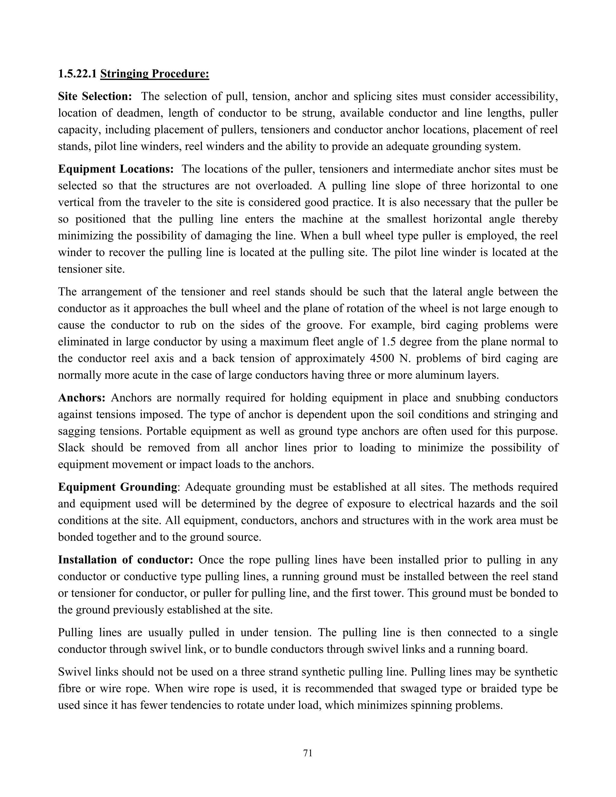 71
1.5.22.1 Stringing Procedure:
Site Selection: The selection of pull, tension, anchor and splicing sites must consider accessibility,
location of deadmen, length of conductor to be strung, available conductor and line lengths, puller
capacity, including placement of pullers, tensioners and conductor anchor locations, placement of reel
stands, pilot line winders, reel winders and the ability to provide an adequate grounding system.
Equipment Locations: The locations of the puller, tensioners and intermediate anchor sites must be
selected so that the structures are not overloaded. A pulling line slope of three horizontal to one
vertical from the traveler to the site is considered good practice. It is also necessary that the puller be
so positioned that the pulling line enters the machine at the smallest horizontal angle thereby
minimizing the possibility of damaging the line. When a bull wheel type puller is employed, the reel
winder to recover the pulling line is located at the pulling site. The pilot line winder is located at the
tensioner site.
The arrangement of the tensioner and reel stands should be such that the lateral angle between the
conductor as it approaches the bull wheel and the plane of rotation of the wheel is not large enough to
cause the conductor to rub on the sides of the groove. For example, bird caging problems were
eliminated in large conductor by using a maximum fleet angle of 1.5 degree from the plane normal to
the conductor reel axis and a back tension of approximately 4500 N. problems of bird caging are
normally more acute in the case of large conductors having three or more aluminum layers.
Anchors: Anchors are normally required for holding equipment in place and snubbing conductors
against tensions imposed. The type of anchor is dependent upon the soil conditions and stringing and
sagging tensions. Portable equipment as well as ground type anchors are often used for this purpose.
Slack should be removed from all anchor lines prior to loading to minimize the possibility of
equipment movement or impact loads to the anchors.
Equipment Grounding: Adequate grounding must be established at all sites. The methods required
and equipment used will be determined by the degree of exposure to electrical hazards and the soil
conditions at the site. All equipment, conductors, anchors and structures with in the work area must be
bonded together and to the ground source.
Installation of conductor: Once the rope pulling lines have been installed prior to pulling in any
conductor or conductive type pulling lines, a running ground must be installed between the reel stand
or tensioner for conductor, or puller for pulling line, and the first tower. This ground must be bonded to
the ground previously established at the site.
Pulling lines are usually pulled in under tension. The pulling line is then connected to a single
conductor through swivel link, or to bundle conductors through swivel links and a running board.
Swivel links should not be used on a three strand synthetic pulling line. Pulling lines may be synthetic
fibre or wire rope. When wire rope is used, it is recommended that swaged type or braided type be
used since it has fewer tendencies to rotate under load, which minimizes spinning problems.
 