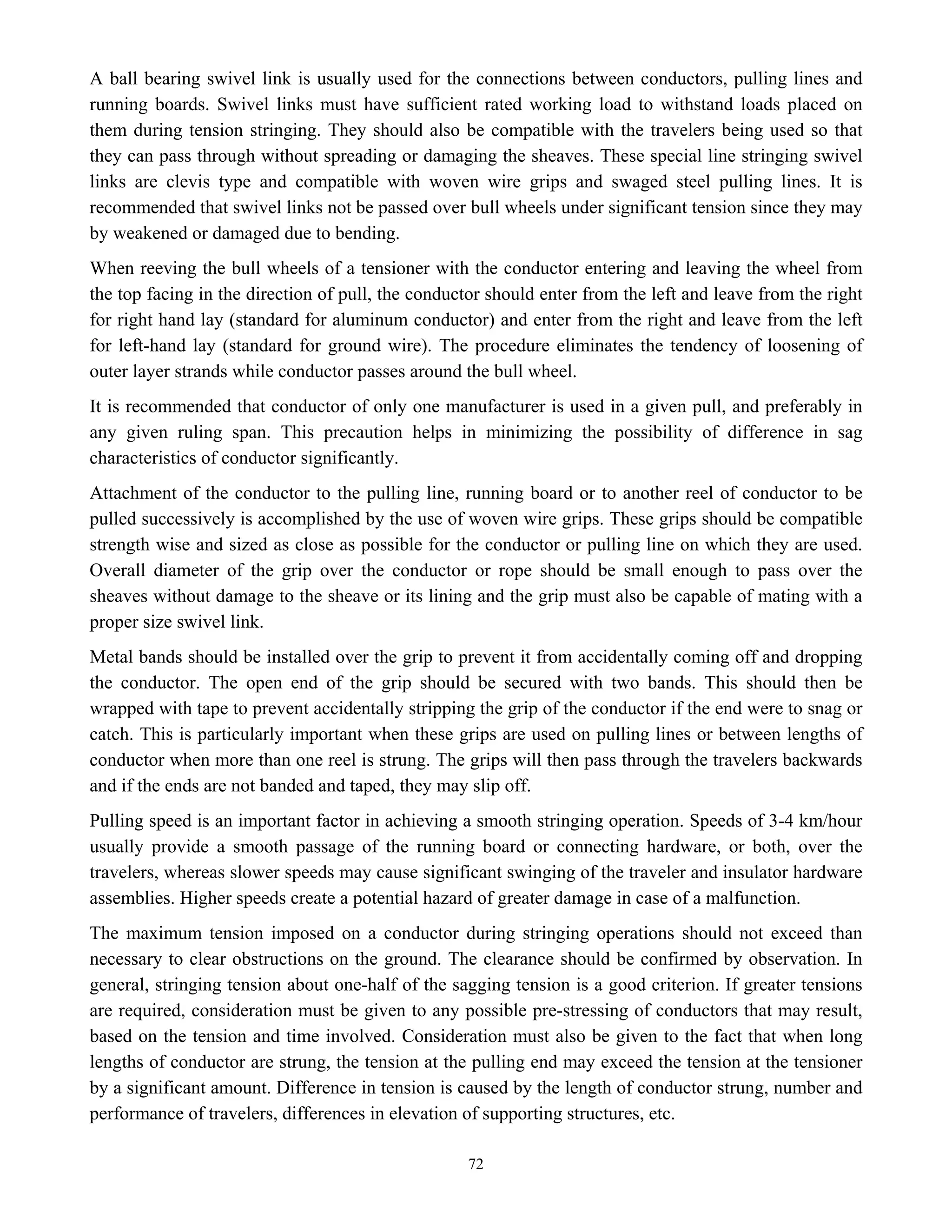 72
A ball bearing swivel link is usually used for the connections between conductors, pulling lines and
running boards. Swivel links must have sufficient rated working load to withstand loads placed on
them during tension stringing. They should also be compatible with the travelers being used so that
they can pass through without spreading or damaging the sheaves. These special line stringing swivel
links are clevis type and compatible with woven wire grips and swaged steel pulling lines. It is
recommended that swivel links not be passed over bull wheels under significant tension since they may
by weakened or damaged due to bending.
When reeving the bull wheels of a tensioner with the conductor entering and leaving the wheel from
the top facing in the direction of pull, the conductor should enter from the left and leave from the right
for right hand lay (standard for aluminum conductor) and enter from the right and leave from the left
for left-hand lay (standard for ground wire). The procedure eliminates the tendency of loosening of
outer layer strands while conductor passes around the bull wheel.
It is recommended that conductor of only one manufacturer is used in a given pull, and preferably in
any given ruling span. This precaution helps in minimizing the possibility of difference in sag
characteristics of conductor significantly.
Attachment of the conductor to the pulling line, running board or to another reel of conductor to be
pulled successively is accomplished by the use of woven wire grips. These grips should be compatible
strength wise and sized as close as possible for the conductor or pulling line on which they are used.
Overall diameter of the grip over the conductor or rope should be small enough to pass over the
sheaves without damage to the sheave or its lining and the grip must also be capable of mating with a
proper size swivel link.
Metal bands should be installed over the grip to prevent it from accidentally coming off and dropping
the conductor. The open end of the grip should be secured with two bands. This should then be
wrapped with tape to prevent accidentally stripping the grip of the conductor if the end were to snag or
catch. This is particularly important when these grips are used on pulling lines or between lengths of
conductor when more than one reel is strung. The grips will then pass through the travelers backwards
and if the ends are not banded and taped, they may slip off.
Pulling speed is an important factor in achieving a smooth stringing operation. Speeds of 3-4 km/hour
usually provide a smooth passage of the running board or connecting hardware, or both, over the
travelers, whereas slower speeds may cause significant swinging of the traveler and insulator hardware
assemblies. Higher speeds create a potential hazard of greater damage in case of a malfunction.
The maximum tension imposed on a conductor during stringing operations should not exceed than
necessary to clear obstructions on the ground. The clearance should be confirmed by observation. In
general, stringing tension about one-half of the sagging tension is a good criterion. If greater tensions
are required, consideration must be given to any possible pre-stressing of conductors that may result,
based on the tension and time involved. Consideration must also be given to the fact that when long
lengths of conductor are strung, the tension at the pulling end may exceed the tension at the tensioner
by a significant amount. Difference in tension is caused by the length of conductor strung, number and
performance of travelers, differences in elevation of supporting structures, etc.
 