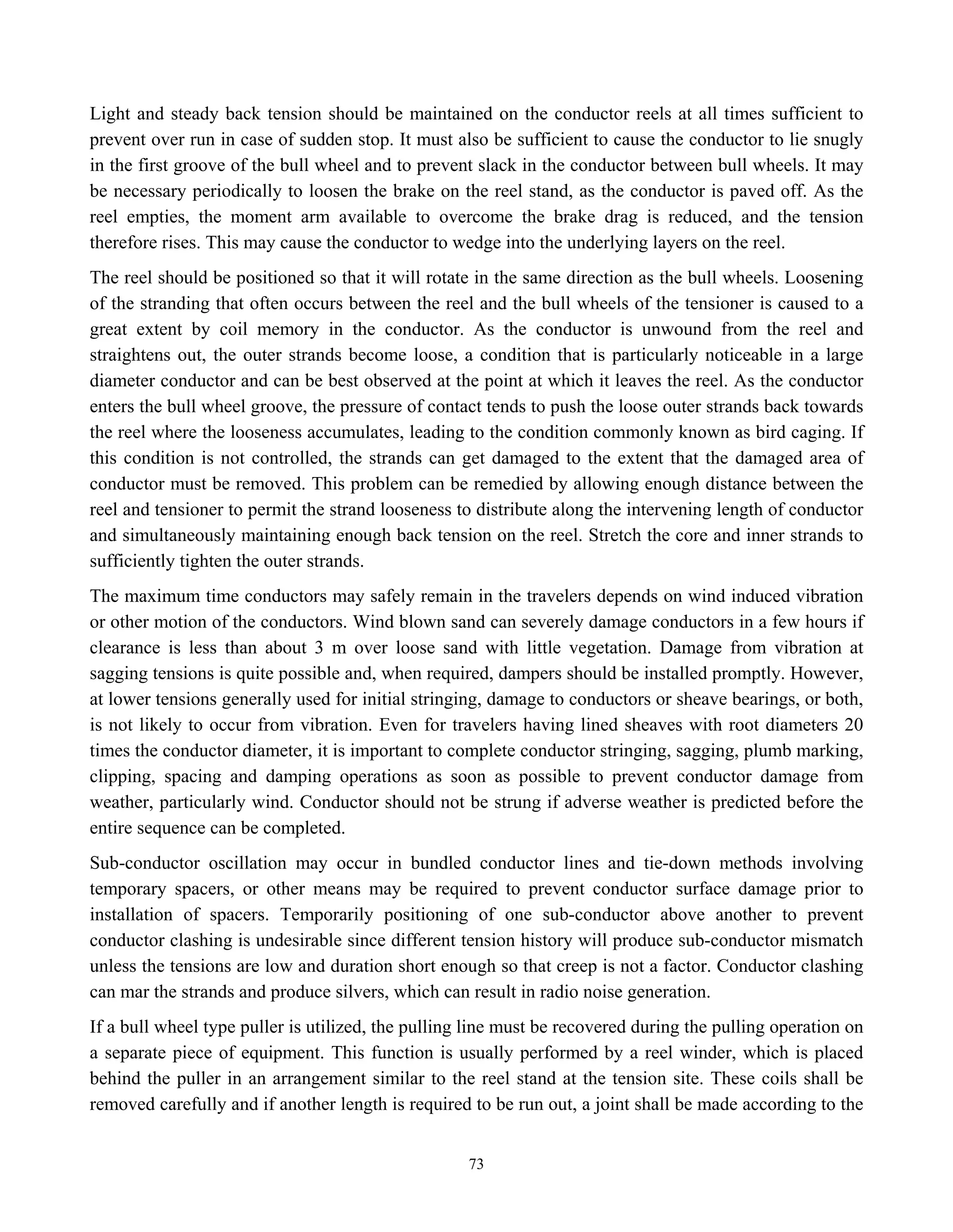 73
Light and steady back tension should be maintained on the conductor reels at all times sufficient to
prevent over run in case of sudden stop. It must also be sufficient to cause the conductor to lie snugly
in the first groove of the bull wheel and to prevent slack in the conductor between bull wheels. It may
be necessary periodically to loosen the brake on the reel stand, as the conductor is paved off. As the
reel empties, the moment arm available to overcome the brake drag is reduced, and the tension
therefore rises. This may cause the conductor to wedge into the underlying layers on the reel.
The reel should be positioned so that it will rotate in the same direction as the bull wheels. Loosening
of the stranding that often occurs between the reel and the bull wheels of the tensioner is caused to a
great extent by coil memory in the conductor. As the conductor is unwound from the reel and
straightens out, the outer strands become loose, a condition that is particularly noticeable in a large
diameter conductor and can be best observed at the point at which it leaves the reel. As the conductor
enters the bull wheel groove, the pressure of contact tends to push the loose outer strands back towards
the reel where the looseness accumulates, leading to the condition commonly known as bird caging. If
this condition is not controlled, the strands can get damaged to the extent that the damaged area of
conductor must be removed. This problem can be remedied by allowing enough distance between the
reel and tensioner to permit the strand looseness to distribute along the intervening length of conductor
and simultaneously maintaining enough back tension on the reel. Stretch the core and inner strands to
sufficiently tighten the outer strands.
The maximum time conductors may safely remain in the travelers depends on wind induced vibration
or other motion of the conductors. Wind blown sand can severely damage conductors in a few hours if
clearance is less than about 3 m over loose sand with little vegetation. Damage from vibration at
sagging tensions is quite possible and, when required, dampers should be installed promptly. However,
at lower tensions generally used for initial stringing, damage to conductors or sheave bearings, or both,
is not likely to occur from vibration. Even for travelers having lined sheaves with root diameters 20
times the conductor diameter, it is important to complete conductor stringing, sagging, plumb marking,
clipping, spacing and damping operations as soon as possible to prevent conductor damage from
weather, particularly wind. Conductor should not be strung if adverse weather is predicted before the
entire sequence can be completed.
Sub-conductor oscillation may occur in bundled conductor lines and tie-down methods involving
temporary spacers, or other means may be required to prevent conductor surface damage prior to
installation of spacers. Temporarily positioning of one sub-conductor above another to prevent
conductor clashing is undesirable since different tension history will produce sub-conductor mismatch
unless the tensions are low and duration short enough so that creep is not a factor. Conductor clashing
can mar the strands and produce silvers, which can result in radio noise generation.
If a bull wheel type puller is utilized, the pulling line must be recovered during the pulling operation on
a separate piece of equipment. This function is usually performed by a reel winder, which is placed
behind the puller in an arrangement similar to the reel stand at the tension site. These coils shall be
removed carefully and if another length is required to be run out, a joint shall be made according to the
 