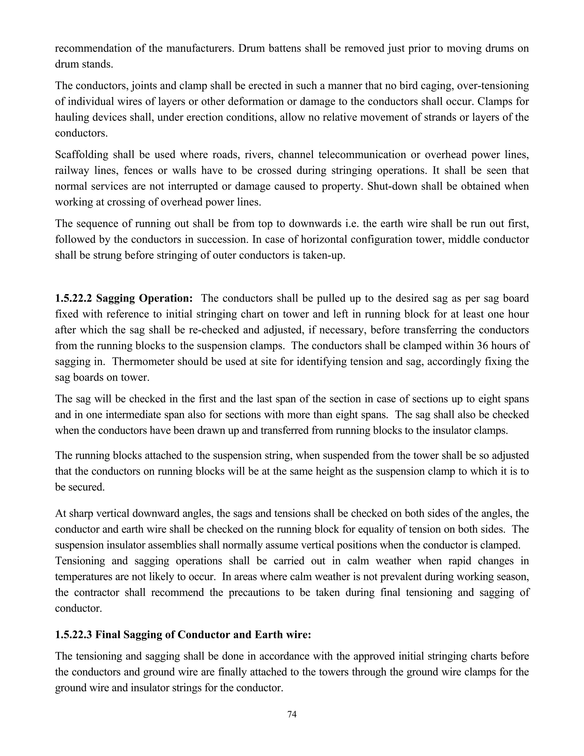 74
recommendation of the manufacturers. Drum battens shall be removed just prior to moving drums on
drum stands.
The conductors, joints and clamp shall be erected in such a manner that no bird caging, over-tensioning
of individual wires of layers or other deformation or damage to the conductors shall occur. Clamps for
hauling devices shall, under erection conditions, allow no relative movement of strands or layers of the
conductors.
Scaffolding shall be used where roads, rivers, channel telecommunication or overhead power lines,
railway lines, fences or walls have to be crossed during stringing operations. It shall be seen that
normal services are not interrupted or damage caused to property. Shut-down shall be obtained when
working at crossing of overhead power lines.
The sequence of running out shall be from top to downwards i.e. the earth wire shall be run out first,
followed by the conductors in succession. In case of horizontal configuration tower, middle conductor
shall be strung before stringing of outer conductors is taken-up.
1.5.22.2 Sagging Operation: The conductors shall be pulled up to the desired sag as per sag board
fixed with reference to initial stringing chart on tower and left in running block for at least one hour
after which the sag shall be re-checked and adjusted, if necessary, before transferring the conductors
from the running blocks to the suspension clamps. The conductors shall be clamped within 36 hours of
sagging in. Thermometer should be used at site for identifying tension and sag, accordingly fixing the
sag boards on tower.
The sag will be checked in the first and the last span of the section in case of sections up to eight spans
and in one intermediate span also for sections with more than eight spans. The sag shall also be checked
when the conductors have been drawn up and transferred from running blocks to the insulator clamps.
The running blocks attached to the suspension string, when suspended from the tower shall be so adjusted
that the conductors on running blocks will be at the same height as the suspension clamp to which it is to
be secured.
At sharp vertical downward angles, the sags and tensions shall be checked on both sides of the angles, the
conductor and earth wire shall be checked on the running block for equality of tension on both sides. The
suspension insulator assemblies shall normally assume vertical positions when the conductor is clamped.
Tensioning and sagging operations shall be carried out in calm weather when rapid changes in
temperatures are not likely to occur. In areas where calm weather is not prevalent during working season,
the contractor shall recommend the precautions to be taken during final tensioning and sagging of
conductor.
1.5.22.3 Final Sagging of Conductor and Earth wire:
The tensioning and sagging shall be done in accordance with the approved initial stringing charts before
the conductors and ground wire are finally attached to the towers through the ground wire clamps for the
ground wire and insulator strings for the conductor.
 