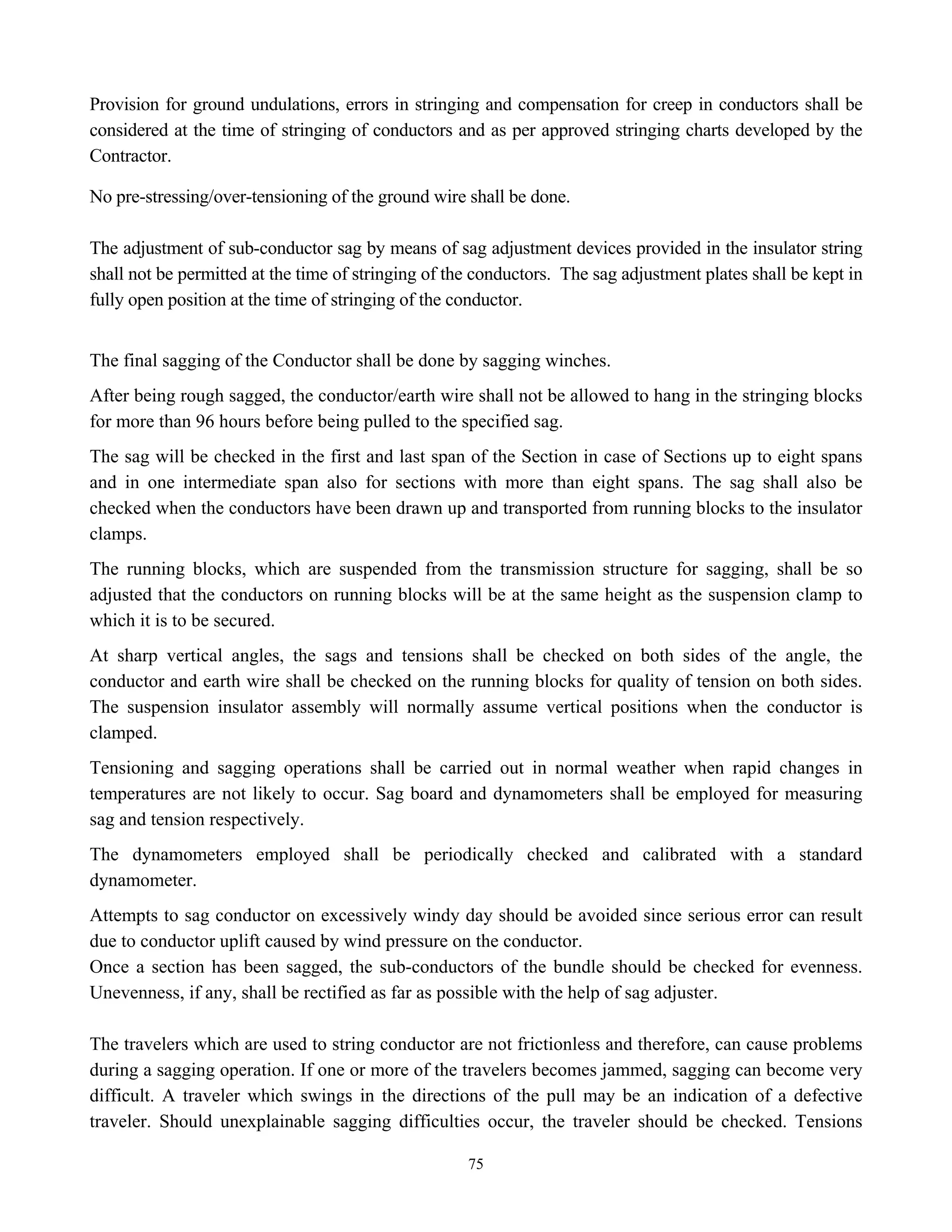 75
Provision for ground undulations, errors in stringing and compensation for creep in conductors shall be
considered at the time of stringing of conductors and as per approved stringing charts developed by the
Contractor.
No pre-stressing/over-tensioning of the ground wire shall be done.
The adjustment of sub-conductor sag by means of sag adjustment devices provided in the insulator string
shall not be permitted at the time of stringing of the conductors. The sag adjustment plates shall be kept in
fully open position at the time of stringing of the conductor.
The final sagging of the Conductor shall be done by sagging winches.
After being rough sagged, the conductor/earth wire shall not be allowed to hang in the stringing blocks
for more than 96 hours before being pulled to the specified sag.
The sag will be checked in the first and last span of the Section in case of Sections up to eight spans
and in one intermediate span also for sections with more than eight spans. The sag shall also be
checked when the conductors have been drawn up and transported from running blocks to the insulator
clamps.
The running blocks, which are suspended from the transmission structure for sagging, shall be so
adjusted that the conductors on running blocks will be at the same height as the suspension clamp to
which it is to be secured.
At sharp vertical angles, the sags and tensions shall be checked on both sides of the angle, the
conductor and earth wire shall be checked on the running blocks for quality of tension on both sides.
The suspension insulator assembly will normally assume vertical positions when the conductor is
clamped.
Tensioning and sagging operations shall be carried out in normal weather when rapid changes in
temperatures are not likely to occur. Sag board and dynamometers shall be employed for measuring
sag and tension respectively.
The dynamometers employed shall be periodically checked and calibrated with a standard
dynamometer.
Attempts to sag conductor on excessively windy day should be avoided since serious error can result
due to conductor uplift caused by wind pressure on the conductor.
Once a section has been sagged, the sub-conductors of the bundle should be checked for evenness.
Unevenness, if any, shall be rectified as far as possible with the help of sag adjuster.
The travelers which are used to string conductor are not frictionless and therefore, can cause problems
during a sagging operation. If one or more of the travelers becomes jammed, sagging can become very
difficult. A traveler which swings in the directions of the pull may be an indication of a defective
traveler. Should unexplainable sagging difficulties occur, the traveler should be checked. Tensions
 