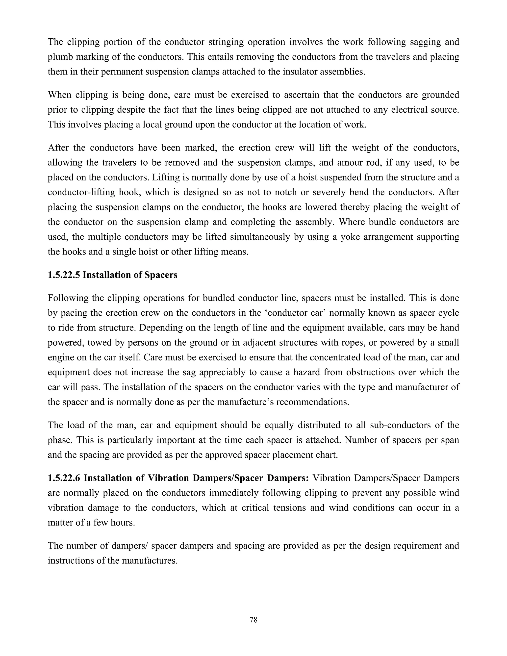 78
The clipping portion of the conductor stringing operation involves the work following sagging and
plumb marking of the conductors. This entails removing the conductors from the travelers and placing
them in their permanent suspension clamps attached to the insulator assemblies.
When clipping is being done, care must be exercised to ascertain that the conductors are grounded
prior to clipping despite the fact that the lines being clipped are not attached to any electrical source.
This involves placing a local ground upon the conductor at the location of work.
After the conductors have been marked, the erection crew will lift the weight of the conductors,
allowing the travelers to be removed and the suspension clamps, and amour rod, if any used, to be
placed on the conductors. Lifting is normally done by use of a hoist suspended from the structure and a
conductor-lifting hook, which is designed so as not to notch or severely bend the conductors. After
placing the suspension clamps on the conductor, the hooks are lowered thereby placing the weight of
the conductor on the suspension clamp and completing the assembly. Where bundle conductors are
used, the multiple conductors may be lifted simultaneously by using a yoke arrangement supporting
the hooks and a single hoist or other lifting means.
1.5.22.5 Installation of Spacers
Following the clipping operations for bundled conductor line, spacers must be installed. This is done
by pacing the erection crew on the conductors in the ‘conductor car’ normally known as spacer cycle
to ride from structure. Depending on the length of line and the equipment available, cars may be hand
powered, towed by persons on the ground or in adjacent structures with ropes, or powered by a small
engine on the car itself. Care must be exercised to ensure that the concentrated load of the man, car and
equipment does not increase the sag appreciably to cause a hazard from obstructions over which the
car will pass. The installation of the spacers on the conductor varies with the type and manufacturer of
the spacer and is normally done as per the manufacture’s recommendations.
The load of the man, car and equipment should be equally distributed to all sub-conductors of the
phase. This is particularly important at the time each spacer is attached. Number of spacers per span
and the spacing are provided as per the approved spacer placement chart.
1.5.22.6 Installation of Vibration Dampers/Spacer Dampers: Vibration Dampers/Spacer Dampers
are normally placed on the conductors immediately following clipping to prevent any possible wind
vibration damage to the conductors, which at critical tensions and wind conditions can occur in a
matter of a few hours.
The number of dampers/ spacer dampers and spacing are provided as per the design requirement and
instructions of the manufactures.
 