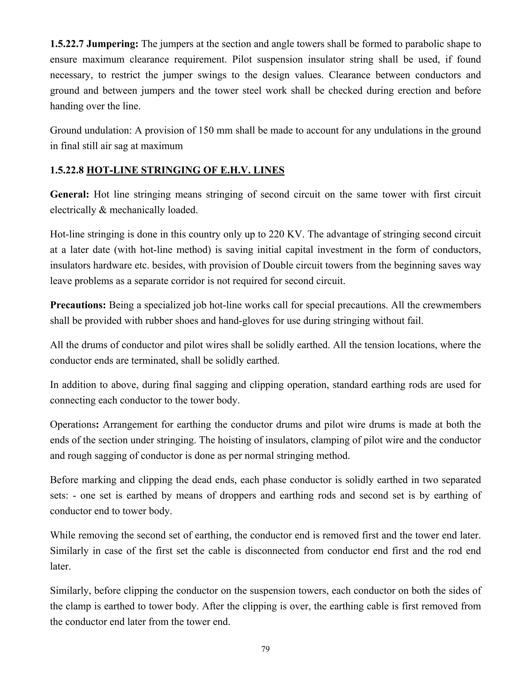 79
1.5.22.7 Jumpering: The jumpers at the section and angle towers shall be formed to parabolic shape to
ensure maximum clearance requirement. Pilot suspension insulator string shall be used, if found
necessary, to restrict the jumper swings to the design values. Clearance between conductors and
ground and between jumpers and the tower steel work shall be checked during erection and before
handing over the line.
Ground undulation: A provision of 150 mm shall be made to account for any undulations in the ground
in final still air sag at maximum
1.5.22.8 HOT-LINE STRINGING OF E.H.V. LINES
General: Hot line stringing means stringing of second circuit on the same tower with first circuit
electrically & mechanically loaded.
Hot-line stringing is done in this country only up to 220 KV. The advantage of stringing second circuit
at a later date (with hot-line method) is saving initial capital investment in the form of conductors,
insulators hardware etc. besides, with provision of Double circuit towers from the beginning saves way
leave problems as a separate corridor is not required for second circuit.
Precautions: Being a specialized job hot-line works call for special precautions. All the crewmembers
shall be provided with rubber shoes and hand-gloves for use during stringing without fail.
All the drums of conductor and pilot wires shall be solidly earthed. All the tension locations, where the
conductor ends are terminated, shall be solidly earthed.
In addition to above, during final sagging and clipping operation, standard earthing rods are used for
connecting each conductor to the tower body.
Operations: Arrangement for earthing the conductor drums and pilot wire drums is made at both the
ends of the section under stringing. The hoisting of insulators, clamping of pilot wire and the conductor
and rough sagging of conductor is done as per normal stringing method.
Before marking and clipping the dead ends, each phase conductor is solidly earthed in two separated
sets: - one set is earthed by means of droppers and earthing rods and second set is by earthing of
conductor end to tower body.
While removing the second set of earthing, the conductor end is removed first and the tower end later.
Similarly in case of the first set the cable is disconnected from conductor end first and the rod end
later.
Similarly, before clipping the conductor on the suspension towers, each conductor on both the sides of
the clamp is earthed to tower body. After the clipping is over, the earthing cable is first removed from
the conductor end later from the tower end.
 
