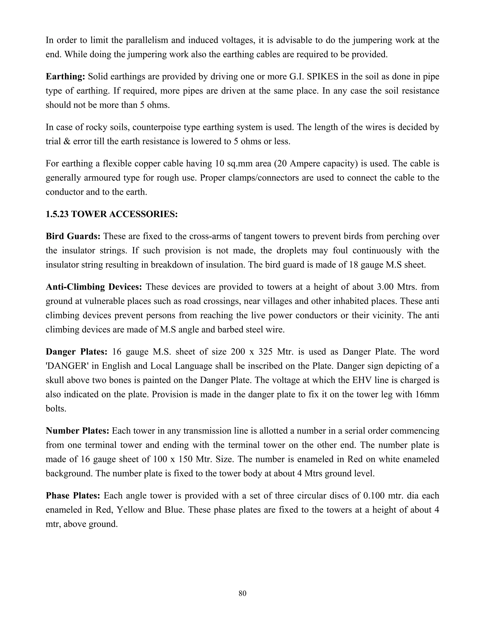 80
In order to limit the parallelism and induced voltages, it is advisable to do the jumpering work at the
end. While doing the jumpering work also the earthing cables are required to be provided.
Earthing: Solid earthings are provided by driving one or more G.I. SPIKES in the soil as done in pipe
type of earthing. If required, more pipes are driven at the same place. In any case the soil resistance
should not be more than 5 ohms.
In case of rocky soils, counterpoise type earthing system is used. The length of the wires is decided by
trial & error till the earth resistance is lowered to 5 ohms or less.
For earthing a flexible copper cable having 10 sq.mm area (20 Ampere capacity) is used. The cable is
generally armoured type for rough use. Proper clamps/connectors are used to connect the cable to the
conductor and to the earth.
1.5.23 TOWER ACCESSORIES:
Bird Guards: These are fixed to the cross-arms of tangent towers to prevent birds from perching over
the insulator strings. If such provision is not made, the droplets may foul continuously with the
insulator string resulting in breakdown of insulation. The bird guard is made of 18 gauge M.S sheet.
Anti-Climbing Devices: These devices are provided to towers at a height of about 3.00 Mtrs. from
ground at vulnerable places such as road crossings, near villages and other inhabited places. These anti
climbing devices prevent persons from reaching the live power conductors or their vicinity. The anti
climbing devices are made of M.S angle and barbed steel wire.
Danger Plates: 16 gauge M.S. sheet of size 200 x 325 Mtr. is used as Danger Plate. The word
'DANGER' in English and Local Language shall be inscribed on the Plate. Danger sign depicting of a
skull above two bones is painted on the Danger Plate. The voltage at which the EHV line is charged is
also indicated on the plate. Provision is made in the danger plate to fix it on the tower leg with 16mm
bolts.
Number Plates: Each tower in any transmission line is allotted a number in a serial order commencing
from one terminal tower and ending with the terminal tower on the other end. The number plate is
made of 16 gauge sheet of 100 x 150 Mtr. Size. The number is enameled in Red on white enameled
background. The number plate is fixed to the tower body at about 4 Mtrs ground level.
Phase Plates: Each angle tower is provided with a set of three circular discs of 0.100 mtr. dia each
enameled in Red, Yellow and Blue. These phase plates are fixed to the towers at a height of about 4
mtr, above ground.
 