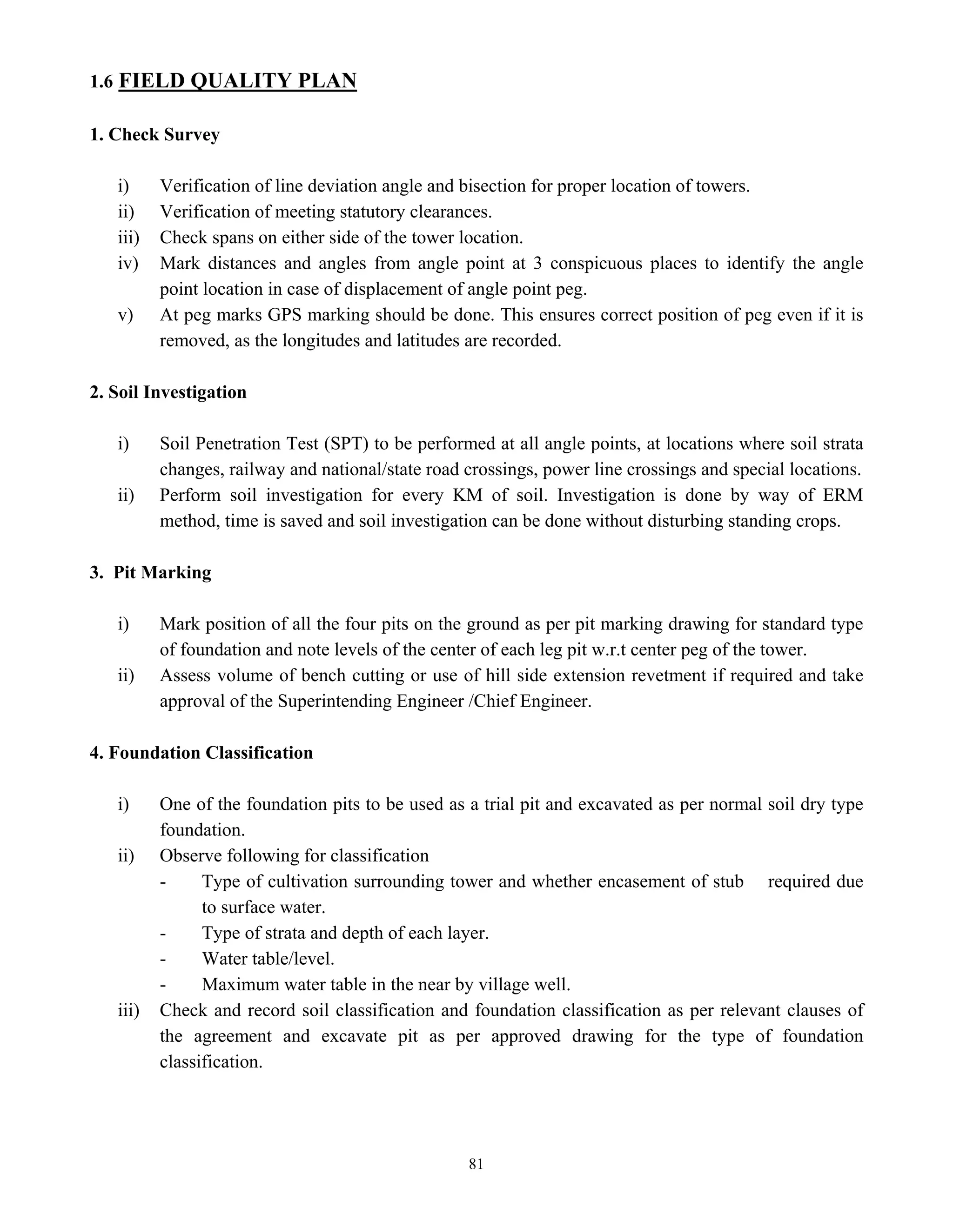 81
1.6 FIELD QUALITY PLAN
1. Check Survey
i) Verification of line deviation angle and bisection for proper location of towers.
ii) Verification of meeting statutory clearances.
iii) Check spans on either side of the tower location.
iv) Mark distances and angles from angle point at 3 conspicuous places to identify the angle
point location in case of displacement of angle point peg.
v) At peg marks GPS marking should be done. This ensures correct position of peg even if it is
removed, as the longitudes and latitudes are recorded.
2. Soil Investigation
i) Soil Penetration Test (SPT) to be performed at all angle points, at locations where soil strata
changes, railway and national/state road crossings, power line crossings and special locations.
ii) Perform soil investigation for every KM of soil. Investigation is done by way of ERM
method, time is saved and soil investigation can be done without disturbing standing crops.
3. Pit Marking
i) Mark position of all the four pits on the ground as per pit marking drawing for standard type
of foundation and note levels of the center of each leg pit w.r.t center peg of the tower.
ii) Assess volume of bench cutting or use of hill side extension revetment if required and take
approval of the Superintending Engineer /Chief Engineer.
4. Foundation Classification
i) One of the foundation pits to be used as a trial pit and excavated as per normal soil dry type
foundation.
ii) Observe following for classification
- Type of cultivation surrounding tower and whether encasement of stub required due
to surface water.
- Type of strata and depth of each layer.
- Water table/level.
- Maximum water table in the near by village well.
iii) Check and record soil classification and foundation classification as per relevant clauses of
the agreement and excavate pit as per approved drawing for the type of foundation
classification.
 